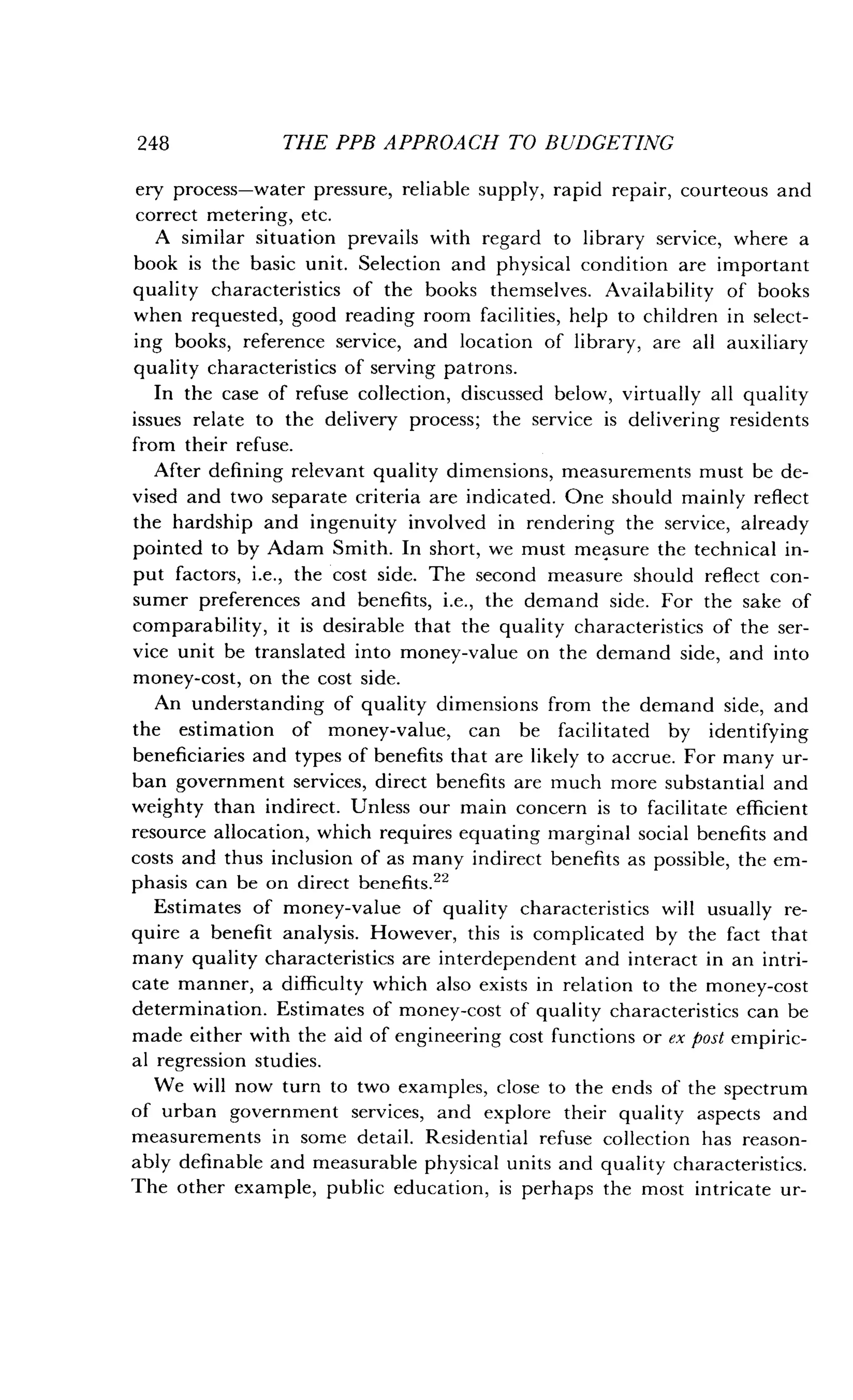248
	
THE PPB APPROACH TO BUDGETING
ery process-water pressure, reliable supply, rapid repair, courteous and
correct metering, etc .
A similar situation prevails with regard to library service, where a
book is the basic unit . Selection and physical condition are important
quality characteristics of the books themselves . Availability of books
when requested, good reading room facilities, help to children in select-
ing books, reference service, and location of library, are all auxiliary
quality characteristics of serving patrons .
In the case of refuse collection, discussed below, virtually all quality
issues relate to the delivery process; the service is delivering residents
from their refuse .
After defining relevant quality dimensions, measurements must be de-
vised and two separate criteria are indicated . One should mainly reflect
the hardship and ingenuity involved in rendering the service, already
pointed to by Adam Smith . In short, we must measure the technical in-
put factors, i .e., the cost side. The second measure should reflect con-
sumer preferences and benefits, i.e., the demand side. For the sake of
comparability, it is desirable that the quality characteristics of the ser-
vice unit be translated into money-value on the demand side, and into
money-cost, on the cost side .
An understanding of quality dimensions from the demand side, and
the estimation of money-value, can be facilitated by identifying
beneficiaries and types of benefits that are likely to accrue. For many ur-
ban government services, direct benefits are much more substantial and
weighty than indirect . Unless our main concern is to facilitate efficient
resource allocation, which requires equating marginal social benefits and
costs and thus inclusion of as many indirect benefits as possible, the em-
phasis can be on direct benefits .22
Estimates of money-value of quality characteristics will usually re-
quire a benefit analysis. However, this is complicated by the fact that
many quality characteristics are interdependent and interact in an intri-
cate manner, a difficulty which also exists in relation to the money-cost
determination . Estimates of money-cost of quality characteristics can be
made either with the aid of engineering cost functions or ex post empiric-
al regression studies .
We will now turn to two examples, close to the ends of the spectrum
of urban government services, and explore their quality aspects and
measurements in some detail. Residential refuse collection has reason-
ably definable and measurable physical units and quality characteristics .
The other example, public education, is perhaps the most intricate ur-
 