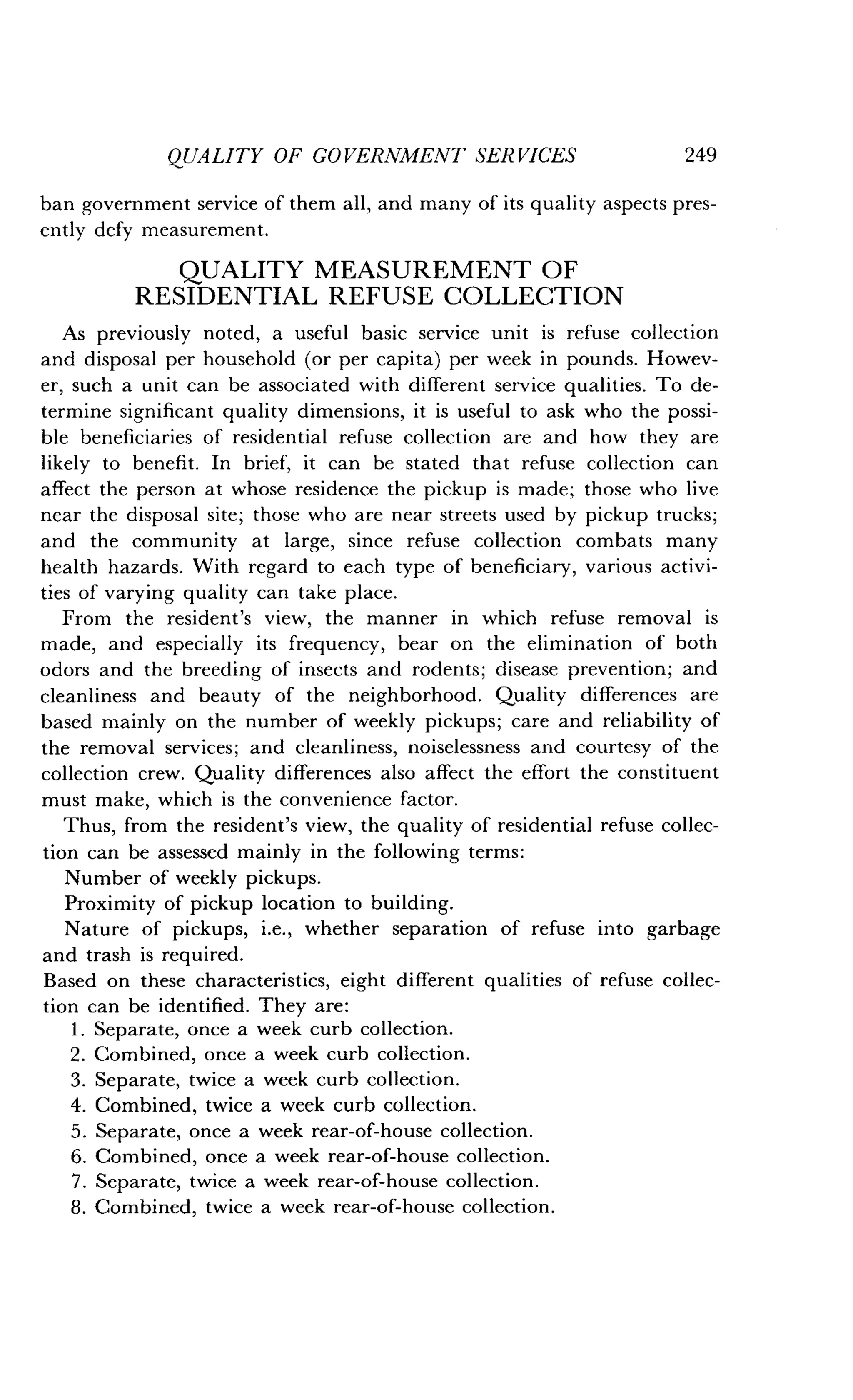 QUALITY OF GOVERNMENT SERVICES
	
249
ban government service of them all, and many of its quality aspects pres-
ently defy measurement .
QUALITY MEASUREMENT OF
RESIDENTIAL REFUSE COLLECTION
As previously noted, a useful basic service unit is refuse collection
and disposal per household (or per capita) per week in pounds . Howev-
er, such a unit can be associated with different service qualities . To de-
termine significant quality dimensions, it is useful to ask who the possi-
ble beneficiaries of residential refuse collection are and how they are
likely to benefit . In brief, it can be stated that refuse collection can
affect the person at whose residence the pickup is made ; those who live
near the disposal site ; those who are near streets used by pickup trucks ;
and the community at large, since refuse collection combats many
health hazards . With regard to each type of beneficiary, various activi-
ties of varying quality can take place .
From the resident's view, the manner in which refuse removal is
made, and especially its frequency, bear on the elimination of both
odors and the breeding of insects and rodents ; disease prevention ; and
cleanliness and beauty of the neighborhood . Quality differences are
based mainly on the number of weekly pickups ; care and reliability of
the removal services; and cleanliness, noiselessness and courtesy of the
collection crew. Quality differences also affect the effort the constituent
must make, which is the convenience factor .
Thus, from the resident's view, the quality of residential refuse collec-
tion can be assessed mainly in the following terms :
Number of weekly pickups .
Proximity of pickup location to building .
Nature of pickups, i .e., whether separation of refuse into garbage
and trash is required.
Based on these characteristics, eight different qualities of refuse collec-
tion can be identified . They are :
1 . Separate, once a week curb collection .
2 . Combined, once a week curb collection .
3 . Separate, twice a week curb collection .
4. Combined, twice a week curb collection .
5. Separate, once a week rear-of-house collection .
6. Combined, once a week rear-of-house collection .
7. Separate, twice a week rear-of-house collection.
8. Combined, twice a week rear-of-house collection .
 