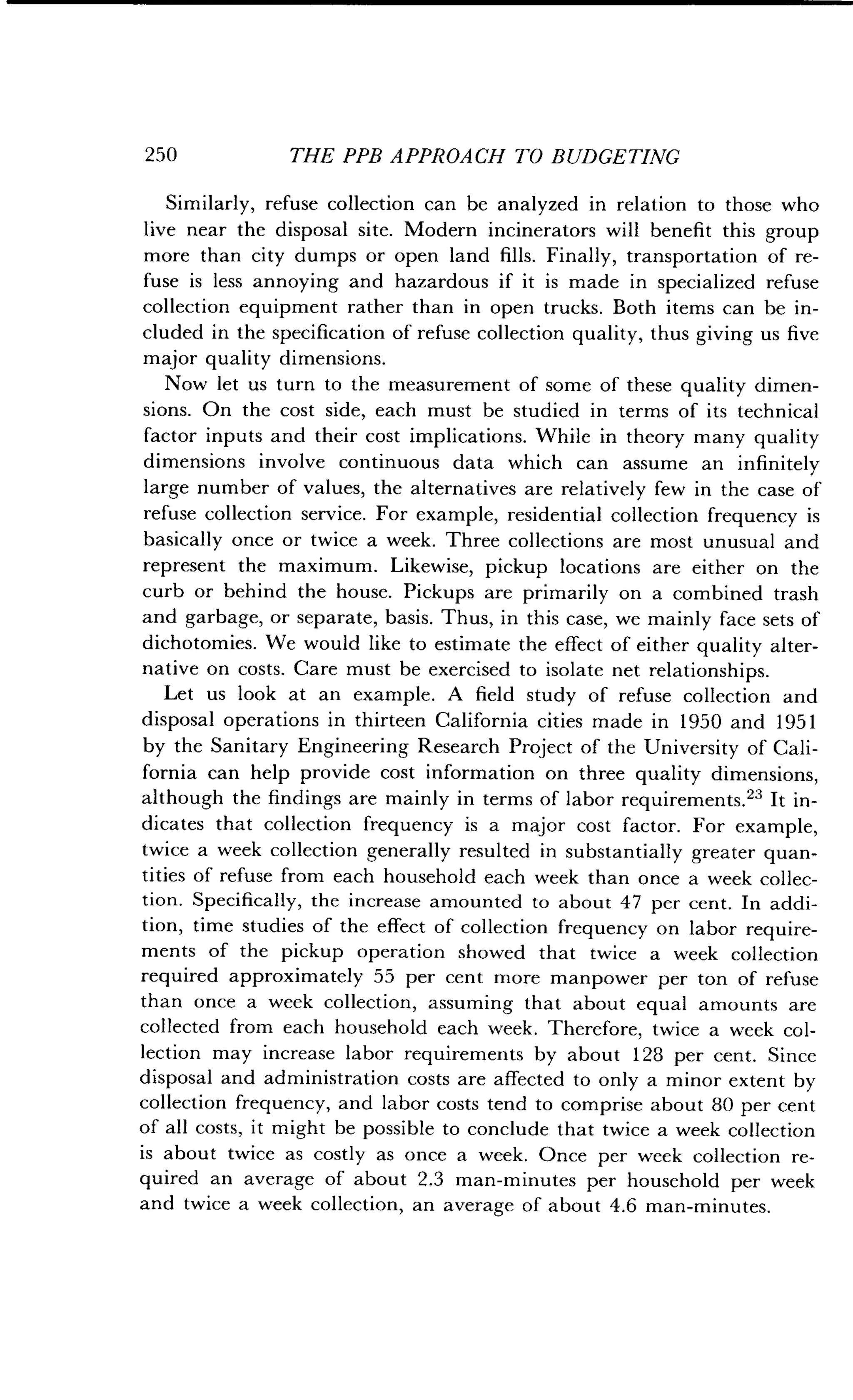 250
	
THE PPB APPROACH TO BUDGETING
Similarly, refuse collection can be analyzed in relation to those who
live near the disposal site. Modern incinerators will benefit this group
more than city dumps or open land fills . Finally, transportation of re-
fuse is less annoying and hazardous if it is made in specialized refuse
collection equipment rather than in open trucks . Both items can be in-
cluded in the specification of refuse collection quality, thus giving us five
major quality dimensions .
Now let us turn to the measurement of some of these quality dimen-
sions. On the cost side, each must be studied in terms of its technical
factor inputs and their cost implications. While in theory many quality
dimensions involve continuous data which can assume an infinitely
large number of values, the alternatives are relatively few in the case of
refuse collection service. For example, residential collection frequency is
basically once or twice a week . Three collections are most unusual and
represent the maximum. Likewise, pickup locations are either on the
curb or behind the house . Pickups are primarily on a combined trash
and garbage, or separate, basis . Thus, in this case, we mainly face sets of
dichotomies. We would like to estimate the effect of either quality alter-
native on costs . Care must be exercised to isolate net relationships .
Let us look at an example . A field study of refuse collection and
disposal operations in thirteen California cities made in 1950 and 1951
by the Sanitary Engineering Research Project of the University of Cali-
fornia can help provide cost information on three quality dimensions,
although the findings are mainly in terms of labor requirements ." It in-
dicates that collection frequency is a major cost factor . For example,
twice a week collection generally resulted in substantially greater quan-
tities of refuse from each household each week than once a week collec-
tion. Specifically, the increase amounted to about 47 per cent . In addi-
tion, time studies of the effect of collection frequency on labor require-
ments of the pickup operation showed that twice a week collection
required approximately 55 per cent more manpower per ton of refuse
than once a week collection, assuming that about equal amounts are
collected from each household each week . Therefore, twice a week col-
lection may increase labor requirements by about 128 per cent. Since
disposal and administration costs are affected to only a minor extent by
collection frequency, and labor costs tend to comprise about 80 per cent
of all costs, it might be possible to conclude that twice a week collection
is about twice as costly as once a week . Once per week collection re-
quired an average of about 2.3 man-minutes per household per week
and twice a week collection, an average of about 4 .6 man-minutes.
 