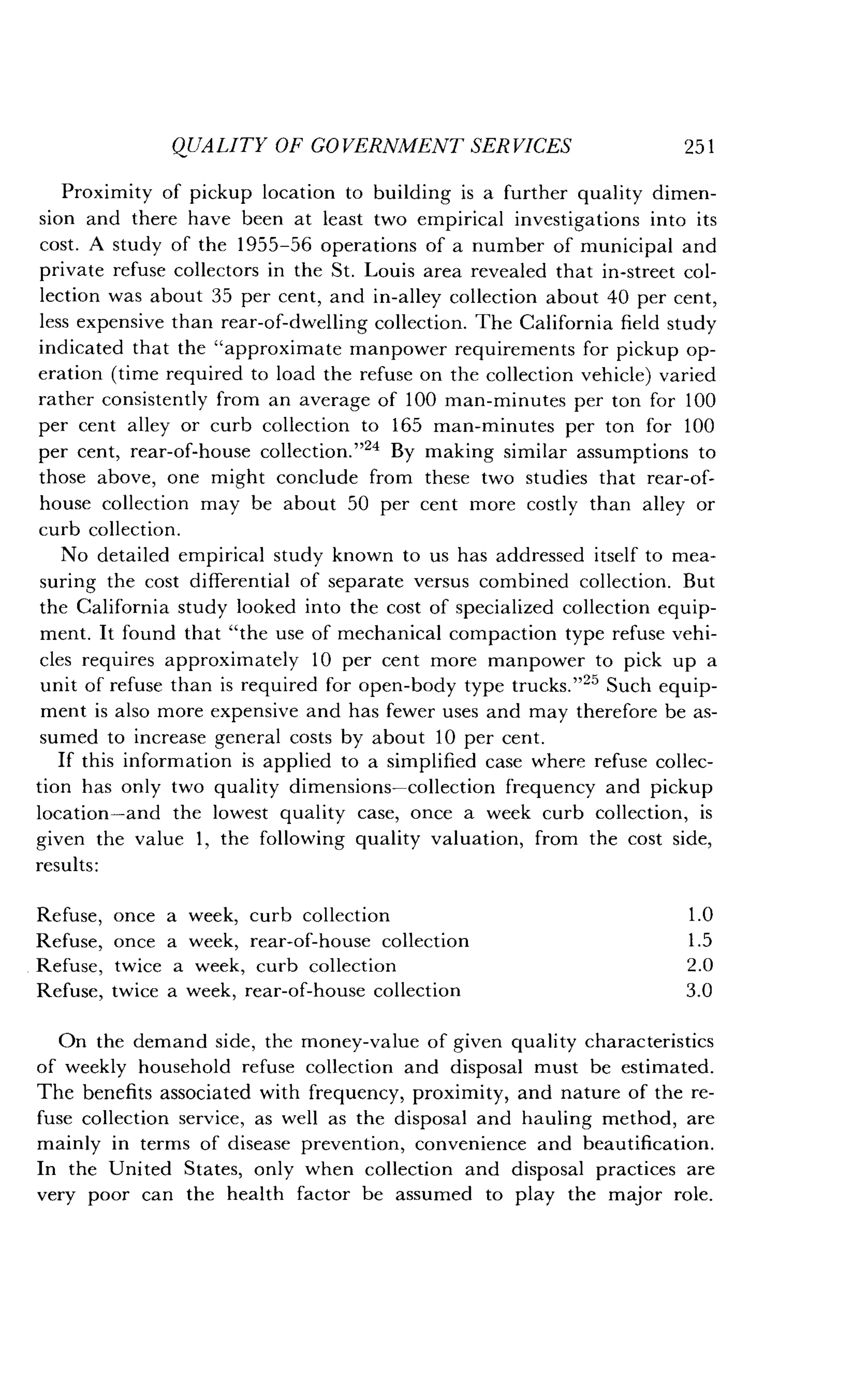 QUALITY OF GOVERNMENT SERVICES
	
251
Proximity of pickup location to building is a further quality dimen-
sion and there have been at least two empirical investigations into its
cost. A study of the 1955-56 operations of a number of municipal and
private refuse collectors in the St . Louis area revealed that in-street col-
lection was about 35 per cent, and in-alley collection about 40 per cent,
less expensive than rear-of-dwelling collection . The California field study
indicated that the "approximate manpower requirements for pickup op-
eration (time required to load the refuse on the collection vehicle) varied
rather consistently from an average of 100 man-minutes per ton for 100
per cent alley or curb collection to 165 man-minutes per ton for 100
per cent, rear-of-house collection ."24 By making similar assumptions to
those above, one might conclude from these two studies that rear-of-
house collection may be about 50 per cent more costly than alley or
curb collection .
No detailed empirical study known to us has addressed itself to mea-
suring the cost differential of separate versus combined collection . But
the California study looked into the cost of specialized collection equip-
ment. It found that "the use of mechanical compaction type refuse vehi-
cles requires approximately 10 per cent more manpower to pick up a
unit of refuse than is required for open-body type trucks ."25 Such equip-
ment is also more expensive and has fewer uses and may therefore be as-
sumed to increase general costs by about 10 per cent .
If this information is applied to a simplified case where refuse collec-
tion has only two quality dimensions-collection frequency and pickup
location-and the lowest quality case, once a week curb collection, is
given the value 1, the following quality valuation, from the cost side,
On the demand side, the money-value of given quality characteristics
of weekly household refuse collection and disposal must be estimated .
The benefits associated with frequency, proximity, and nature of the re-
fuse collection service, as well as the disposal and hauling method, are
mainly in terms of disease prevention, convenience and beautification .
In the United States, only when collection and disposal practices are
very poor can the health factor be assumed to play the major role .
results :
Refuse, once a week, curb collection 1.0
Refuse, once a week, rear-of-house collection 1 .5
Refuse, twice a week, curb collection 2 .0
Refuse, twice a week, rear-of-house collection 3.0
 