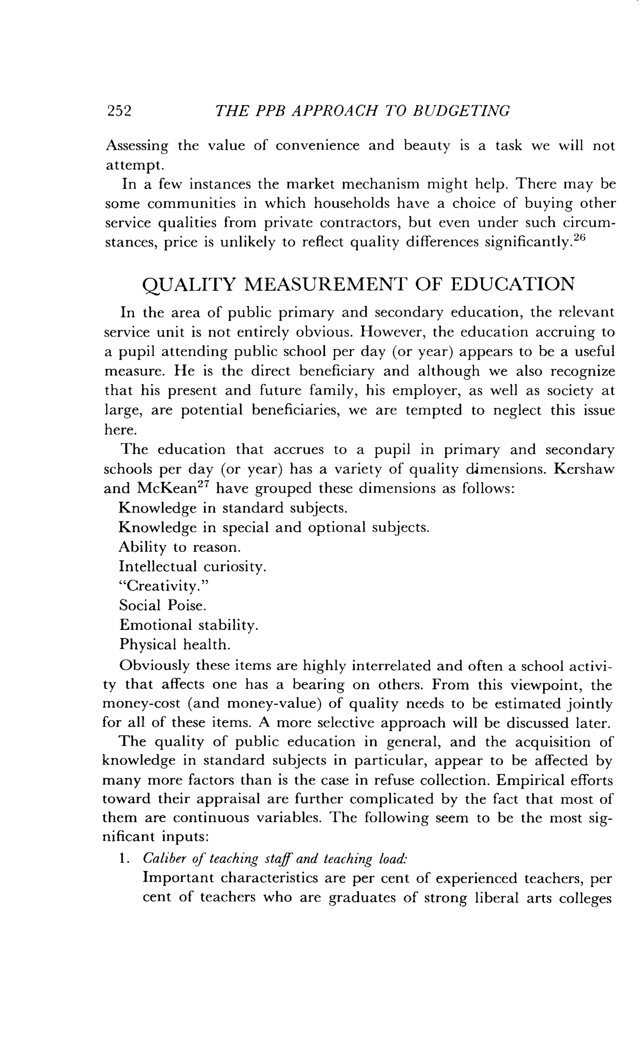252
	
THE PPB APPROACH TO BUDGETING
Assessing the value of convenience and beauty is a task we will not
attempt.
In a few instances the market mechanism might help . There may be
some communities in which households have a choice of buying other
service qualities from private contractors, but even under such circum-
stances, price is unlikely to reflect quality differences significantly ."
QUALITY MEASUREMENT OF EDUCATION
In the area of public primary and secondary education, the relevant
service unit is not entirely obvious . However, the education accruing to
a pupil attending public school per day (or year) appears to be a useful
measure. He is the direct beneficiary and although we also recognize
that his present and future family, his employer, as well as society at
large, are potential beneficiaries, we are tempted to neglect this issue
here.
The education that accrues to a pupil in primary and secondary
schools per day (or year) has a variety of quality dimensions . Kershaw
and McKean27 have grouped these dimensions as follows :
Knowledge in standard subjects.
Knowledge in special and optional subjects .
Ability to reason .
Intellectual curiosity .
"Creativity."
Social Poise .
Emotional stability .
Physical health.
Obviously these items are highly interrelated and often a school activi-
ty that affects one has a bearing on others. From this viewpoint, the
money-cost (and money-value) of quality needs to be estimated jointly
for all of these items . A more selective approach will be discussed later .
The quality of public education in general, and the acquisition of
knowledge in standard subjects in particular, appear to be affected by
many more factors than is the case in refuse collection . Empirical efforts
toward their appraisal are further complicated by the fact that most of
them are continuous variables . The following seem to be the most sig-
nificant inputs :
1 . Caliber of teaching staff and teaching load-
Important characteristics are per cent of experienced teachers, per
cent of teachers who are graduates of strong liberal arts colleges
 