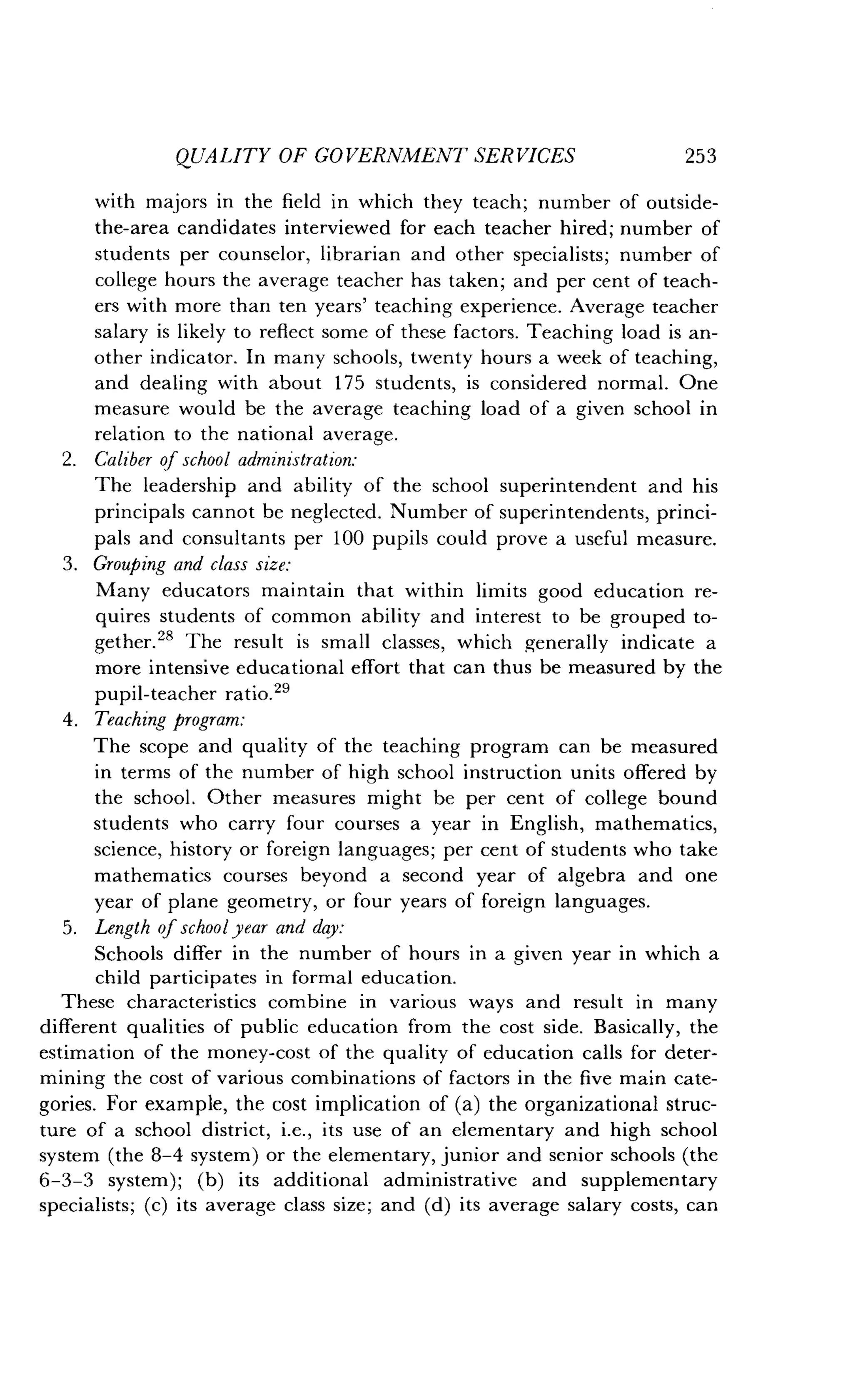 QUALITY OF GOVERNMENT SERVICES
	
253
with majors in the field in which they teach ; number of outside-
the-area candidates interviewed for each teacher hired; number of
students per counselor, librarian and other specialists ; number of
college hours the average teacher has taken ; and per cent of teach-
ers with more than ten years' teaching experience . Average teacher
salary is likely to reflect some of these factors . Teaching load is an-
other indicator. In many schools, twenty hours a week of teaching,
and dealing with about 175 students, is considered normal . One
measure would be the average teaching load of a given school in
relation to the national average .
2. Caliber of school administration:
The leadership and ability of the school superintendent and his
principals cannot be neglected . Number of superintendents, princi-
pals and consultants per 100 pupils could prove a useful measure .
3. Grouping and class size:
Many educators maintain that within limits good education re-
quires students of common ability and interest to be grouped to-
gether." The result is small classes, which generally indicate a
more intensive educational effort that can thus be measured by the
pupil-teacher ratio.29
4. Teaching program:
The scope and quality of the teaching program can be measured
in terms of the number of high school instruction units offered by
the school . Other measures might be per cent of college bound
students who carry four courses a year in English, mathematics,
science, history or foreign languages ; per cent of students who take
mathematics courses beyond a second year of algebra and one
year of plane geometry, or four years of foreign languages .
5. Length of school year and day :
Schools differ in the number of hours in a given year in which a
child participates in formal education .
These characteristics combine in various ways and result in many
different qualities of public education from the cost side . Basically, the
estimation of the money-cost of the quality of education calls for deter-
mining the cost of various combinations of factors in the five main cate-
gories. For example, the cost implication of (a) the organizational struc-
ture of a school district, i.e., its use of an elementary and high school
system (the 8-4 system) or the elementary, junior and senior schools (the
6-3-3 system) ; (b) its additional administrative and supplementary
specialists; (c) its average class size ; and (d) its average salary costs, can
 