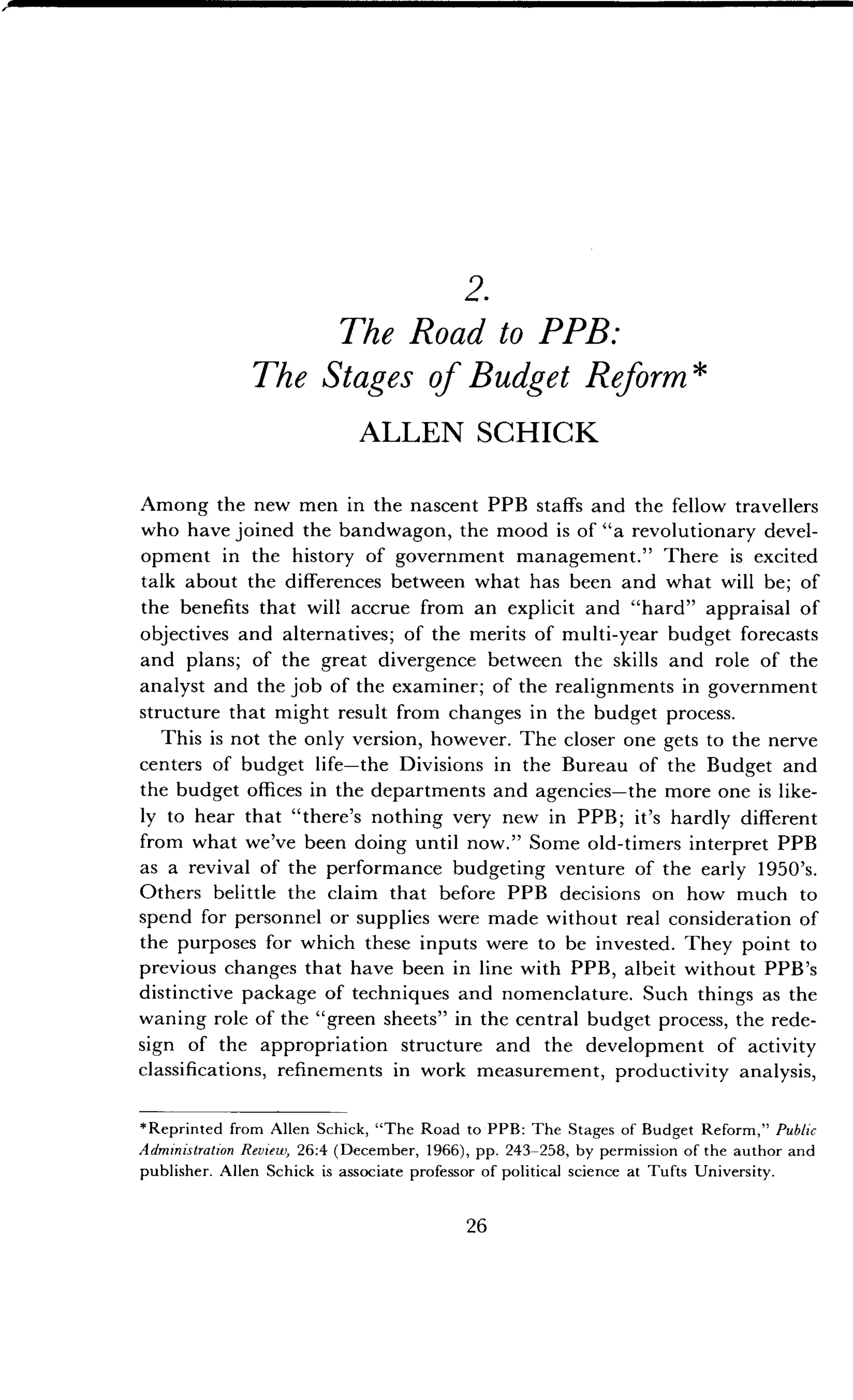 2.
The Road to PPB:
The Stages of Budget Reform
ALLEN SCHICK
Among the new men in the nascent PPB staffs and the fellow travellers
who have joined the bandwagon, the mood is of "a revolutionary devel-
opment in the history of government management ." There is excited
talk about the differences between what has been and what will be ; of
the benefits that will accrue from an explicit and "hard" appraisal of
objectives and alternatives ; of the merits of multi-year budget forecasts
and plans; of the great divergence between the skills and role of the
analyst and the job of the examiner ; of the realignments in government
structure that might result from changes in the budget process .
This is not the only version, however. The closer one gets to the nerve
centers of budget life-the Divisions in the Bureau of the Budget and
the budget offices in the departments and agencies-the more one is like-
ly to hear that "there's nothing very new in PPB ; it's hardly different
from what we've been doing until now." Some old-timers interpret PPB
as a revival of the performance budgeting venture of the early 1950's.
Others belittle the claim that before PPB decisions on how much to
spend for personnel or supplies were made without real consideration of
the purposes for which these inputs were to be invested . They point to
previous changes that have been in line with PPB, albeit without PPB's
distinctive package of techniques and nomenclature . Such things as the
waning role of the "green sheets" in the central budget process, the rede-
sign of the appropriation structure and the development of activity
classifications, refinements in work measurement, productivity analysis,
*Reprinted from Allen Schick, "The Road to PPB : The Stages of Budget Reform," Public
Administration Review, 26 :4 (December, 1966), pp . 243-258, by permission of the author and
publisher . Allen Schick is associate professor of political science at Tufts University .
26
 