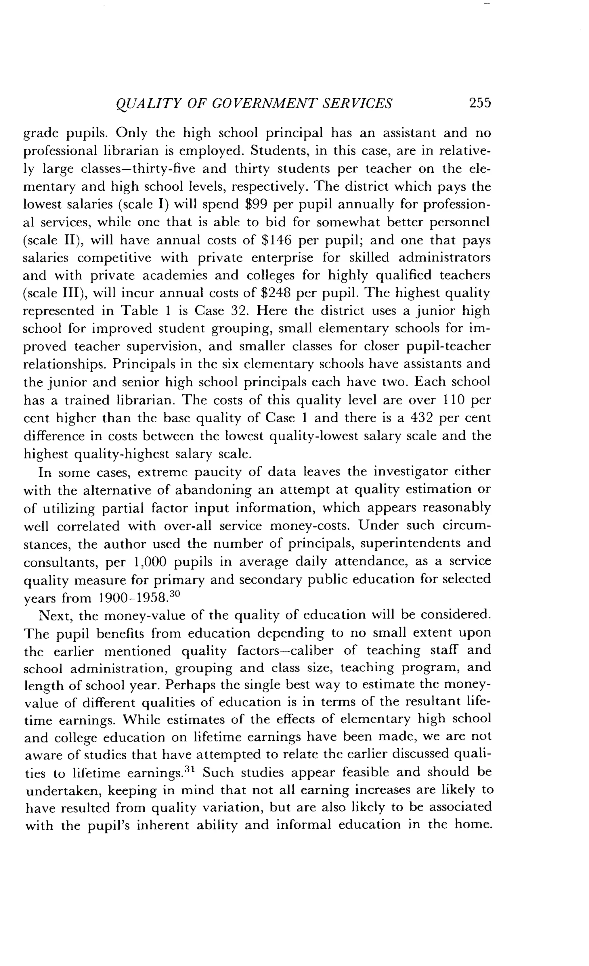 QUALITY OF GOVERNMENT SERVICES
	
255
grade pupils. Only the high school principal has an assistant and no
professional librarian is employed . Students, in this case, are in relative-
ly large classes-thirty-five and thirty students per teacher on the ele-
mentary and high school levels, respectively . The district which pays the
lowest salaries (scale I) will spend $99 per pupil annually for profession-
al services, while one that is able to bid for somewhat better personnel
(scale II), will have annual costs of $146 per pupil; and one that pays
salaries competitive with private enterprise for skilled administrators
and with private academies and colleges for highly qualified teachers
(scale III), will incur annual costs of $248 per pupil. The highest quality
represented in Table 1 is Case 32. Here the district uses a junior high
school for improved student grouping, small elementary schools for im-
proved teacher supervision, and smaller classes for closer pupil-teacher
relationships . Principals in the six elementary schools have assistants and
the junior and senior high school principals each have two . Each school
has a trained librarian . The costs of this quality level are over 110 per
cent higher than the base quality of Case 1 and there is a 432 per cent
difference in costs between the lowest quality-lowest salary scale and the
highest quality-highest salary scale .
In some cases, extreme paucity of data leaves the investigator either
with the alternative of abandoning an attempt at quality estimation or
of utilizing partial factor input information, which appears reasonably
well correlated with over-all service money-costs . Under such circum-
stances, the author used the number of principals, superintendents and
consultants, per 1,000 pupils in average daily attendance, as a service
quality measure for primary and secondary public education for selected
years from 1900-1958. 30
Next, the money-value of the quality of education will be considered .
The pupil benefits from education depending to no small extent upon
the earlier mentioned quality factors-caliber of teaching staff and
school administration, grouping and class size, teaching program, and
length of school year . Perhaps the single best way to estimate the money-
value of different qualities of education is in terms of the resultant life-
time earnings. While estimates of the effects of elementary high school
and college education on lifetime earnings have been made, we are not
aware of studies that have attempted to relate the earlier discussed quali-
ties to lifetime earnings ." Such studies appear feasible and should be
undertaken, keeping in mind that not all earning increases are likely to
have resulted from quality variation, but are also likely to be associated
with the pupil's inherent ability and informal education in the home .
 