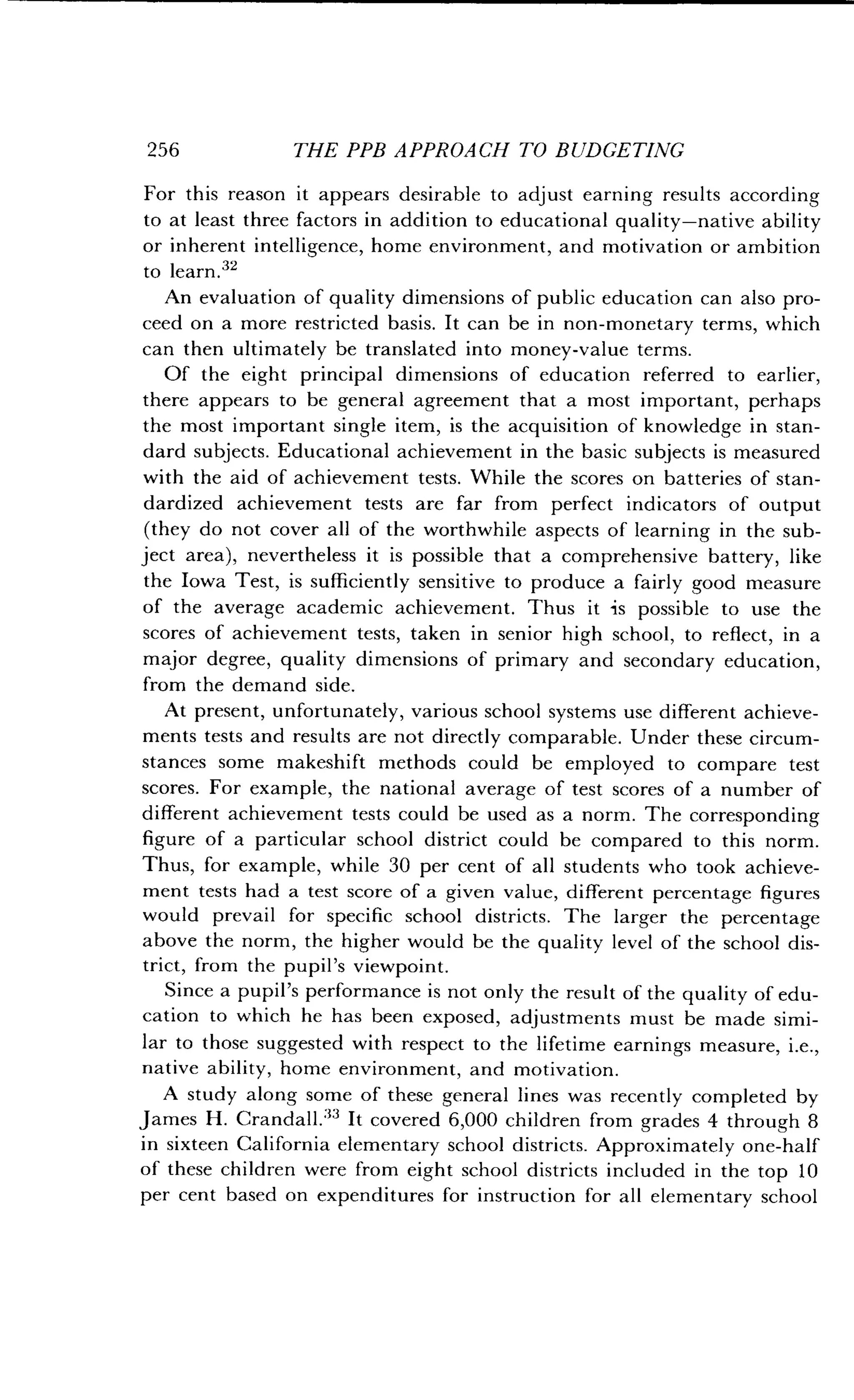 256
	
THE PPB APPROACH TO BUDGETING
For this reason it appears desirable to adjust earning results according
to at least three factors in addition to educational quality-native ability
or inherent intelligence, home environment, and motivation or ambition
to learn.32
An evaluation of quality dimensions of public education can also pro-
ceed on a more restricted basis . It can be in non-monetary terms, which
can then ultimately be translated into money-value terms .
Of the eight principal dimensions of education referred to earlier,
there appears to be general agreement that a most important, perhaps
the most important single item, is the acquisition of knowledge in stan-
dard subjects. Educational achievement in the basic subjects is measured
with the aid of achievement tests. While the scores on batteries of stan-
dardized achievement tests are far from perfect indicators of output
(they do not cover all of the worthwhile aspects of learning in the sub-
ject area), nevertheless it is possible that a comprehensive battery, like
the Iowa Test, is sufficiently sensitive to produce a fairly good measure
of the average academic achievement . Thus it is possible to use the
scores of achievement tests, taken in senior high school, to reflect, in a
major degree, quality dimensions of primary and secondary education,
from the demand side.
At present, unfortunately, various school systems use different achieve-
ments tests and results are not directly comparable . Under these circum-
stances some makeshift methods could be employed to compare test
scores. For example, the national average of test scores of a number of
different achievement tests could be used as a norm . The corresponding
figure of a particular school district could be compared to this norm .
Thus, for example, while 30 per cent of all students who took achieve-
ment tests had a test score of a given value, different percentage figures
would prevail for specific school districts . The larger the percentage
above the norm, the higher would be the quality level of the school dis-
trict, from the pupil's viewpoint .
Since a pupil's performance is not only the result of the quality of edu-
cation to which he has been exposed, adjustments must be made simi-
lar to those suggested with respect to the lifetime earnings measure, i.e.,
native ability, home environment, and motivation .
A study along some of these general lines was recently completed by
James H. Crandall .33 It covered 6,000 children from grades 4 through 8
in sixteen California elementary school districts. Approximately one-half
of these children were from eight school districts included in the top 10
per cent based on expenditures for instruction for all elementary school
 