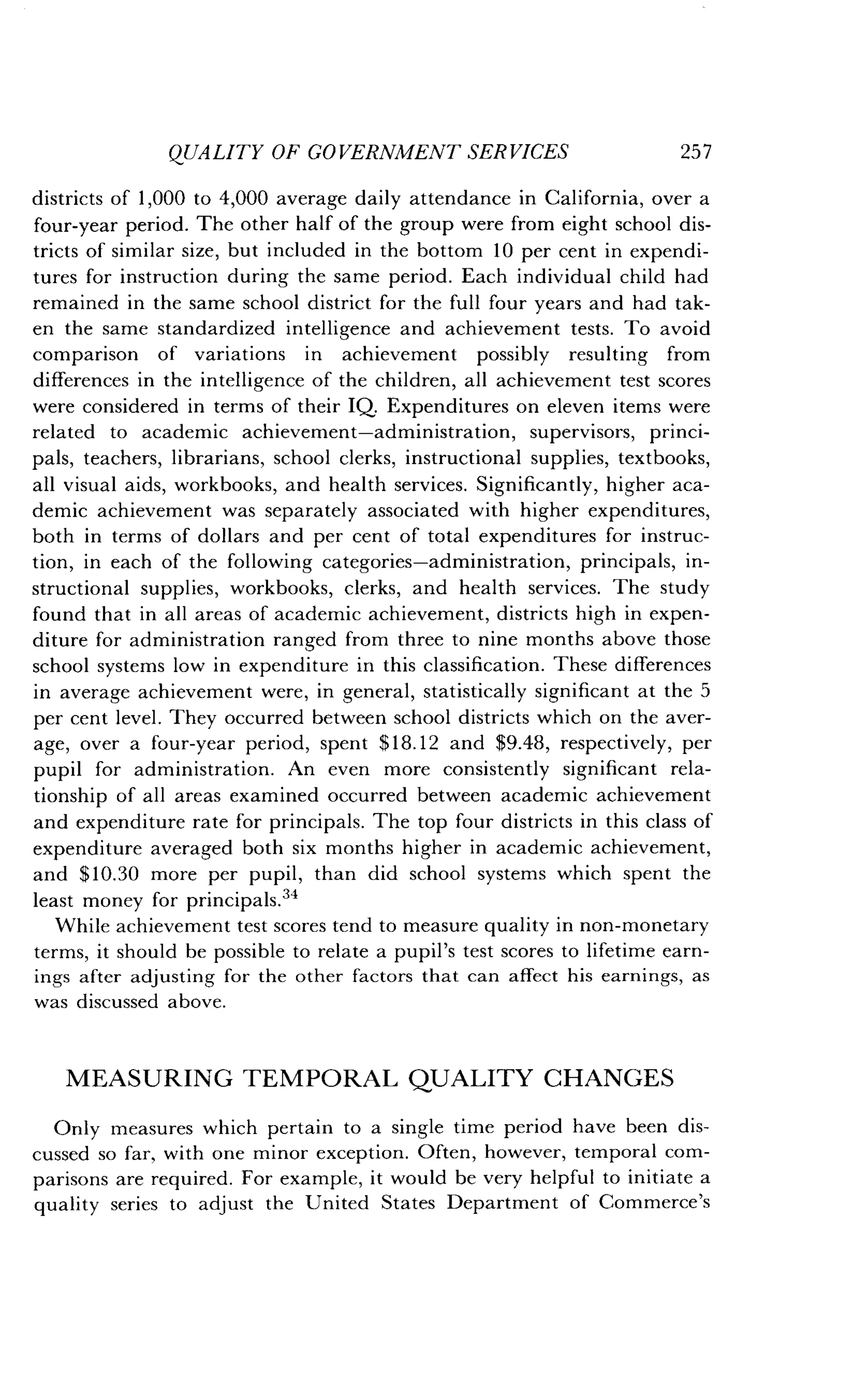 QUALITY OF GOVERNMENT SERVICES
	
257
districts of 1,000 to 4,000 average daily attendance in California, over a
four-year period . The other half of the group were from eight school dis-
tricts of similar size, but included in the bottom 10 per cent in expendi-
tures for instruction during the same period . Each individual child had
remained in the same school district for the full four years and had tak-
en the same standardized intelligence and achievement tests . To avoid
comparison of variations in achievement possibly resulting from
differences in the intelligence of the children, all achievement test scores
were considered in terms of their IQ. Expenditures on eleven items were
related to academic achievement-administration, supervisors, princi-
pals, teachers, librarians, school clerks, instructional supplies, textbooks,
all visual aids, workbooks, and health services . Significantly, higher aca-
demic achievement was separately associated with higher expenditures,
both in terms of dollars and per cent of total expenditures for instruc-
tion, in each of the following categories-administration, principals, in-
structional supplies, workbooks, clerks, and health services . The study
found that in all areas of academic achievement, districts high in expen-
diture for administration ranged from three to nine months above those
school systems low in expenditure in this classification . These differences
in average achievement were, in general, statistically significant at the 5
per cent level. They occurred between school districts which on the aver-
age, over a four-year period, spent $18.12 and $9.48, respectively, per
pupil for administration. An even more consistently significant rela-
tionship of all areas examined occurred between academic achievement
and expenditure rate for principals . The top four districts in this class of
expenditure averaged both six months higher in academic achievement,
and $10.30 more per pupil, than did school systems which spent the
least money for principals .34
While achievement test scores tend to measure quality in non-monetary
terms, it should be possible to relate a pupil's test scores to lifetime earn-
ings after adjusting for the other factors that can affect his earnings, as
was discussed above .
MEASURING TEMPORAL QUALITY CHANGES
Only measures which pertain to a single time period have been dis-
cussed so far, with one minor exception . Often, however, temporal com-
parisons are required . For example, it would be very helpful to initiate a
quality series to adjust the United States Department of Commerce's
 