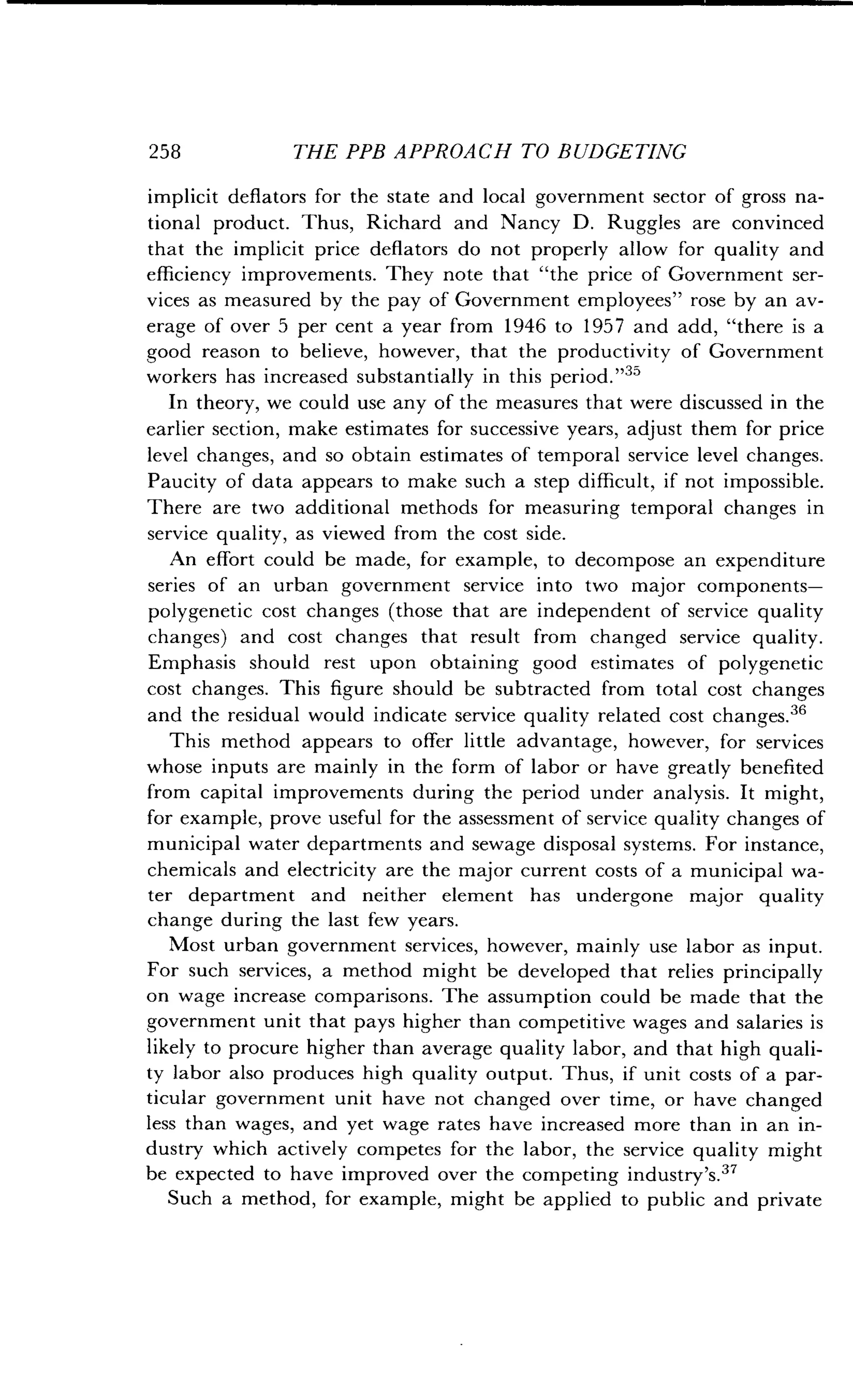 258
	
THE PPB APPROACH TO BUDGETING
implicit deflators for the state and local government sector of gross na-
tional product . Thus, Richard and Nancy D . Ruggles are convinced
that the implicit price deflators do not properly allow for quality and
efficiency improvements. They note that "the price of Government ser-
vices as measured by the pay of Government employees" rose by an av-
erage of over 5 per cent a year from 1946 to 1957 and add, "there is a
good reason to believe, however, that the productivity of Government
workers has increased substantially in this period ."
In theory, we could use any of the measures that were discussed in the
earlier section, make estimates for successive years, adjust them for price
level changes, and so obtain estimates of temporal service level changes .
Paucity of data appears to make such a step difficult, if not impossible .
There are two additional methods for measuring temporal changes in
service quality, as viewed from the cost side .
An effort could be made, for example, to decompose an expenditure
series of an urban government service into two major components-
polygenetic cost changes (those that are independent of service quality
changes) and cost changes that result from changed service quality .
Emphasis should rest upon obtaining good estimates of polygenetic
cost changes . This figure should be subtracted from total cost changes
and the residual would indicate service quality related cost changes .36
This method appears to offer little advantage, however, for services
whose inputs are mainly in the form of labor or have greatly benefited
from capital improvements during the period under analysis . It might,
for example, prove useful for the assessment of service quality changes of
municipal water departments and sewage disposal systems . For instance,
chemicals and electricity are the major current costs of a municipal wa-
ter department and neither element has undergone major quality
change during the last few years .
Most urban government services, however, mainly use labor as input .
For such services, a method might be developed that relies principally
on wage increase comparisons . The assumption could be made that the
government unit that pays higher than competitive wages and salaries is
likely to procure higher than average quality labor, and that high quali-
ty labor also produces high quality output . Thus, if unit costs of a par-
ticular government unit have not changed over time, or have changed
less than wages, and yet wage rates have increased more than in an in-
dustry which actively competes for the labor, the service quality might
be expected to have improved over the competing industry's .37
Such a method, for example, might be applied to public and private
 