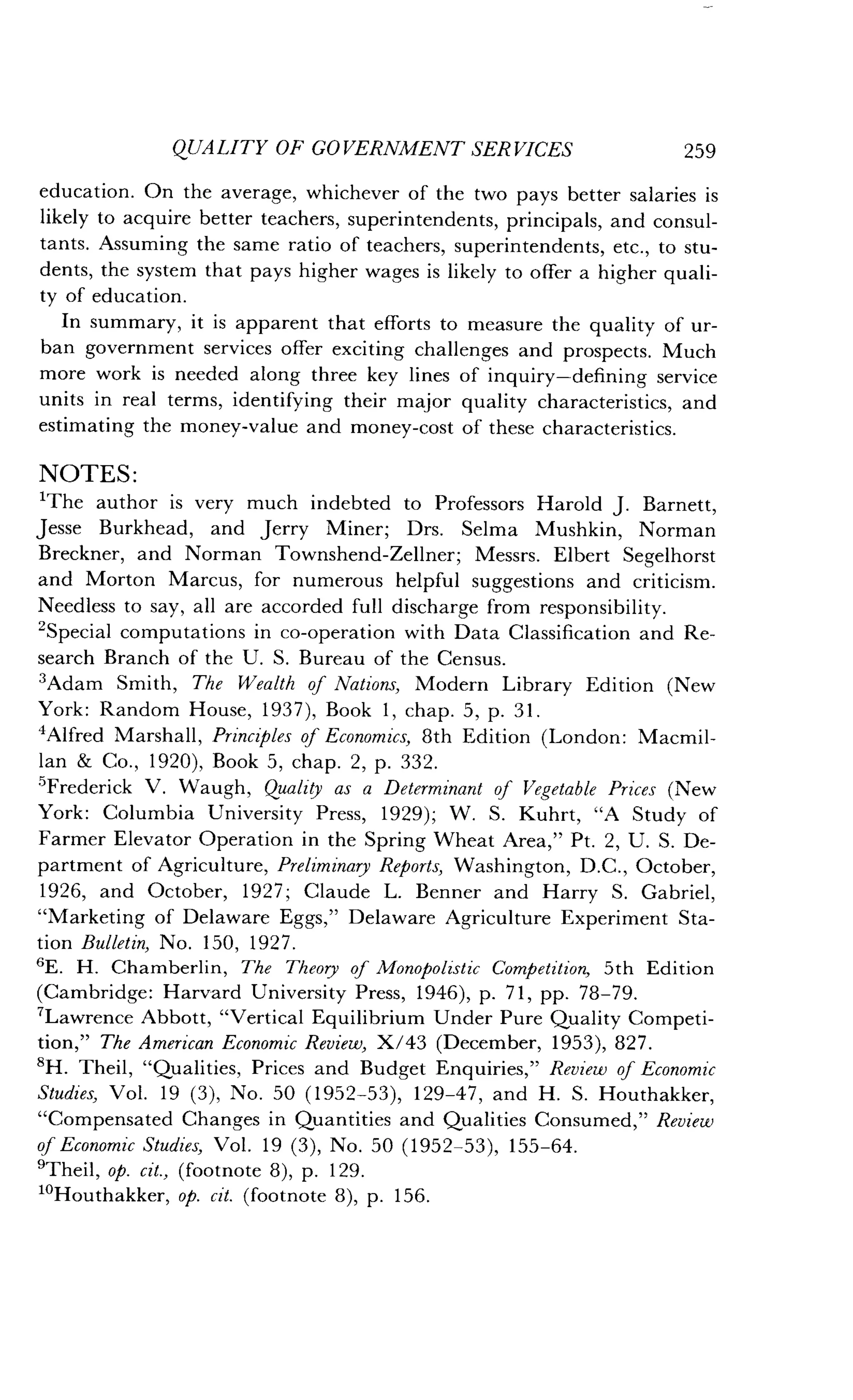 QUALITY OF GOVERNMENT SERVICES
	
259
education. On the average, whichever of the two pays better salaries is
likely to acquire better teachers, superintendents, principals, and consul-
tants. Assuming the same ratio of teachers, superintendents, etc ., to stu-
dents, the system that pays higher wages is likely to offer a higher quali-
ty of education .
In summary, it is apparent that efforts to measure the quality of ur-
ban government services offer exciting challenges and prospects . Much
more work is needed along three key lines of inquiry-defining service
units in real terms, identifying their major quality characteristics, and
estimating the money-value and money-cost of these characteristics .
NOTES:
2
'The author is very much indebted to Professors Harold J . Barnett,
Jesse Burkhead, and Jerry Miner; Drs. Selma Mushkin, Norman
Breckner, and Norman Townshend-Zellner ; Messrs. Elbert Segelhorst
and Morton Marcus, for numerous helpful suggestions and criticism .
Needless to say, all are accorded full discharge from responsibility .
Special computations in co-operation with Data Classification and Re-
search Branch of the U. S. Bureau of the Census.
'Adam Smith, The Wealth of Nations, Modern Library Edition (New
York: Random House, 1937), Book 1, chap . 5, p. 31 .
'Alfred Marshall, Principles of Economics, 8th Edition (London : Macmil-
lan & Co ., 1920), Book 5, chap . 2, p . 332.
5
Frederick V. Waugh, Quality as a Determinant of Vegetable Prices (New
York: Columbia University Press, 1929) ; W. S. Kuhrt, "A Study of
Farmer Elevator Operation in the Spring Wheat Area," Pt . 2, U. S. De-
partment of Agriculture, Preliminary Reports, Washington, D.C., October,
1926, and October, 1927 ; Claude L. Benner and Harry S. Gabriel,
"Marketing of Delaware Eggs," Delaware Agriculture Experiment Sta-
tion Bulletin, No. 150, 1927.
'E. H. Chamberlin, The Theory of Monopolistic Competition, 5th Edition
(Cambridge : Harvard University Press, 1946), p . 71, pp. 78-79.
'Lawrence Abbott, "Vertical Equilibrium Under Pure Quality Competi-
tion," The American Economic Review, X/43 (December, 1953), 827.
8H . Theil, "Qualities, Prices and Budget Enquiries," Review of Economic
Studies, Vol. 19 (3), No. 50 (1952-53), 129-47, and H . S. Houthakker,
"Compensated Changes in Quantities and Qualities Consumed," Review
of Economic Studies, Vol . 19 (3), No. 50 (1952-53), 155-64 .
9Theil, op. cit., (footnote 8), p . 129.
'oHouthakker, op. cit. (footnote 8), p . 156 .
 