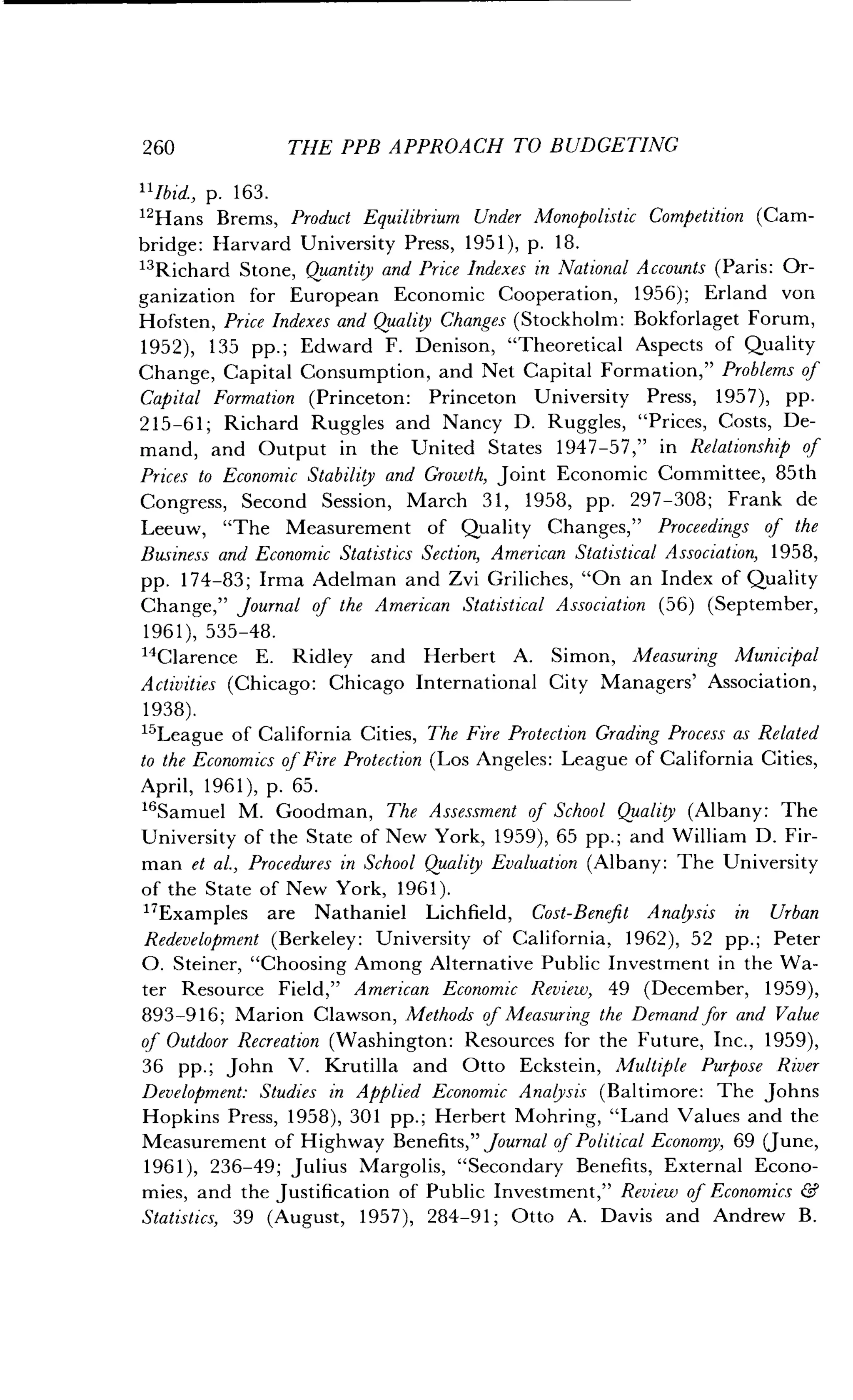 260
	
THE PPB APPROACH TO BUDGETING
11Ibid p. 163 .
12Hans Brems, Product Equilibrium Under Monopolistic Competition (Cam-
bridge : Harvard University Press, 1951), p . 18 .
13Richard Stone, Quantity and Price Indexes in National Accounts (Paris: Or-
ganization for European Economic Cooperation, 1956) ; Erland von
Hofsten, Price Indexes and Quality Changes (Stockholm : Bokforlaget Forum,
1952), 135 pp. ; Edward F. Denison, "Theoretical Aspects of Quality
Change, Capital Consumption, and Net Capital Formation," Problems of
Capital Formation (Princeton: Princeton University Press, 1957), pp .
215-61 ; Richard Ruggles and Nancy D . Ruggles, "Prices, Costs, De-
mand, and Output in the United States 1947-57," in Relationship of
Prices to Economic Stability and Growth, Joint Economic Committee, 85th
Congress, Second Session, March 31, 1958, pp . 297-308; Frank de
Leeuw, "The Measurement of Quality Changes," Proceedings of the
Business and Economic Statistics Section, American Statistical Association, 1958,
pp. 174-83 ; Irma Adelman and Zvi Griliches, "On an Index of Quality
Change," Journal of the American Statistical Association (56) (September,
1961),535-48 .
14Clarence E . Ridley and Herbert A. Simon, Measuring Municipal
Activities (Chicago: Chicago International City Managers' Association,
1938).
15League of California Cities, The Fire Protection Grading Process as Related
to the Economics of Fire Protection (Los Angeles : League of California Cities,
April, 1961), p . 65 .
"Samuel M . Goodman, The Assessment of School Quality (Albany: The
University of the State of New York, 1959), 65 pp . ; and William D . Fir-
man et al., Procedures in School Quality Evaluation (Albany: The University
of the State of New York, 1961) .
"Examples are Nathaniel Lichfield, Cost-Benefit Analysis in Urban
Redevelopment (Berkeley : University of California, 1962), 52 pp .; Peter
O. Steiner, "Choosing Among Alternative Public Investment in the Wa-
ter Resource Field," American Economic Review, 49 (December, 1959),
893-916; Marion Clawson, Methods of Measuring the Demand for and Value
of Outdoor Recreation (Washington: Resources for the Future, Inc., 1959),
36 pp. ; John V. Krutilla and Otto Eckstein, Multiple Purpose River
Development: Studies in Applied Economic Analysis (Baltimore : The Johns
Hopkins Press, 1958), 301 pp . ; Herbert Mohring, "Land Values and the
Measurement of Highway Benefits," Journal of Political Economy, 69 (June,
1961), 236-49 ; Julius Margolis, "Secondary Benefits, External Econo-
mies, and the Justification of Public Investment," Review of Economics &
Statistics, 39 (August, 1957), 284-91 ; Otto A. Davis and Andrew B.
 