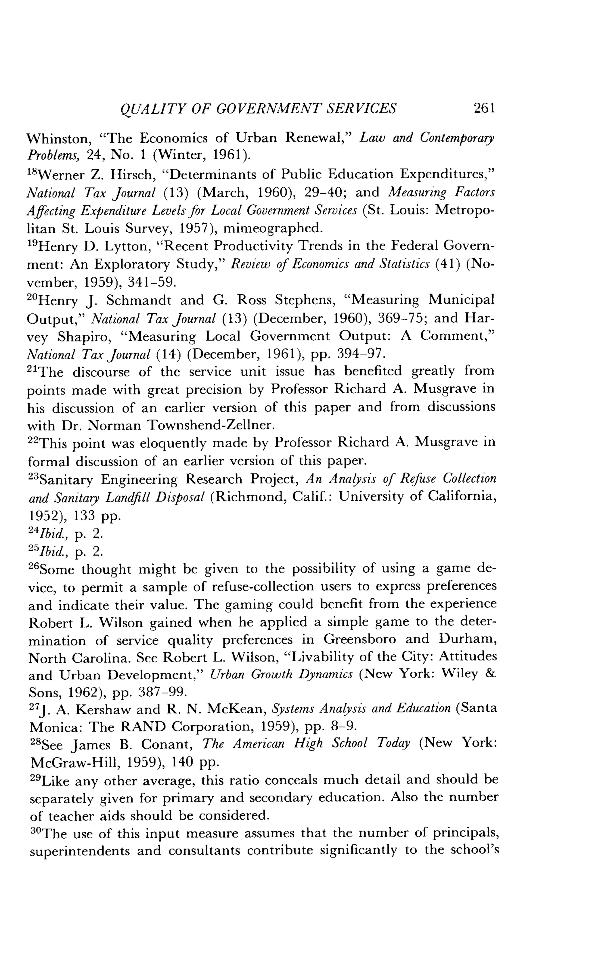 QUALITY OF GOVERNMENT SERVICES
	
261
Whinston, "The Economics of Urban Renewal," Law and Contemporary
Problems, 24, No . 1 (Winter, 1961).
18Werner Z . Hirsch, "Determinants of Public Education Expenditures,"
National Tax Journal (13) (March, 1960), 29-40; and Measuring Factors
Affecting Expenditure Levels for Local Government Services (St. Louis: Metropo-
litan St. Louis Survey, 1957), mimeographed .
"Henry D. Lytton, "Recent Productivity Trends in the Federal Govern-
ment: An Exploratory Study," Review of Economics and Statistics (41) (No-
vember, 1959), 341-59 .
"Henry J . Schmandt and G . Ross Stephens, "Measuring Municipal
Output," National Tax Journal (13) (December, 1960), 369-75 ; and Har-
vey Shapiro, "Measuring Local Government Output : A Comment,"
National Tax Journal (14) (December, 1961), pp. 394-97 .
"The discourse of the service unit issue has benefited greatly from
points made with great precision by Professor Richard A . Musgrave in
his discussion of an earlier version of this paper and from discussions
with Dr . Norman Townshend-Zellner .
"This point was eloquently made by Professor Richard A. Musgrave in
formal discussion of an earlier version of this paper .
"Sanitary Engineering Research Project, An Analysis of Refuse Collection
and Sanitary Landfill Disposal (Richmond, Calif. : University of California,
1952), 133 pp.
24Ibid., p. 2.
251bid., p. 2.
26Some thought might be given to the possibility of using a game de-
vice, to permit a sample of refuse-collection users to express preferences
and indicate their value. The gaming could benefit from the experience
Robert L. Wilson gained when he applied a simple game to the deter-
mination of service quality preferences in Greensboro and Durham,
North Carolina. See Robert L. Wilson, "Livability of the City : Attitudes
and Urban Development," Urban Growth Dynamics (New York : Wiley &
Sons, 1962), pp. 387-99 .
27J. A. Kershaw and R. N. McKean, Systems Analysis and Education (Santa
Monica: The RAND Corporation, 1959), pp. 8-9.
28See James B . Conant, The American High School Today (New York :
McGraw-Hill, 1959), 140 pp.
29Like any other average, this ratio conceals much detail and should be
separately given for primary and secondary education . Also the number
of teacher aids should be considered .
"The use of this input measure assumes that the number of principals,
superintendents and consultants contribute significantly to the school's
 