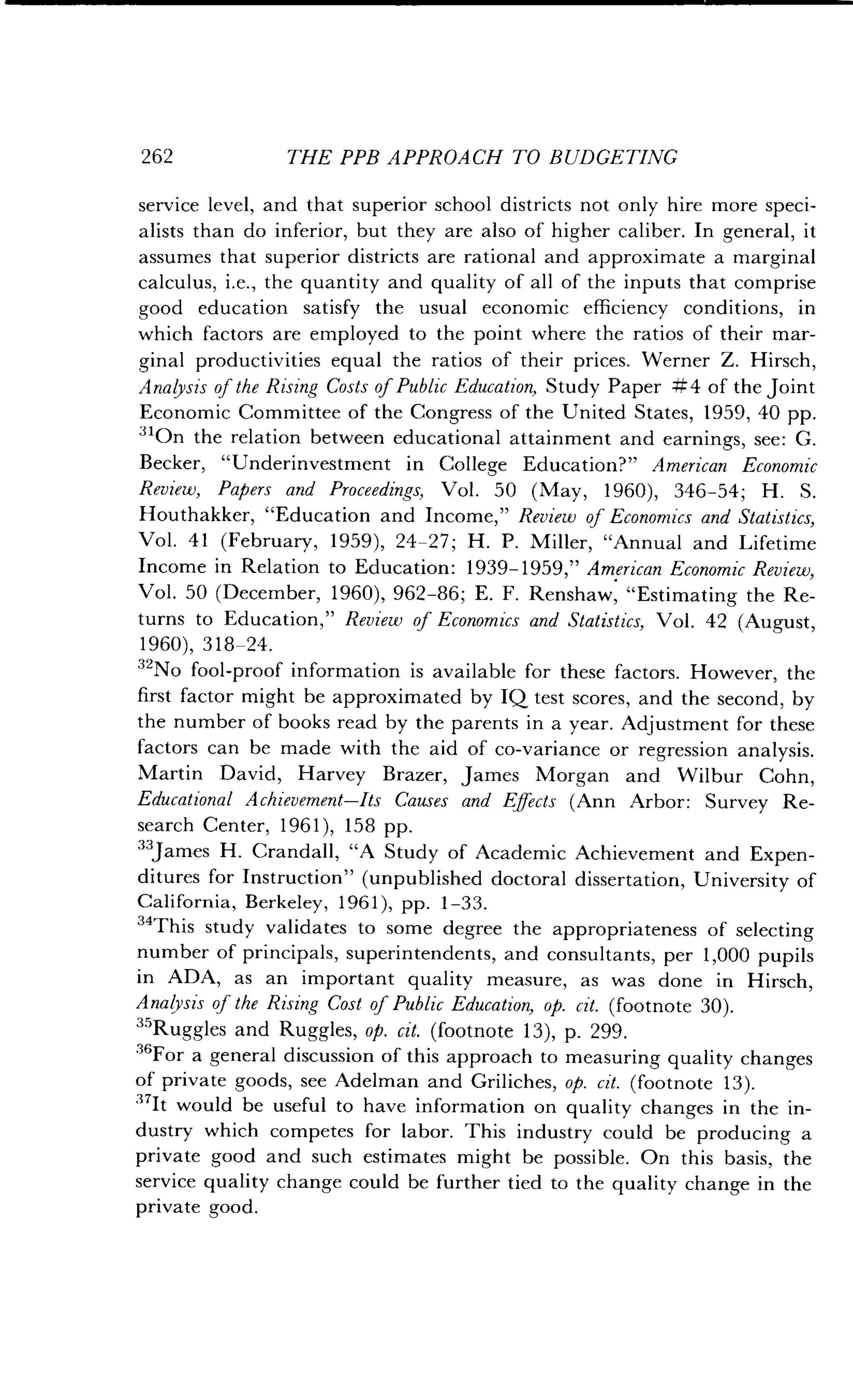 262
	
THE PPB APPROACH TO BUDGETING
service level, and that superior school districts not only hire more speci-
alists than do inferior, but they are also of higher caliber . In general, it
assumes that superior districts are rational and approximate a marginal
calculus, i.e., the quantity and quality of all of the inputs that comprise
good education satisfy the usual economic efficiency conditions, in
which factors are employed to the point where the ratios of their mar-
ginal productivities equal the ratios of their prices . Werner Z. Hirsch,
Analysis of the Rising Costs of Public Education, Study Paper #4 of the joint
Economic Committee of the Congress of the United States, 1959, 40 pp.
310n the relation between educational attainment and earnings, see : G.
Becker, "Underinvestment in College Education?" American Economic
Review, Papers and Proceedings, Vol. 50 (May, 1960), 346-54; H . S .
Houthakker, "Education and Income," Review of Economics and Statistics,
Vol. 41 (February, 1959), 24-27 ; H. P. Miller, "Annual and Lifetime
Income in Relation to Education: 1939-1959," American Economic Review,
Vol. 50 (December, 1960), 962-86 ; E. F. Renshaw, "Estimating the Re-
turns to Education," Review of Economics and Statistics, Vol . 42 (August,
1960),318-24.
32No fool-proof information is available for these factors . However, the
first factor might be approximated by IQ test scores, and the second, by
the number of books read by the parents in a year . Adjustment for these
factors can be made with the aid of co-variance or regression analysis .
Martin David, Harvey Brazer, James Morgan and Wilbur Cohn,
Educational Achievement-Its Causes and Effects (Ann Arbor: Survey Re-
search Center, 1961), 158 pp .
"James H. Crandall, "A Study of Academic Achievement and Expen-
ditures for Instruction" (unpublished doctoral dissertation, University of
California, Berkeley, 1961), pp . 1-33.
"This study validates to some degree the appropriateness of selecting
number of principals, superintendents, and consultants, per 1,000 pupils
in ADA, as an important quality measure, as was done in Hirsch,
Analysis of the Rising Cost of Public Education, op . cit. (footnote 30).
35Ruggles and Ruggles, op. cit. (footnote 13), p. 299.
"For a general discussion of this approach to measuring quality changes
of private goods, see Adelman and Griliches, op. cit. (footnote 13).
37It would be useful to have information on quality changes in the in-
dustry which competes for labor. This industry could be producing a
private good and such estimates might be possible . On this basis, the
service quality change could be further tied to the quality change in the
private good.
 