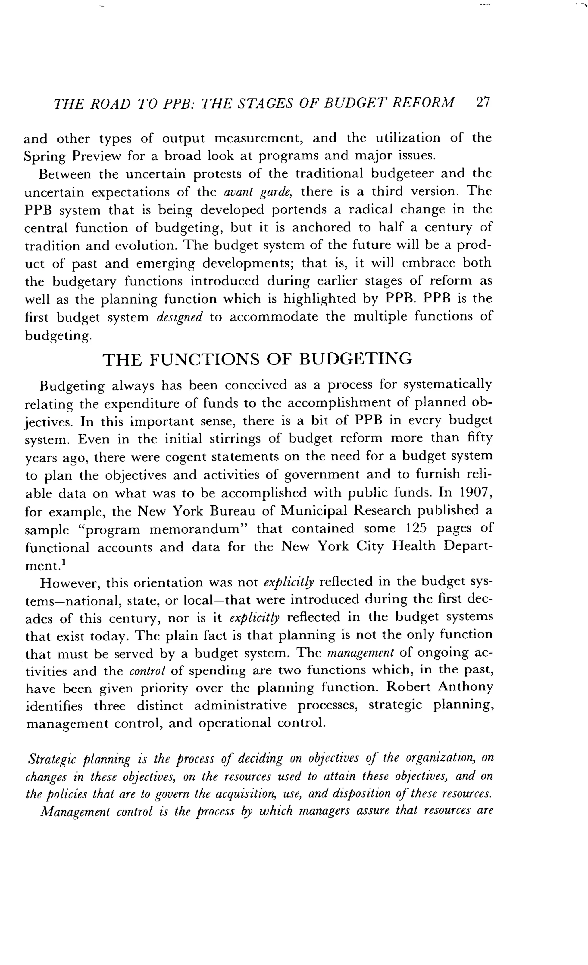 THE ROAD TO PPB: THE STAGES OF BUDGET REFORM 27
and other types of output measurement, and the utilization of the
Spring Preview for a broad look at programs and major issues.
Between the uncertain protests of the traditional budgeteer and the
uncertain expectations of the avant garde, there is a third version. The
PPB system that is being developed portends a radical change in the
central function of budgeting, but it is anchored to half a century of
tradition and evolution . The budget system of the future will be a prod-
uct of past and emerging developments ; that is, it will embrace both
the budgetary functions introduced during earlier stages of reform as
well as the planning function which is highlighted by PPB . PPB is the
first budget system designed to accommodate the multiple functions of
budgeting.
THE FUNCTIONS OF BUDGETING
Budgeting always has been conceived as a process for systematically
relating the expenditure of funds to the accomplishment of planned ob-
jectives. In this important sense, there is a bit of PPB in every budget
system. Even in the initial stirrings of budget reform more than fifty
years ago, there were cogent statements on the need for a budget system
to plan the objectives and activities of government and to furnish reli-
able data on what was to be accomplished with public funds . In 1907,
for example, the New York Bureau of Municipal Research published a
sample "program memorandum" that contained some 125 pages of
functional accounts and data for the New York City Health Depart-
ment.1
However, this orientation was not explicitly reflected in the budget sys-
tems-national, state, or local-that were introduced during the first dec-
ades of this century, nor is it explicitly reflected in the budget systems
that exist today . The plain fact is that planning is not the only function
that must be served by a budget system . The management of ongoing ac-
tivities and the control of spending are two functions which, in the past,
have been given priority over the planning function . Robert Anthony
identifies three distinct administrative processes, strategic planning,
management control, and operational control .
Strategic planning is the process of deciding on objectives of the organization, on
changes in these objectives, on the resources used to attain these objectives, and on
the policies that are to govern the acquisition, use, and disposition of these resources.
Management control is the process by which managers assure that resources are
 