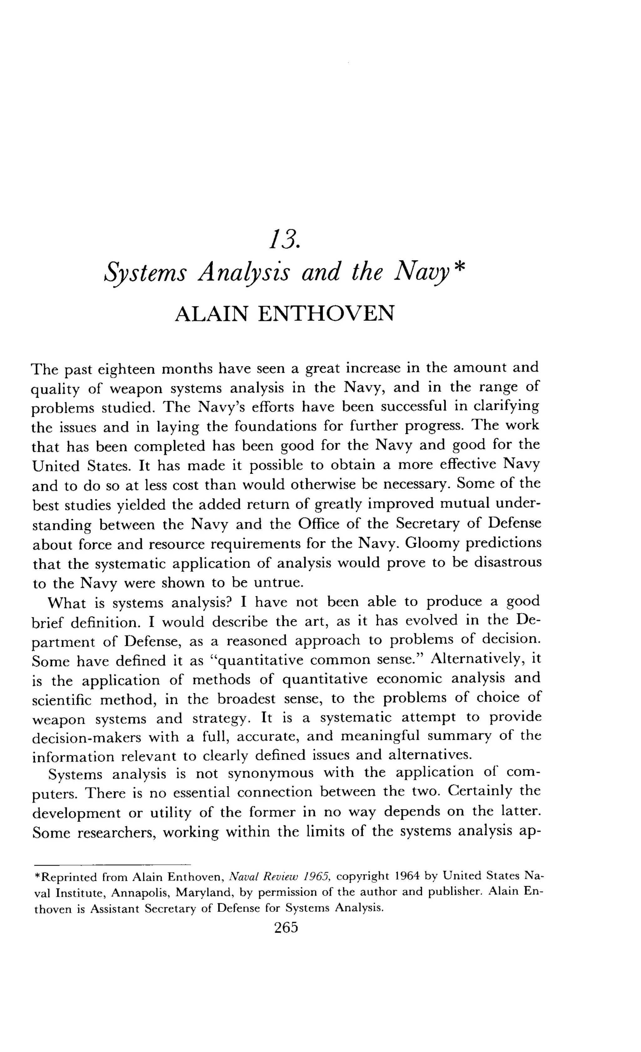 13.
Systems Analysis and the Navy
ALAIN ENTHOVEN
The past eighteen months have seen a great increase in the amount and
quality of weapon systems analysis in the Navy, and in the range of
problems studied. The Navy's efforts have been successful in clarifying
the issues and in laying the foundations for further progress. The work
that has been completed has been good for the Navy and good for the
United States. It has made it possible to obtain a more effective Navy
and to do so at less cost than would otherwise be necessary . Some of the
best studies yielded the added return of greatly improved mutual under-
standing between the Navy and the Office of the Secretary of Defense
about force and resource requirements for the Navy . Gloomy predictions
that the systematic application of analysis would prove to be disastrous
to the Navy were shown to be untrue.
What is systems analysis? I have not been able to produce a good
brief definition . I would describe the art, as it has evolved in the De-
partment of Defense, as a reasoned approach to problems of decision .
Some have defined it as "quantitative common sense ." Alternatively, it
is the application of methods of quantitative economic analysis and
scientific method, in the broadest sense, to the problems of choice of
weapon systems and strategy. It is a systematic attempt to provide
decision-makers with a full, accurate, and meaningful summary of the
information relevant to clearly defined issues and alternatives .
Systems analysis is not synonymous with the application of com-
puters. There is no essential connection between the two . Certainly the
development or utility of the former in no way depends on the latter .
Some researchers, working within the limits of the systems analysis ap-
*Reprinted from Alain Enthoven, Naval Review 1965, copyright 1964 by United States Na-
val Institute, Annapolis, Maryland, by permission of the author and publisher . Alain En-
thoven is Assistant Secretary of Defense for Systems Analysis .
265
 