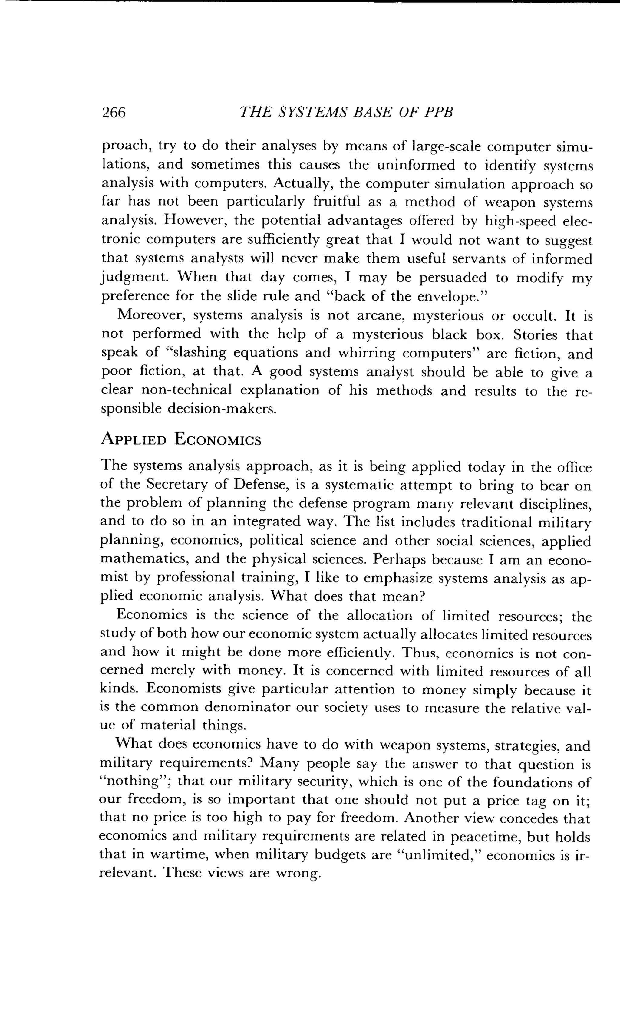 266
	
THE SYSTEMS BASE OF PPB
proach, try to do their analyses by means of large-scale computer simu-
lations, and sometimes this causes the uninformed to identify systems
analysis with computers. Actually, the computer simulation approach so
far has not been particularly fruitful as a method of weapon systems
analysis. However, the potential advantages offered by high-speed elec-
tronic computers are sufficiently great that I would not want to suggest
that systems analysts will never make them useful servants of informed
judgment. When that day comes, I may be persuaded to modify my
preference for the slide rule and "back of the envelope ."
Moreover, systems analysis is not arcane, mysterious or occult . It is
not performed with the help of a mysterious black box . Stories that
speak of "slashing equations and whirring computers" are fiction, and
poor fiction, at that . A good systems analyst should be able to give a
clear non-technical explanation of his methods and results to the re-
sponsible decision-makers.
APPLIED ECONOMICS
The systems analysis approach, as it is being applied today in the office
of the Secretary of Defense, is a systematic attempt to bring to bear on
the problem of planning the defense program many relevant disciplines,
and to do so in an integrated way . The list includes traditional military
planning, economics, political science and other social sciences, applied
mathematics, and the physical sciences . Perhaps because I am an econo-
mist by professional training, I like to emphasize systems analysis as ap-
plied economic analysis. What does that mean?
Economics is the science of the allocation of limited resources ; the
study of both how our economic system actually allocates limited resources
and how it might be done more efficiently. Thus, economics is not con-
cerned merely with money. It is concerned with limited resources of all
kinds. Economists give particular attention to money simply because it
is the common denominator our society uses to measure the relative val-
ue of material things.
What does economics have to do with weapon systems, strategies, and
military requirements? Many people say the answer to that question is
"nothing" ; that our military security, which is one of the foundations of
our freedom, is so important that one should not put a price tag on it ;
that no price is too high to pay for freedom . Another view concedes that
economics and military requirements are related in peacetime, but holds
that in wartime, when military budgets are "unlimited," economics is ir-
relevant. These views are wrong.
 
