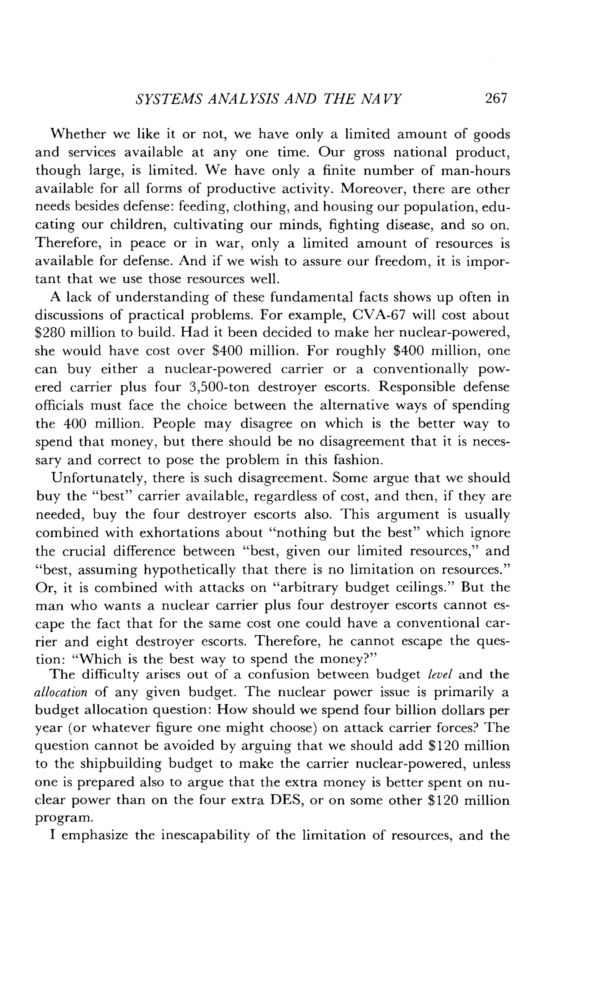 SYSTEMS ANALYSIS AND THE NA VY
	
267
Whether we like it or not, we have only a limited amount of goods
and services available at any one time . Our gross national product,
though large, is limited . We have only a finite number of man-hours
available for all forms of productive activity . Moreover, there are other
needs besides defense : feeding, clothing, and housing our population, edu-
cating our children, cultivating our minds, fighting disease, and so on.
Therefore, in peace or in war, only a limited amount of resources is
available for defense . And if we wish to assure our freedom, it is impor-
tant that we use those resources well .
A lack of understanding of these fundamental facts shows up often in
discussions of practical problems . For example, CVA-67 will cost about
$280 million to build . Had it been decided to make her nuclear-powered,
she would have cost over $400 million . For roughly $400 million, one
can buy either a nuclear-powered carrier or a conventionally pow-
ered carrier plus four 3,500-ton destroyer escorts . Responsible defense
officials must face the choice between the alternative ways of spending
the 400 million . People may disagree on which is the better way to
spend that money, but there should be no disagreement that it is neces-
sary and correct to pose the problem in this fashion.
Unfortunately, there is such disagreement . Some argue that we should
buy the "best" carrier available, regardless of cost, and then, if they are
needed, buy the four destroyer escorts also . This argument is usually
combined with exhortations about "nothing but the best" which ignore
the crucial difference between "best, given our limited resources," and
"best, assuming hypothetically that there is no limitation on resources ."
Or, it is combined with attacks on "arbitrary budget ceilings ." But the
man who wants a nuclear carrier plus four destroyer escorts cannot es-
cape the fact that for the same cost one could have a conventional car-
rier and eight destroyer escorts . Therefore, he cannot escape the ques-
tion : "Which is the best way to spend the money?"
The difficulty arises out of a confusion between budget level and the
allocation of any given budget . The nuclear power issue is primarily a
budget allocation question : How should we spend four billion dollars per
year (or whatever figure one might choose) on attack carrier forces? The
question cannot be avoided by arguing that we should add $120 million
to the shipbuilding budget to make the carrier nuclear-powered, unless
one is prepared also to argue that the extra money is better spent on nu-
clear power than on the four extra DES, or on some other $120 million
program.
I emphasize the inescapability of the limitation of resources, and the
 