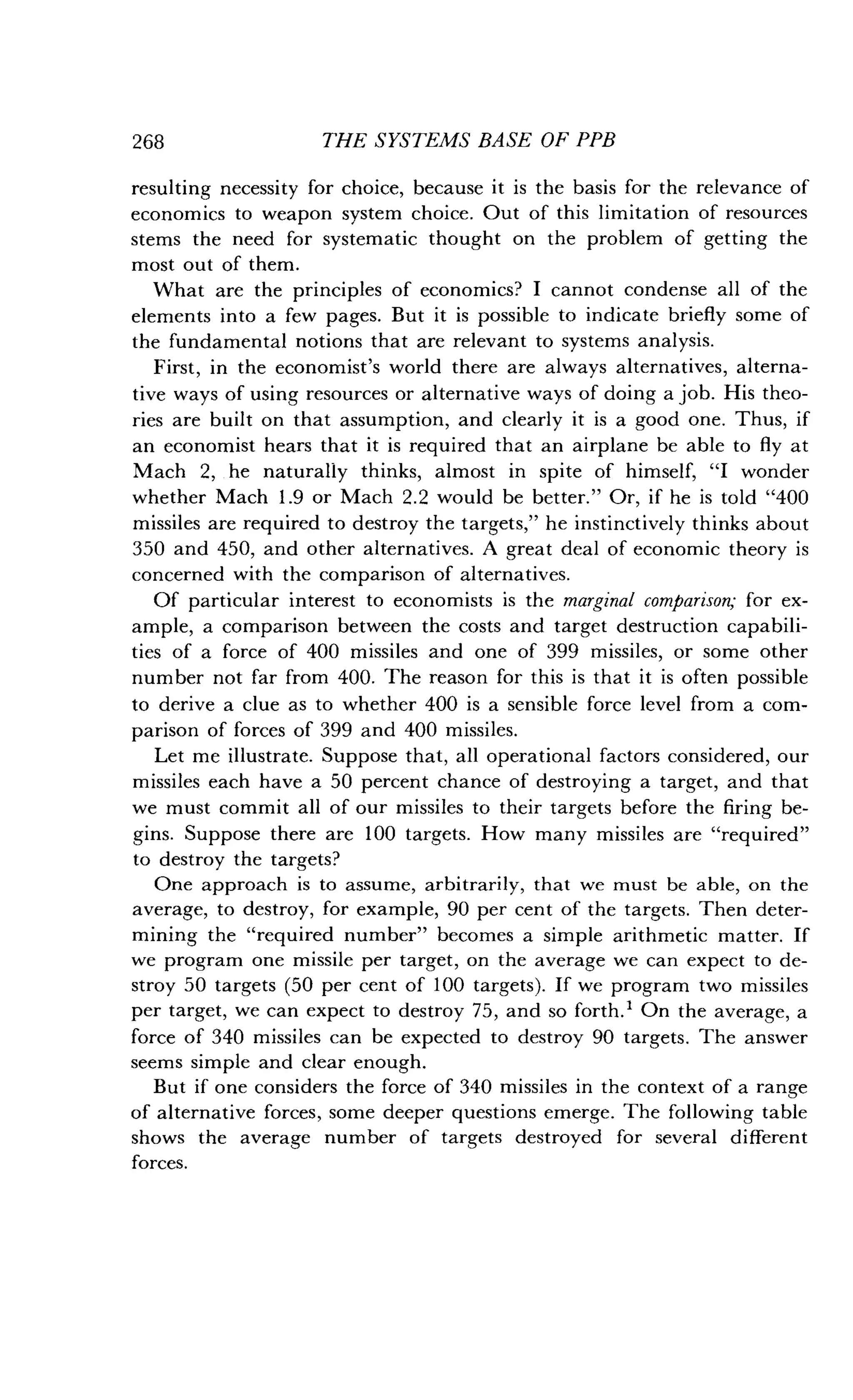 268
	
THE SYSTEMS BASE OF PPB
resulting necessity for choice, because it is the basis for the relevance of
economics to weapon system choice . Out of this limitation of resources
stems the need for systematic thought on the problem of getting the
most out of them.
What are the principles of economics? I cannot condense all of the
elements into a few pages. But it is possible to indicate briefly some of
the fundamental notions that are relevant to systems analysis .
First, in the economist's world there are always alternatives, alterna-
tive ways of using resources or alternative ways of doing a job . His theo-
ries are built on that assumption, and clearly it is a good one . Thus, if
an economist hears that it is required that an airplane be able to fly at
Mach 2, he naturally thinks, almost in spite of himself, "I wonder
whether Mach 1 .9 or Mach 2 .2 would be better." Or, if he is told "400
missiles are required to destroy the targets," he instinctively thinks about
350 and 450, and other alternatives . A great deal of economic theory is
concerned with the comparison of alternatives .
Of particular interest to economists is the marginal comparison; for ex-
ample, a comparison between the costs and target destruction capabili-
ties of a force of 400 missiles and one of 399 missiles, or some other
number not far from 400 . The reason for this is that it is often possible
to derive a clue as to whether 400 is a sensible force level from a com-
parison of forces of 399 and 400 missiles .
Let me illustrate . Suppose that, all operational factors considered, our
missiles each have a 50 percent chance of destroying a target, and that
we must commit all of our missiles to their targets before the firing be-
gins. Suppose there are 100 targets. How many missiles are "required"
to destroy the targets?
One approach is to assume, arbitrarily, that we must be able, on the
average, to destroy, for example, 90 per cent of the targets. Then deter-
mining the "required number" becomes a simple arithmetic matter. If
we program one missile per target, on the average we can expect to de-
stroy 50 targets (50 per cent of 100 targets) . If we program two missiles
per target, we can expect to destroy 75, and so forth .' On the average, a
force of 340 missiles can be expected to destroy 90 targets . The answer
seems simple and clear enough .
But if one considers the force of 340 missiles in the context of a range
of alternative forces, some deeper questions emerge . The following table
shows the average number of targets destroyed for several different
forces.
 