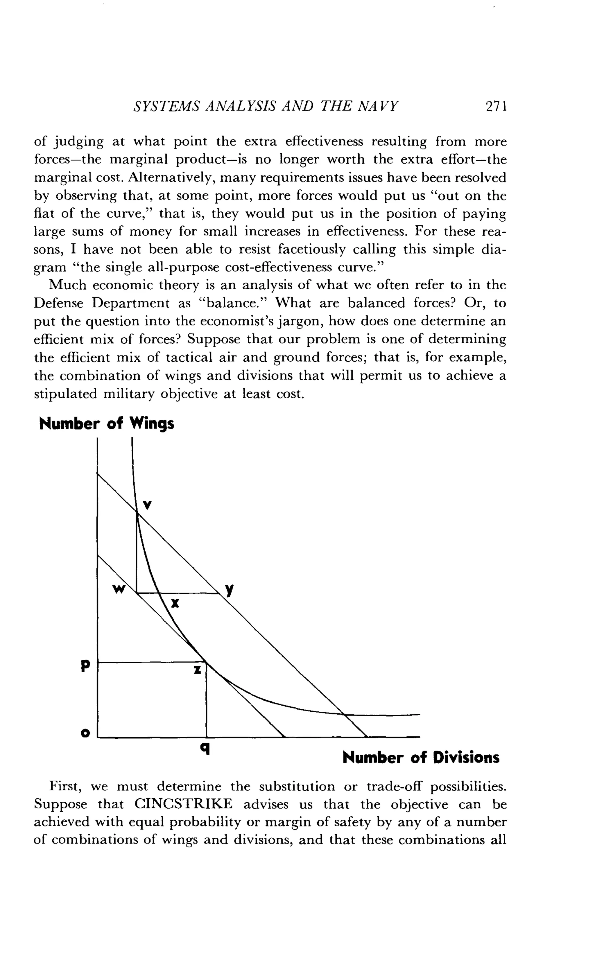 SYSTEMS ANALYSIS AND THE NA VY
	
271
of judging at what point the extra effectiveness resulting from more
forces-the marginal product-is no longer worth the extra effort-the
marginal cost . Alternatively, many requirements issues have been resolved
by observing that, at some point, more forces would put us "out on the
flat of the curve," that is, they would put us in the position of paying
large sums of money for small increases in effectiveness . For these rea-
sons, I have not been able to resist facetiously calling this simple dia-
gram "the single all-purpose cost-effectiveness curve ."
Much economic theory is an analysis of what we often refer to in the
Defense Department as "balance ." What are balanced forces? Or, to
put the question into the economist's jargon, how does one determine an
efficient mix of forces? Suppose that our problem is one of determining
the efficient mix of tactical air and ground forces ; that is, for example,
the combination of wings and divisions that will permit us to achieve a
stipulated military objective at least cost .
Number of Wings
ki~,
I;N6L
First, we must determine the substitution or trade-off possibilities.
Suppose that CINCSTRIKE advises us that the objective can be
achieved with equal probability or margin of safety by any of a number
of combinations of wings and divisions, and that these combinations all
 