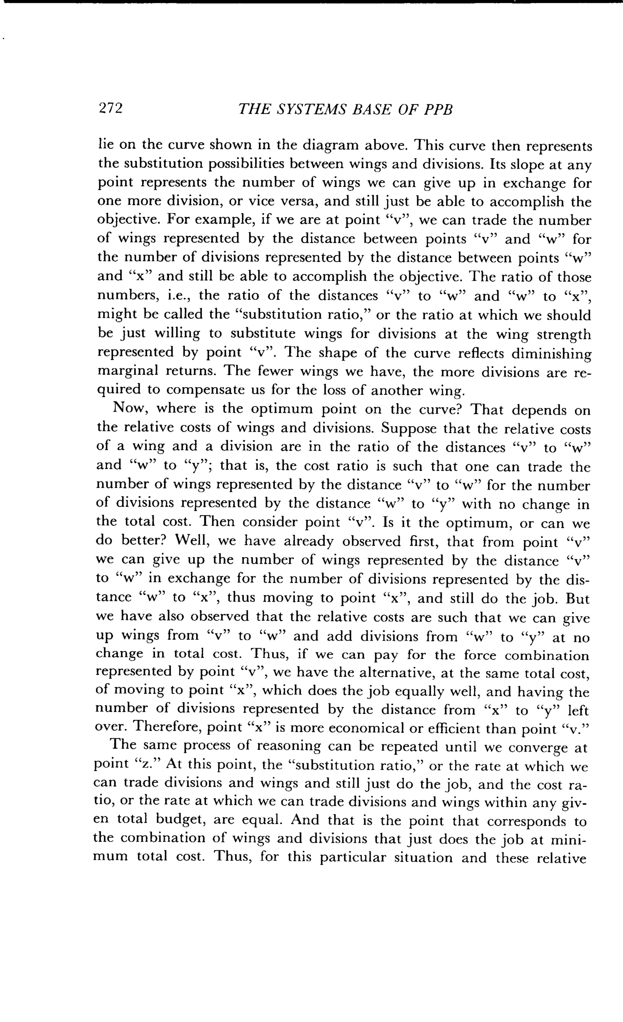 272
	
THE SYSTEMS BASE OF PPB
lie on the curve shown in the diagram above. This curve then represents
the substitution possibilities between wings and divisions . Its slope at any
point represents the number of wings we can give up in exchange for
one more division, or vice versa, and still just be able to accomplish the
objective. For example, if we are at point "v", we can trade the number
of wings represented by the distance between points "v" and "w" for
the number of divisions represented by the distance between points "w"
and "x" and still be able to accomplish the objective. The ratio of those
numbers, i.e., the ratio of the distances "v" to "w" and "w" to "x"
might be called the "substitution ratio," or the ratio at which we should
be just willing to substitute wings for divisions at the wing strength
represented by point "v" . The shape of the curve reflects diminishing
marginal returns . The fewer wings we have, the more divisions are re-
quired to compensate us for the loss of another wing.
Now, where is the optimum point on the curve? That depends on
the relative costs of wings and divisions . Suppose that the relative costs
of a wing and a division are in the ratio of the distances "v" to "w"
and "w" to "y"; that is, the cost ratio is such that one can trade the
number of wings represented by the distance "v" to "w" for the number
of divisions represented by the distance "w" to "y" with no change in
the total cost. Then consider point "v". Is it the optimum, or can we
do better? Well, we have already observed first, that from point "v"
we can give up the number of wings represented by the distance "v"
to "w" in exchange for the number of divisions represented by the dis-
tance "w" to "x", thus moving to point "x", and still do the job . But
we have also observed that the relative costs are such that we can give
up wings from "v" to "w" and add divisions from "w" to "y" at no
change in total cost . Thus, if we can pay for the force combination
represented by point "v", we have the alternative, at the same total cost,
of moving to point "x", which does the job equally well, and having the
number of divisions represented by the distance from "x" to "y" left
over. Therefore, point "x" is more economical or efficient than point "v."
The same process of reasoning can be repeated until we converge at
point "z." At this point, the "substitution ratio," or the rate at which we
can trade divisions and wings and still just do the job, and the cost ra-
tio, or the rate at which we can trade divisions and wings within any giv-
en total budget, are equal . And that is the point that corresponds to
the combination of wings and divisions that just does the job at mini-
mum total cost . Thus, for this particular situation and these relative
 