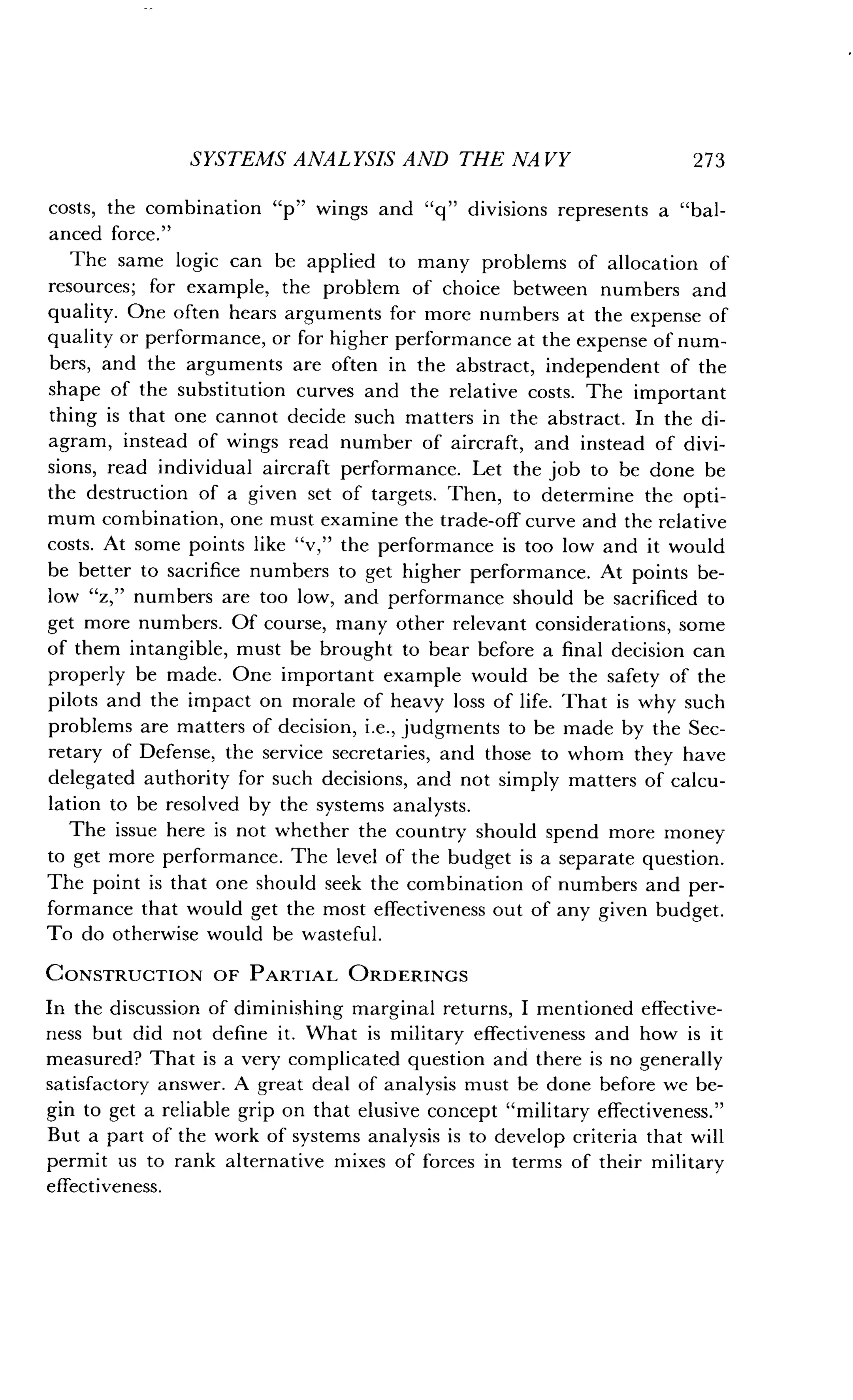 SYSTEMS ANALYSIS AND THE NAVY
	
273
costs, the combination "p" wings and "q" divisions represents a "bal-
anced force."
The same logic can be applied to many problems of allocation of
resources; for example, the problem of choice between numbers and
quality. One often hears arguments for more numbers at the expense of
quality or performance, or for higher performance at the expense of num-
bers, and the arguments are often in the abstract, independent of the
shape of the substitution curves and the relative costs. The important
thing is that one cannot decide such matters in the abstract . In the di-
agram, instead of wings read number of aircraft, and instead of divi-
sions, read individual aircraft performance . Let the job to be done be
the destruction of a given set of targets . Then, to determine the opti-
mum combination, one must examine the trade-off curve and the relative
costs. At some points like "v," the performance is too low and it would
be better to sacrifice numbers to get higher performance. At points be-
low "z," numbers are too low, and performance should be sacrificed to
get more numbers. Of course, many other relevant considerations, some
of them intangible, must be brought to bear before a final decision can
properly be made. One important example would be the safety of the
pilots and the impact on morale of heavy loss of life . That is why such
problems are matters of decision, i .e., judgments to be made by the Sec-
retary of Defense, the service secretaries, and those to whom they have
delegated authority for such decisions, and not simply matters of calcu-
lation to be resolved by the systems analysts .
The issue here is not whether the country should spend more money
to get more performance . The level of the budget is a separate question .
The point is that one should seek the combination of numbers and per-
formance that would get the most effectiveness out of any given budget.
To do otherwise would be wasteful .
CONSTRUCTION OF PARTIAL ORDERINGS
In the discussion of diminishing marginal returns, I mentioned effective-
ness but did not define it . What is military effectiveness and how is it
measured? That is a very complicated question and there is no generally
satisfactory answer. A great deal of analysis must be done before we be-
gin to get a reliable grip on that elusive concept "military effectiveness ."
But a part of the work of systems analysis is to develop criteria that will
permit us to rank alternative mixes of forces in terms of their military
effectiveness.
 