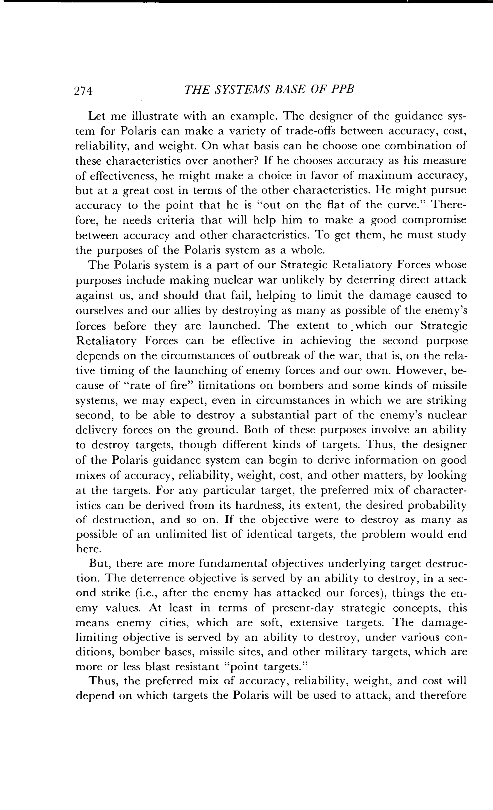 2 74
	
THE SYSTEMS BASE OF PPB
Let me illustrate with an example. The designer of the guidance sys-
tem for Polaris can make a variety of trade-offs between accuracy, cost,
reliability, and weight . On what basis can he choose one combination of
these characteristics over another? If he chooses accuracy as his measure
of effectiveness, he might make a choice in favor of maximum accuracy,
but at a great cost in terms of the other characteristics . He might pursue
accuracy to the point that he is "out on the flat of the curve ." There-
fore, he needs criteria that will help him to make a good compromise
between accuracy and other characteristics . To get them, he must study
the purposes of the Polaris system as a whole .
The Polaris system is a part of our Strategic Retaliatory Forces whose
purposes include making nuclear war unlikely by deterring direct attack
against us, and should that fail, helping to limit the damage caused to
ourselves and our allies by destroying as many as possible of the enemy's
forces before they are launched . The extent to . which our Strategic
Retaliatory Forces can be effective in achieving the second purpose
depends on the circumstances of outbreak of the war, that is, on the rela-
tive timing of the launching of enemy forces and our own . However, be-
cause of "rate of fire" limitations on bombers and some kinds of missile
systems, we may expect, even in circumstances in which we are striking
second, to be able to destroy a substantial part of the enemy's nuclear
delivery forces on the ground . Both of these purposes involve an ability
to destroy targets, though different kinds of targets. Thus, the designer
of the Polaris guidance system can begin to derive information on good
mixes of accuracy, reliability, weight, cost, and other matters, by looking
at the targets. For any particular target, the preferred mix of character-
istics can be derived from its hardness, its extent, the desired probability
of destruction, and so on . If the objective were to destroy as many as
possible of an unlimited list of identical targets, the problem would end
here.
But, there are more fundamental objectives underlying target destruc-
tion. The deterrence objective is served by an ability to destroy, in a sec-
ond strike (i .e., after the enemy has attacked our forces), things the en-
emy values. At least in terms of present-day strategic concepts, this
means enemy cities, which are soft, extensive targets. The damage-
limiting objective is served by an ability to destroy, under various con-
ditions, bomber bases, missile sites, and other military targets, which are
more or less blast resistant "point targets ."
Thus, the preferred mix of accuracy, reliability, weight, and cost will
depend on which targets the Polaris will be used to attack, and therefore
 