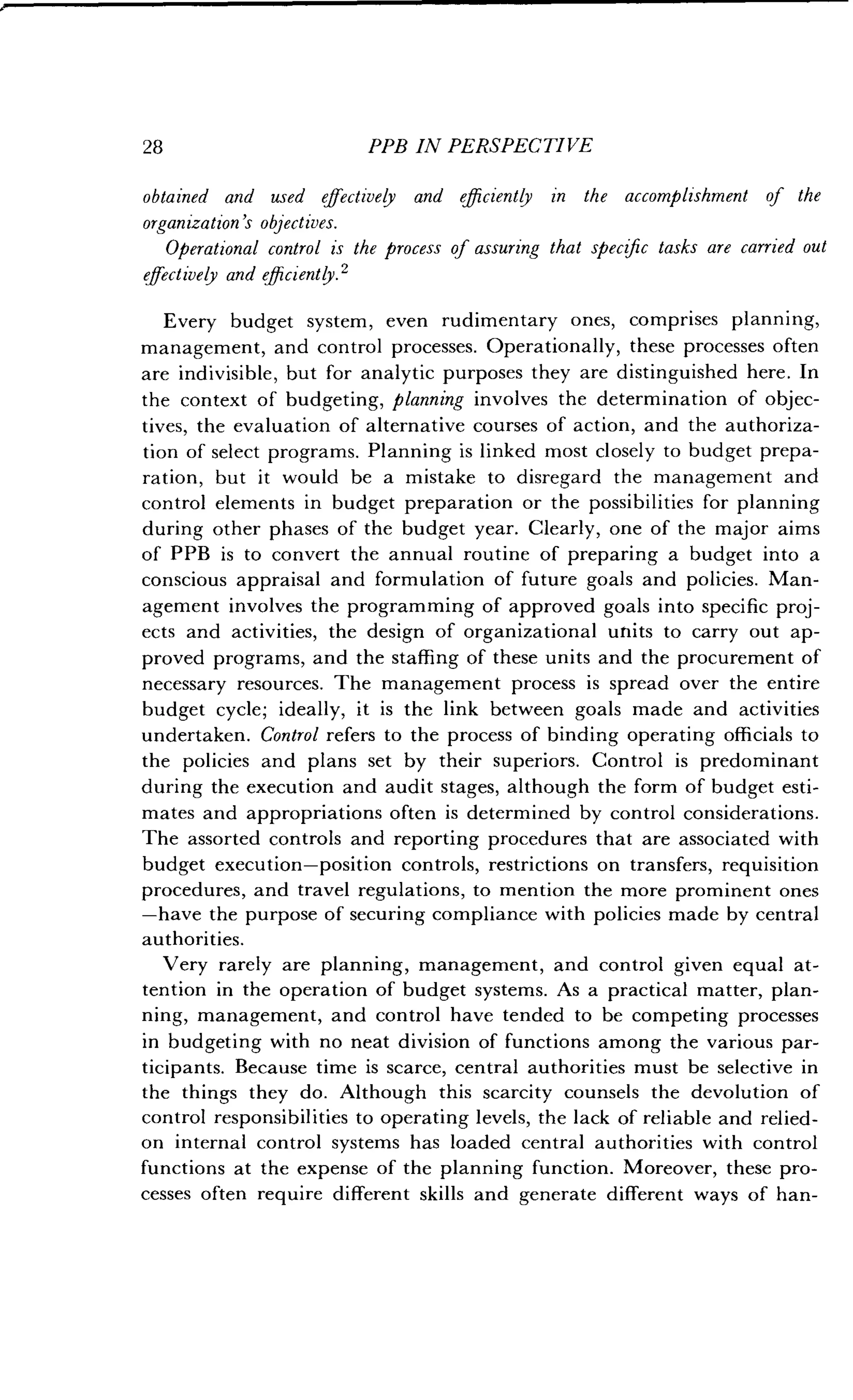 28 PPB IN PERSPECTIVE
obtained and used effectively and efficiently in the accomplishment of the
organization's objectives .
Operational control is the process of assuring that specific tasks are carried out
effectively and effzciently . 2
Every budget system, even rudimentary ones, comprises planning,
management, and control processes . Operationally, these processes often
are indivisible, but for analytic purposes they are distinguished here . In
the context of budgeting, planning involves the determination of objec-
tives, the evaluation of alternative courses of action, and the authoriza-
tion of select programs. Planning is linked most closely to budget prepa-
ration, but it would be a mistake to disregard the management and
control elements in budget preparation or the possibilities for planning
during other phases of the budget year. Clearly, one of the major aims
of PPB is to convert the annual routine of preparing a budget into a
conscious appraisal and formulation of future goals and policies . Man-
agement involves the programming of approved goals into specific proj-
ects and activities, the design of organizational units to carry out ap-
proved programs, and the staffing of these units and the procurement of
necessary resources. The management process is spread over the entire
budget cycle ; ideally, it is the link between goals made and activities
undertaken . Control refers to the process of binding operating officials to
the policies and plans set by their superiors. Control is predominant
during the execution and audit stages, although the form of budget esti-
mates and appropriations often is determined by control considerations.
The assorted controls and reporting procedures that are associated with
budget execution-position controls, restrictions on transfers, requisition
procedures, and travel regulations, to mention the more prominent ones
-have the purpose of securing compliance with policies made by central
authorities.
Very rarely are planning, management, and control given equal at-
tention in the operation of budget systems . As a practical matter, plan-
ning, management, and control have tended to be competing processes
in budgeting with no neat division of functions among the various par-
ticipants. Because time is scarce, central authorities must be selective in
the things they do . Although this scarcity counsels the devolution of
control responsibilities to operating levels, the lack of reliable and relied-
on internal control systems has loaded central authorities with control
functions at the expense of the planning function . Moreover, these pro-
cesses often require different skills and generate different ways of han-
 