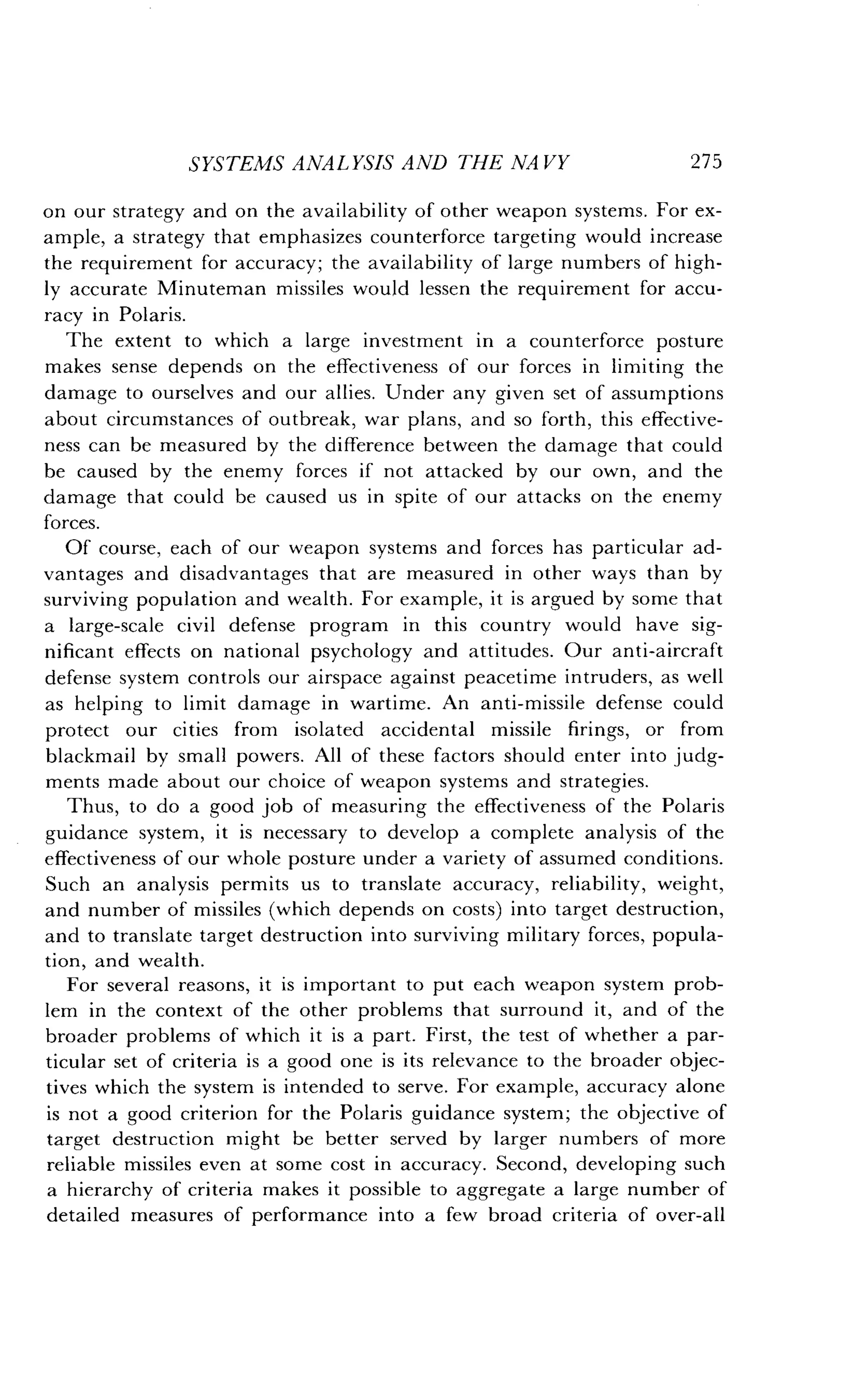 SYSTEMS ANALYSIS AND THE NAVY
	
27 5
on our strategy and on the availability of other weapon systems . For ex-
ample, a strategy that emphasizes counterforce targeting would increase
the requirement for accuracy ; the availability of large numbers of high-
ly accurate Minuteman missiles would lessen the requirement for accu-
racy in Polaris .
The extent to which a large investment in a counterforce posture
makes sense depends on the effectiveness of our forces in limiting the
damage to ourselves and our allies. Under any given set of assumptions
about circumstances of outbreak, war plans, and so forth, this effective-
ness can be measured by the difference between the damage that could
be caused by the enemy forces if not attacked by our own, and the
damage that could be caused us in spite of our attacks on the enemy
forces.
Of course, each of our weapon systems and forces has particular ad-
vantages and disadvantages that are measured in other ways than by
surviving population and wealth . For example, it is argued by some that
a large-scale civil defense program in this country would have sig-
nificant effects on national psychology and attitudes . Our anti-aircraft
defense system controls our airspace against peacetime intruders, as well
as helping to limit damage in wartime . An anti-missile defense could
protect our cities from isolated accidental missile firings, or from
blackmail by small powers . All of these factors should enter into judg-
ments made about our choice of weapon systems and strategies .
Thus, to do a good job of measuring the effectiveness of the Polaris
guidance system, it is necessary to develop a complete analysis of the
effectiveness of our whole posture under a variety of assumed conditions .
Such an analysis permits us to translate accuracy, reliability, weight,
and number of missiles (which depends on costs) into target destruction,
and to translate target destruction into surviving military forces, popula-
tion, and wealth .
For several reasons, it is important to put each weapon system prob-
lem in the context of the other problems that surround it, and of the
broader problems of which it is a part. First, the test of whether a par-
ticular set of criteria is a good one is its relevance to the broader objec-
tives which the system is intended to serve . For example, accuracy alone
is not a good criterion for the Polaris guidance system ; the objective of
target destruction might be better served by larger numbers of more
reliable missiles even at some cost in accuracy . Second, developing such
a hierarchy of criteria makes it possible to aggregate a large number of
detailed measures of performance into a few broad criteria of over-all
 