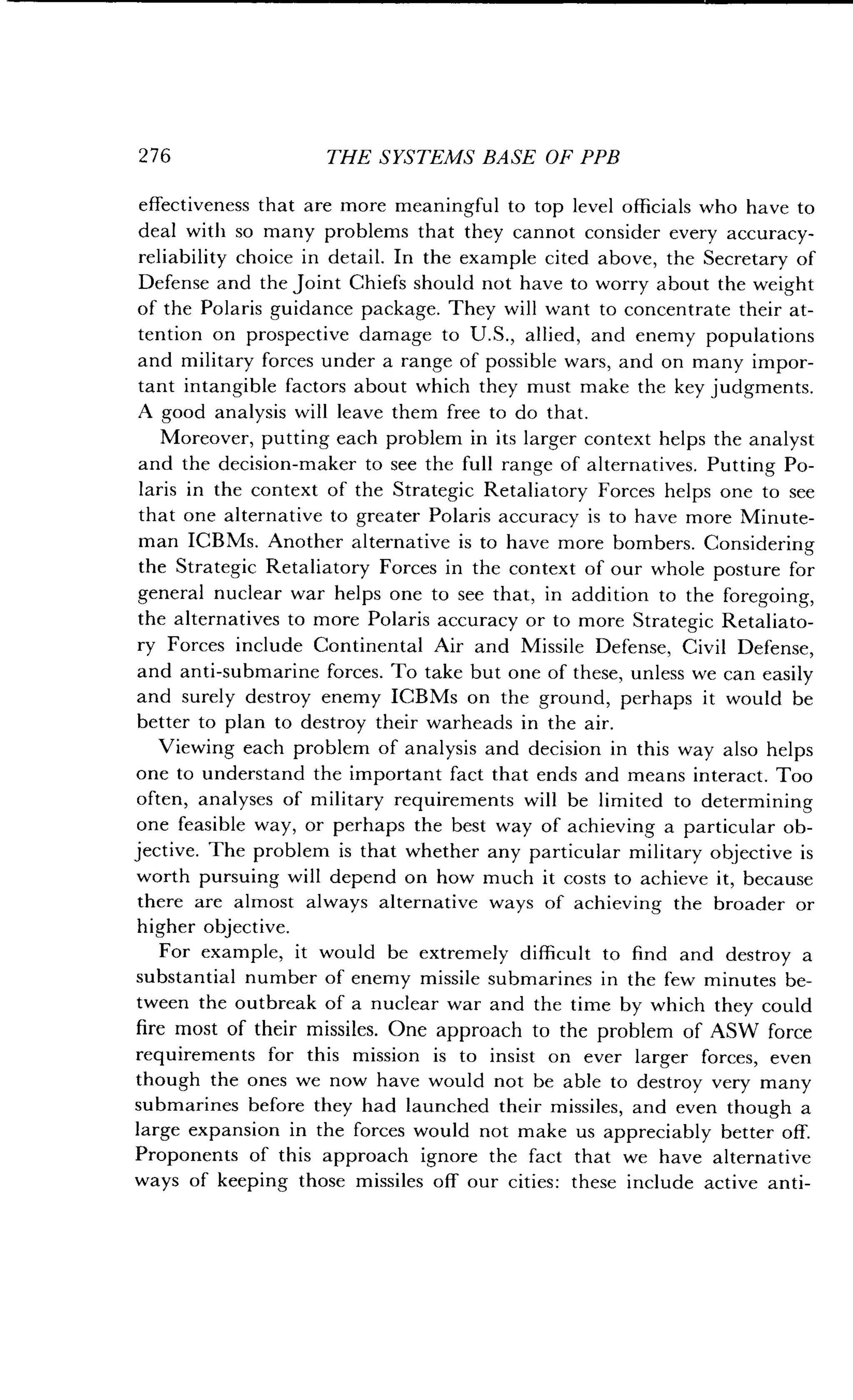276
	
THE SYSTEMS BASE OF PPB
effectiveness that are more meaningful to top level officials who have to
deal with so many problems that they cannot consider every accuracy-
reliability choice in detail. In the example cited above, the Secretary of
Defense and the Joint Chiefs should not have to worry about the weight
of the Polaris guidance package. They will want to concentrate their at-
tention on prospective damage to U.S., allied, and enemy populations
and military forces under a range of possible wars, and on many impor-
tant intangible factors about which they must make the key judgments .
A good analysis will leave them free to do that.
Moreover, putting each problem in its larger context helps the analyst
and the decision-maker to see the full range of alternatives. Putting Po-
laris in the context of the Strategic Retaliatory Forces helps one to see
that one alternative to greater Polaris accuracy is to have more Minute-
man ICBMs. Another alternative is to have more bombers . Considering
the Strategic Retaliatory Forces in the context of our whole posture for
general nuclear war helps one to see that, in addition to the foregoing,
the alternatives to more Polaris accuracy or to more Strategic Retaliato-
ry Forces include Continental Air and Missile Defense, Civil Defense,
and anti-submarine forces . To take but one of these, unless we can easily
and surely destroy enemy ICBMs on the ground, perhaps it would be
better to plan to destroy their warheads in the air .
Viewing each problem of analysis and decision in this way also helps
one to understand the important fact that ends and means interact . Too
often, analyses of military requirements will be limited to determining
one feasible way, or perhaps the best way of achieving a particular ob-
jective. The problem is that whether any particular military objective is
worth pursuing will depend on how much it costs to achieve it, because
there are almost always alternative ways of achieving the broader or
higher objective.
For example, it would be extremely difficult to find and destroy a
substantial number of enemy missile submarines in the few minutes be-
tween the outbreak of a nuclear war and the time by which they could
fire most of their missiles. One approach to the problem of ASW force
requirements for this mission is to insist on ever larger forces, even
though the ones we now have would not be able to destroy very many
submarines before they had launched their missiles, and even though a
large expansion in the forces would not make us appreciably better off.
Proponents of this approach ignore the fact that we have alternative
ways of keeping those missiles off our cities : these include active anti-
 