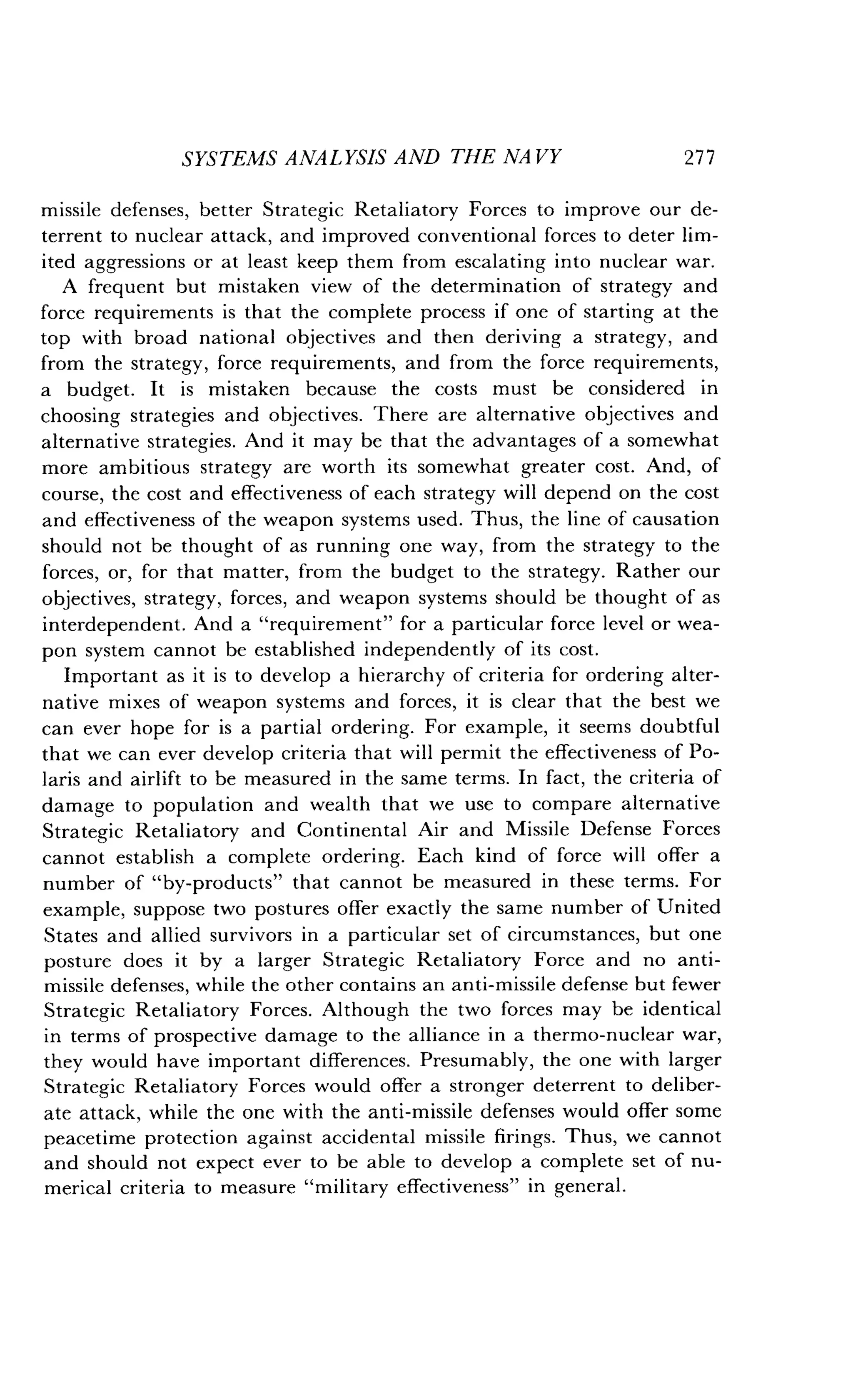 SYSTEMS ANALYSIS AND THE NAVY
	
277
missile defenses, better Strategic Retaliatory Forces to improve our de-
terrent to nuclear attack, and improved conventional forces to deter lim-
ited aggressions or at least keep them from escalating into nuclear war .
A frequent but mistaken view of the determination of strategy and
force requirements is that the complete process if one of starting at the
top with broad national objectives and then deriving a strategy, and
from the strategy, force requirements, and from the force requirements,
a budget. It is mistaken because the costs must be considered in
choosing strategies and objectives . There are alternative objectives and
alternative strategies . And it may be that the advantages of a somewhat
more ambitious strategy are worth its somewhat greater cost . And, of
course, the cost and effectiveness of each strategy will depend on the cost
and effectiveness of the weapon systems used . Thus, the line of causation
should not be thought of as running one way, from the strategy to the
forces, or, for that matter, from the budget to the strategy . Rather our
objectives, strategy, forces, and weapon systems should be thought of as
interdependent. And a "requirement" for a particular force level or wea-
pon system cannot be established independently of its cost .
Important as it is to develop a hierarchy of criteria for ordering alter-
native mixes of weapon systems and forces, it is clear that the best we
can ever hope for is a partial ordering . For example, it seems doubtful
that we can ever develop criteria that will permit the effectiveness of Po-
laris and airlift to be measured in the same terms . In fact, the criteria of
damage to population and wealth that we use to compare alternative
Strategic Retaliatory and Continental Air and Missile Defense Forces
cannot establish a complete ordering . Each kind of force will offer a
number of "by-products" that cannot be measured in these terms . For
example, suppose two postures offer exactly the same number of United
States and allied survivors in a particular set of circumstances, but one
posture does it by a larger Strategic Retaliatory Force and no anti-
missile defenses, while the other contains an anti-missile defense but fewer
Strategic Retaliatory Forces . Although the two forces may be identical
in terms of prospective damage to the alliance in a thermo-nuclear war,
they would have important differences. Presumably, the one with larger
Strategic Retaliatory Forces would offer a stronger deterrent to deliber-
ate attack, while the one with the anti-missile defenses would offer some
peacetime protection against accidental missile firings . Thus, we cannot
and should not expect ever to be able to develop a complete set of nu-
merical criteria to measure "military effectiveness" in general .
 