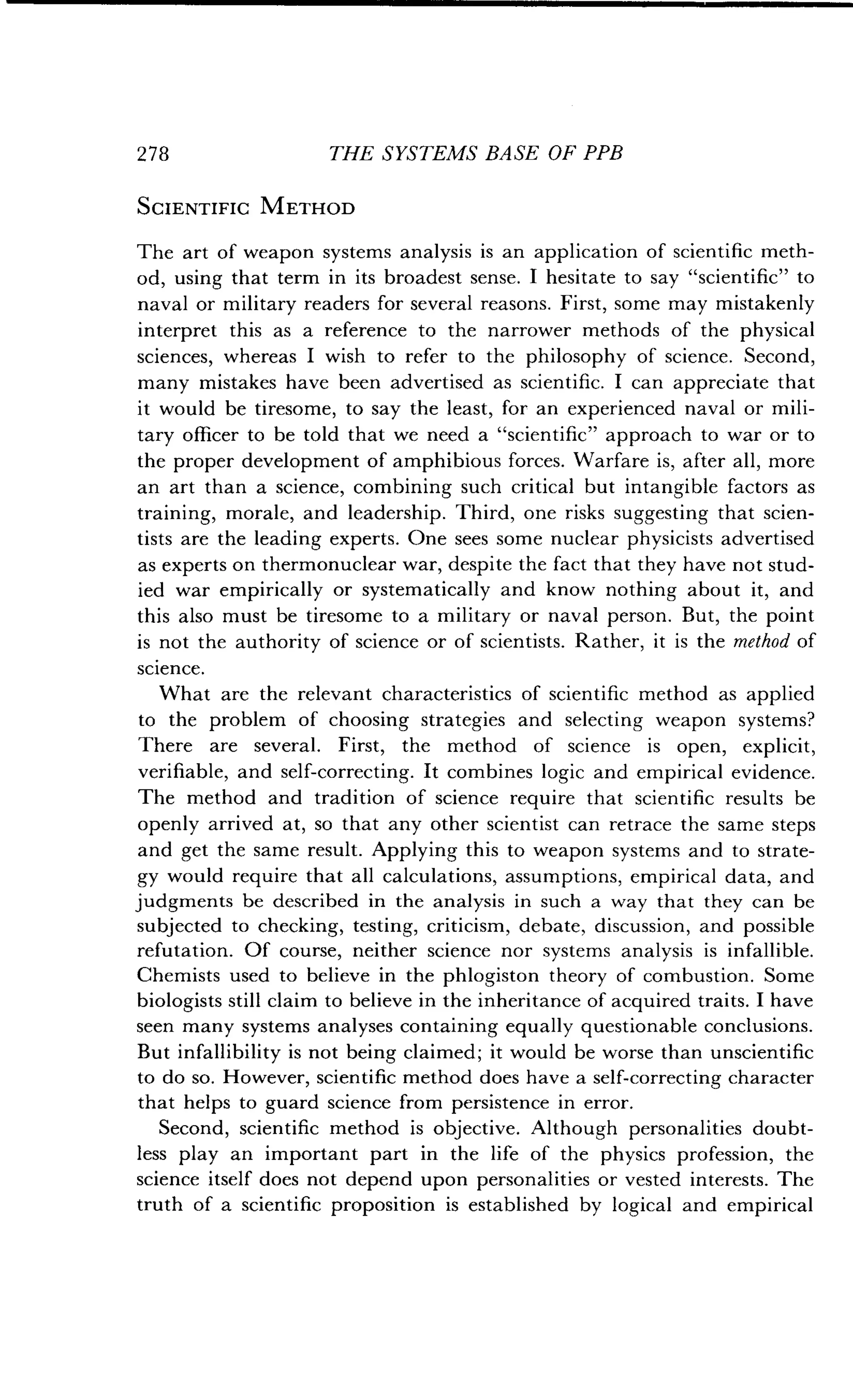 278
	
THE SYSTEMS BASE OF PPB
SCIENTIFIC METHOD
The art of weapon systems analysis is an application of scientific meth-
od, using that term in its broadest sense . I hesitate to say "scientific" to
naval or military readers for several reasons . First, some may mistakenly
interpret this as a reference to the narrower methods of the physical
sciences, whereas I wish to refer to the philosophy of science . Second,
many mistakes have been advertised as scientific . I can appreciate that
it would be tiresome, to say the least, for an experienced naval or mili-
tary officer to be told that we need a "scientific" approach to war or to
the proper development of amphibious forces . Warfare is, after all, more
an art than a science, combining such critical but intangible factors as
training, morale, and leadership . Third, one risks suggesting that scien-
tists are the leading experts . One sees some nuclear physicists advertised
as experts on thermonuclear war, despite the fact that they have not stud-
ied war empirically or systematically and know nothing about it, and
this also must be tiresome to a military or naval person . But, the point
is not the authority of science or of scientists. Rather, it is the method of
science.
What are the relevant characteristics of scientific method as applied
to the problem of choosing strategies and selecting weapon systems?
There are several. First, the method of science is open, explicit,
verifiable, and self-correcting. It combines logic and empirical evidence .
The method and tradition of science require that scientific results be
openly arrived at, so that any other scientist can retrace the same steps
and get the same result. Applying this to weapon systems and to strate-
gy would require that all calculations, assumptions, empirical data, and
judgments be described in the analysis in such a way that they can be
subjected to checking, testing, criticism, debate, discussion, and possible
refutation . Of course, neither science nor systems analysis is infallible .
Chemists used to believe in the phlogiston theory of combustion. Some
biologists still claim to believe in the inheritance of acquired traits. I have
seen many systems analyses containing equally questionable conclusions.
But infallibility is not being claimed ; it would be worse than unscientific
to do so. However, scientific method does have a self-correcting character
that helps to guard science from persistence in error .
Second, scientific method is objective . Although personalities doubt-
less play an important part in the life of the physics profession, the
science itself does not depend upon personalities or vested interests. The
truth of a scientific proposition is established by logical and empirical
 
