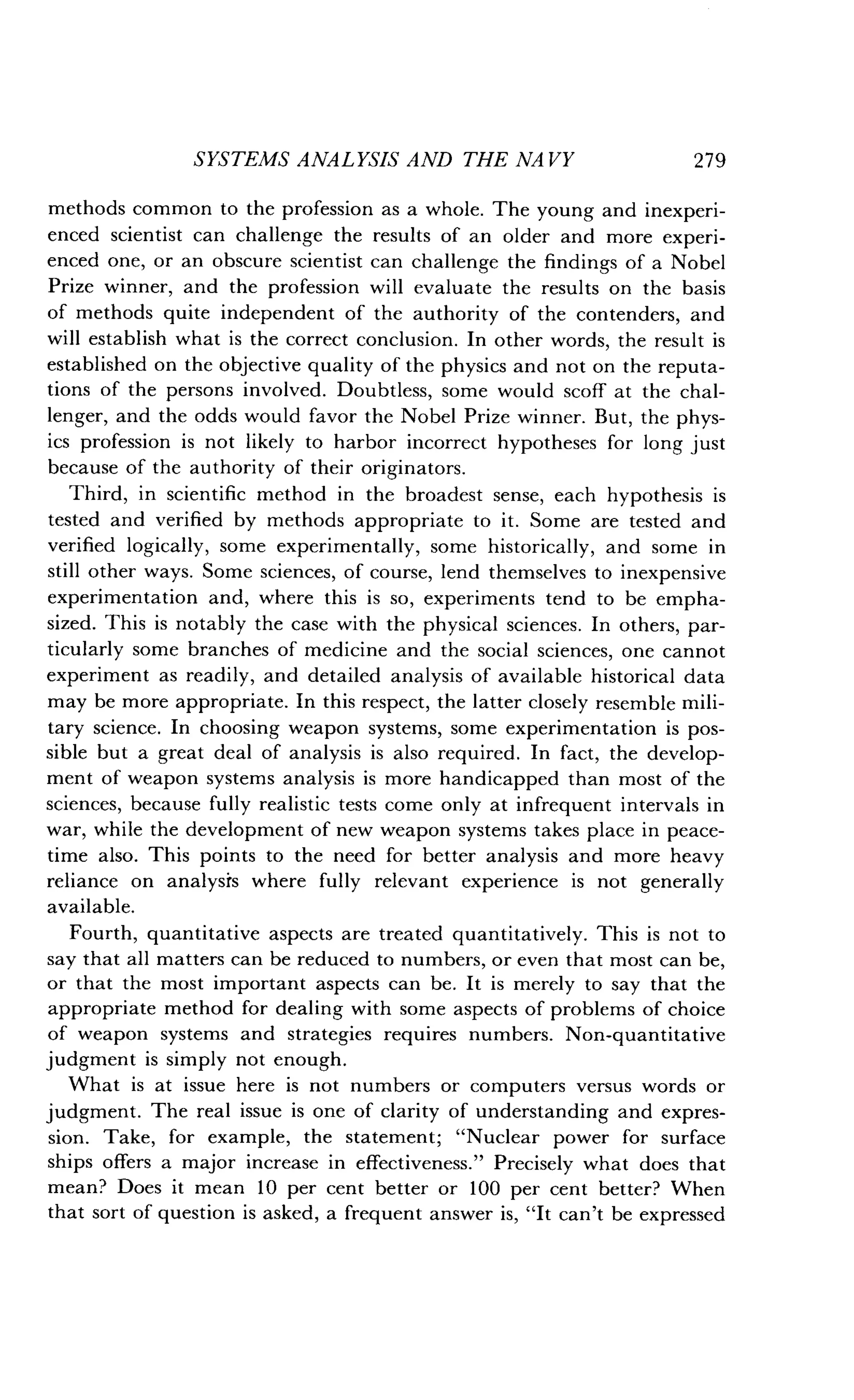 SYSTEMS ANALYSIS AND THE NA VY
	
279
methods common to the profession as a whole. The young and inexperi-
enced scientist can challenge the results of an older and more experi-
enced one, or an obscure scientist can challenge the findings of a Nobel
Prize winner, and the profession will evaluate the results on the basis
of methods quite independent of the authority of the contenders, and
will establish what is the correct conclusion . In other words, the result is
established on the objective quality of the physics and not on the reputa-
tions of the persons involved . Doubtless, some would scoff at the chal-
lenger, and the odds would favor the Nobel Prize winner . But, the phys-
ics profession is not likely to harbor incorrect hypotheses for long just
because of the authority of their originators .
Third, in scientific method in the broadest sense, each hypothesis is
tested and verified by methods appropriate to it . Some are tested and
verified logically, some experimentally, some historically, and some in
still other ways . Some sciences, of course, lend themselves to inexpensive
experimentation and, where this is so, experiments tend to be empha-
sized. This is notably the case with the physical sciences . In others, par-
ticularly some branches of medicine and the social sciences, one cannot
experiment as readily, and detailed analysis of available historical data
may be more appropriate . In this respect, the latter closely resemble mili-
tary science. In choosing weapon systems, some experimentation is pos-
sible but a great deal of analysis is also required . In fact, the develop-
ment of weapon systems analysis is more handicapped than most of the
sciences, because fully realistic tests come only at infrequent intervals in
war, while the development of new weapon systems takes place in peace-
time also. This points to the need for better analysis and more heavy
reliance on analysis where fully relevant experience is not generally
available.
Fourth, quantitative aspects are treated quantitatively . This is not to
say that all matters can be reduced to numbers, or even that most can be,
or that the most important aspects can be . It is merely to say that the
appropriate method for dealing with some aspects of problems of choice
of weapon systems and strategies requires numbers . Non-quantitative
judgment is simply not enough .
What is at issue here is not numbers or computers versus words or
judgment. The real issue is one of clarity of understanding and expres-
sion. Take, for example, the statement ; "Nuclear power for surface
ships offers a major increase in effectiveness ." Precisely what does that
mean? Does it mean 10 per cent better or 100 per cent better? When
that sort of question is asked, a frequent answer is, "It can't be expressed
 