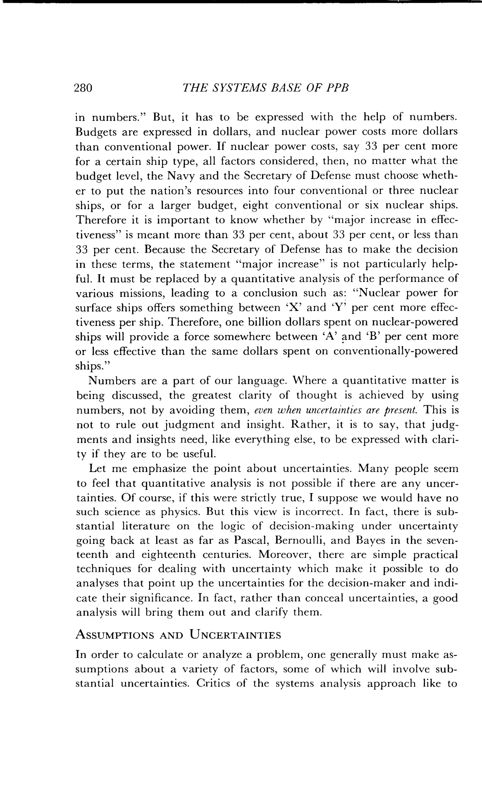 280
	
THE SYSTEMS BASE OF PPB
in numbers ." But, it has to be expressed with the help of numbers .
Budgets are expressed in dollars, and nuclear power costs more dollars
than conventional power. If nuclear power costs, say 33 per cent more
for a certain ship type, all factors considered, then, no matter what the
budget level, the Navy and the Secretary of Defense must choose wheth-
er to put the nation's resources into four conventional or three nuclear
ships, or for a larger budget, eight conventional or six nuclear ships.
Therefore it is important to know whether by "major increase in effec-
tiveness" is meant more than 33 per cent, about 33 per cent, or less than
33 per cent. Because the Secretary of Defense has to make the decision
in these terms, the statement "major increase" is not particularly help-
ful. It must be replaced by a quantitative analysis of the performance of
various missions, leading to a conclusion such as : "Nuclear power for
surface ships offers something between `X' and `Y' per cent more effec-
tiveness per ship . Therefore, one billion dollars spent on nuclear-powered
ships will provide a force somewhere between `A' and `B' per cent more
or less effective than the same dollars spent on conventionally-powered
ships."
Numbers are a part of our language . Where a quantitative matter is
being discussed, the greatest clarity of thought is achieved by using
numbers, not by avoiding them, even when uncertainties are present . This is
not to rule out judgment and insight . Rather, it is to say, that judg-
ments and insights need, like everything else, to be expressed with clari-
ty if they are to be useful .
Let me emphasize the point about uncertainties. Many people seem
to feel that quantitative analysis is not possible if there are any uncer-
tainties. Of course, if this were strictly true, I suppose we would have no
such science as physics. But this view is incorrect . In fact, there is sub-
stantial literature on the logic of decision-making under uncertainty
going back at least as far as Pascal, Bernoulli, and Bayes in the seven-
teenth and eighteenth centuries . Moreover, there are simple practical
techniques for dealing with uncertainty which make it possible to do
analyses that point up the uncertainties for the decision-maker and indi-
cate their significance. In fact, rather than conceal uncertainties, a good
analysis will bring them out and clarify them .
ASSUMPTIONS AND UNCERTAINTIES
In order to calculate or analyze a problem, one generally must make as-
sumptions about a variety of factors, some of which will involve sub-
stantial uncertainties . Critics of the systems analysis approach like to
 