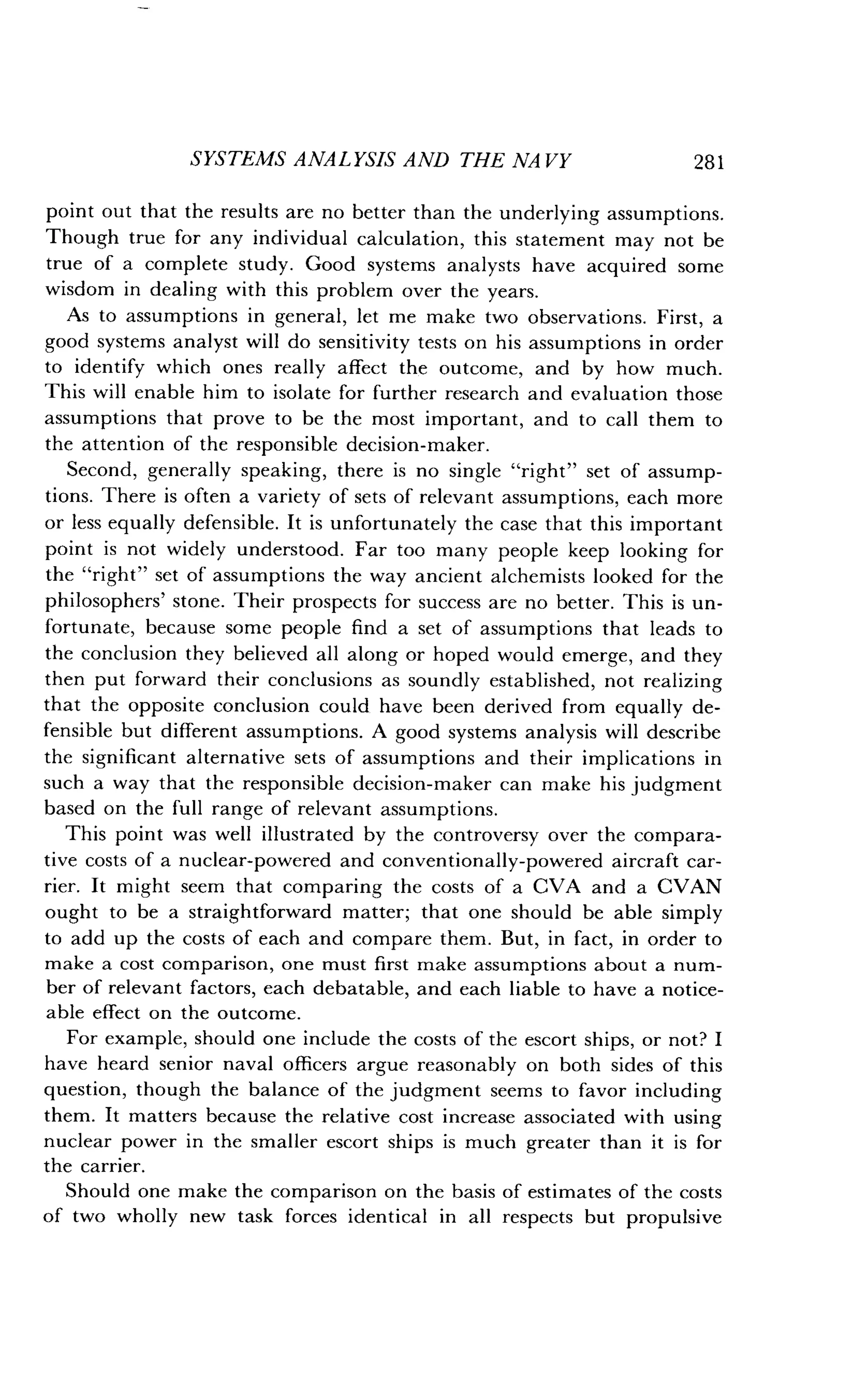 SYSTEMS ANALYSIS AND THE NA VY
	
281
point out that the results are no better than the underlying assumptions .
Though true for any individual calculation, this statement may not be
true of a complete study . Good systems analysts have acquired some
wisdom in dealing with this problem over the years .
As to assumptions in general, let me make two observations . First, a
good systems analyst will do sensitivity tests on his assumptions in order
to identify which ones really affect the outcome, and by how much .
This will enable him to isolate for further research and evaluation those
assumptions that prove to be the most important, and to call them to
the attention of the responsible decision-maker .
Second, generally speaking, there is no single "right" set of assump-
tions. There is often a variety of sets of relevant assumptions, each more
or less equally defensible . It is unfortunately the case that this important
point is not widely understood . Far too many people keep looking for
the "right" set of assumptions the way ancient alchemists looked for the
philosophers' stone. Their prospects for success are no better . This is un-
fortunate, because some people find a set of assumptions that leads to
the conclusion they believed all along or hoped would emerge, and they
then put forward their conclusions as soundly established, not realizing
that the opposite conclusion could have been derived from equally de-
fensible but different assumptions. A good systems analysis will describe
the significant alternative sets of assumptions and their implications in
such a way that the responsible decision-maker can make his judgment
based on the full range of relevant assumptions .
This point was well illustrated by the controversy over the compara-
tive costs of a nuclear-powered and conventionally-powered aircraft car-
rier. It might seem that comparing the costs of a CVA and a CVAN
ought to be a straightforward matter ; that one should be able simply
to add up the costs of each and compare them . But, in fact, in order to
make a cost comparison, one must first make assumptions about a num-
ber of relevant factors, each debatable, and each liable to have a notice-
able effect on the outcome .
For example, should one include the costs of the escort ships, or not? I
have heard senior naval officers argue reasonably on both sides of this
question, though the balance of the judgment seems to favor including
them. It matters because the relative cost increase associated with using
nuclear power in the smaller escort ships is much greater than it is for
the carrier.
Should one make the comparison on the basis of estimates of the costs
of two wholly new task forces identical in all respects but propulsive
 