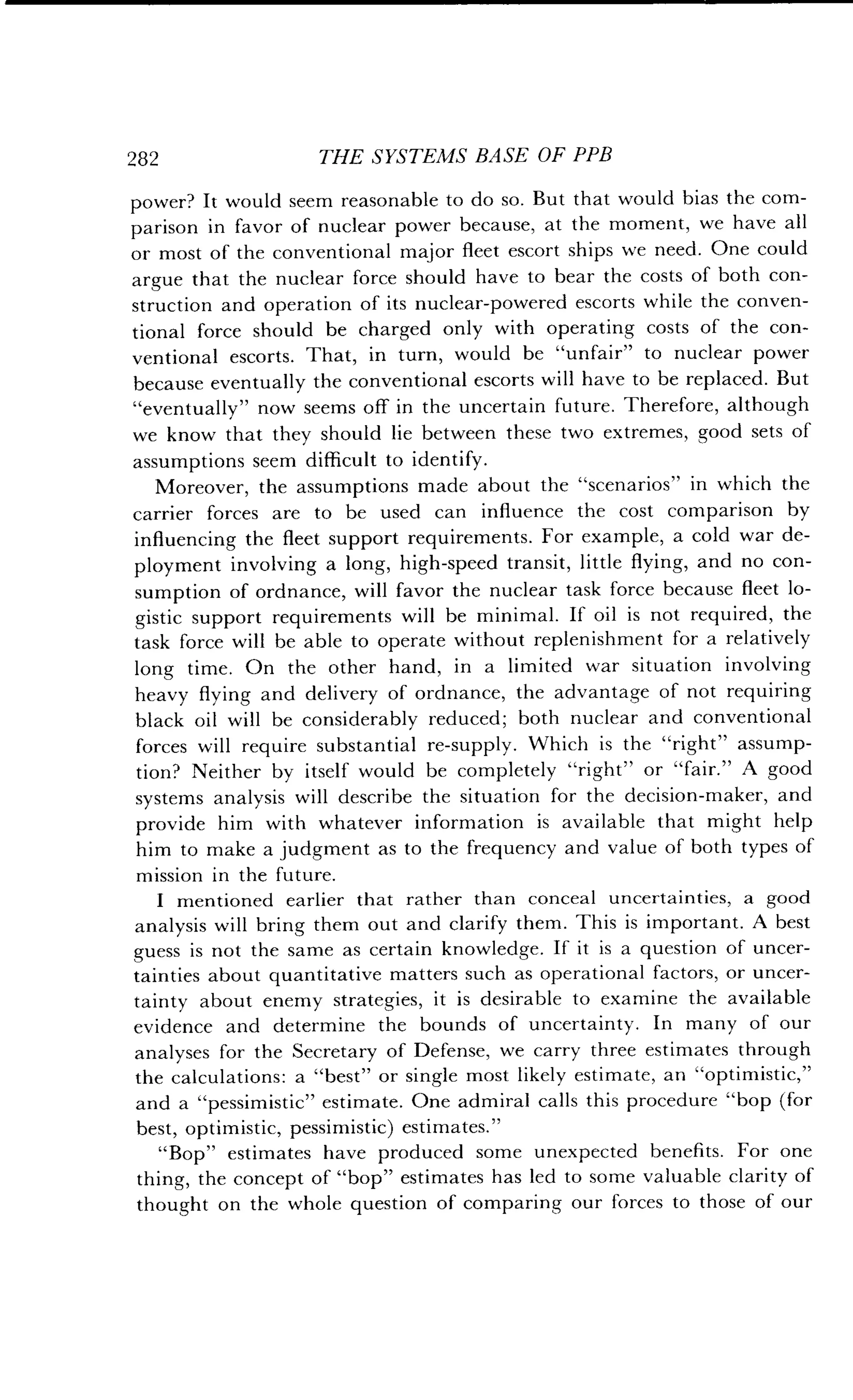 282
	
THE SYSTEMS BASE OF PPB
power? It would seem reasonable to do so . But that would bias the com-
parison in favor of nuclear power because, at the moment, we have all
or most of the conventional major fleet escort ships we need . One could
argue that the nuclear force should have to bear the costs of both con-
struction and operation of its nuclear-powered escorts while the conven-
tional force should be charged only with operating costs of the con-
ventional escorts . That, in turn, would be "unfair" to nuclear power
because eventually the conventional escorts will have to be replaced . But
"eventually" now seems off in the uncertain future . Therefore, although
we know that they should lie between these two extremes, good sets of
assumptions seem difficult to identify.
Moreover, the assumptions made about the "scenarios" in which the
carrier forces are to be used can influence the cost comparison by
influencing the fleet support requirements . For example, a cold war de-
ployment involving a long, high-speed transit, little flying, and no con-
sumption of ordnance, will favor the nuclear task force because fleet lo-
gistic support requirements will be minimal. If oil is not required, the
task force will be able to operate without replenishment for a relatively
long time. On the other hand, in a limited war situation involving
heavy flying and delivery of ordnance, the advantage of not requiring
black oil will be considerably reduced ; both nuclear and conventional
forces will require substantial re-supply . Which is the "right" assump-
tion? Neither by itself would be completely "right" or "fair ." A good
systems analysis will describe the situation for the decision-maker, and
provide him with whatever information is available that might help
him to make a judgment as to the frequency and value of both types of
mission in the future .
I mentioned earlier that rather than conceal uncertainties, a good
analysis will bring them out and clarify them . This is important. A best
guess is not the same as certain knowledge . If it is a question of uncer-
tainties about quantitative matters such as operational factors, or uncer-
tainty about enemy strategies, it is desirable to examine the available
evidence and determine the bounds of uncertainty . In many of our
analyses for the Secretary of Defense, we carry three estimates through
the calculations : a "best" or single most likely estimate, an "optimistic,"
and a "pessimistic" estimate. One admiral calls this procedure "bop (for
best, optimistic, pessimistic) estimates."
"Bop" estimates have produced some unexpected benefits . For one
thing, the concept of "bop" estimates has led to some valuable clarity of
thought on the whole question of comparing our forces to those of our
 