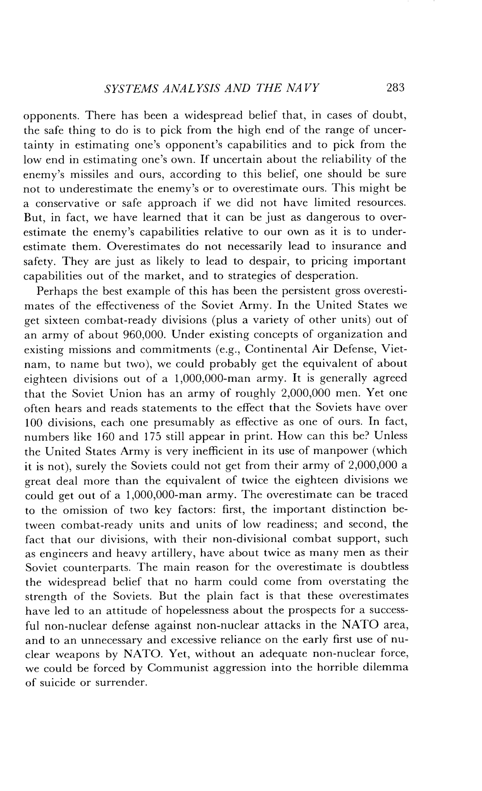 SYSTEMS ANALYSIS AND THE NAVY
	
283
opponents. There has been a widespread belief that, in cases of doubt,
the safe thing to do is to pick from the high end of the range of uncer-
tainty in estimating one's opponent's capabilities and to pick from the
low end in estimating one's own . If uncertain about the reliability of the
enemy's missiles and ours, according to this belief, one should be sure
not to underestimate the enemy's or to overestimate ours . This might be
a conservative or safe approach if we did not have limited resources .
But, in fact, we have learned that it can be just as dangerous to over-
estimate the enemy's capabilities relative to our own as it is to under-
estimate them . Overestimates do not necessarily lead to insurance and
safety. They are just as likely to lead to despair, to pricing important
capabilities out of the market, and to strategies of desperation .
Perhaps the best example of this has been the persistent gross overesti-
mates of the effectiveness of the Soviet Army . In the United States we
get sixteen combat-ready divisions (plus a variety of other units) out of
an army of about 960,000. Under existing concepts of organization and
existing missions and commitments (e.g., Continental Air Defense, Viet-
nam, to name but two), we could probably get the equivalent of about
eighteen divisions out of a 1,000,000-man army . It is generally agreed
that the Soviet Union has an army of roughly 2,000,000 men. Yet one
often hears and reads statements to the effect that the Soviets have over
100 divisions, each one presumably as effective as one of ours . In fact,
numbers like 160 and 175 still appear in print . How can this be' Unless
the United States Army is very inefficient in its use of manpower (which
it is not), surely the Soviets could not get from their army of 2,000,000 a
great deal more than the equivalent of twice the eighteen divisions we
could get out of a 1,000,000-man army . The overestimate can be traced
to the omission of two key factors : first, the important distinction be-
tween combat-ready units and units of low readiness; and second, the
fact that our divisions, with their non-divisional combat support, such
as engineers and heavy artillery, have about twice as many men as their
Soviet counterparts . The main reason for the overestimate is doubtless
the widespread belief that no harm could come from overstating the
strength of the Soviets. But the plain fact is that these overestimates
have led to an attitude of hopelessness about the prospects for a success-
ful non-nuclear defense against non-nuclear attacks in the NATO area,
and to an unnecessary and excessive reliance on the early first use of nu-
clear weapons by NATO . Yet, without an adequate non-nuclear force,
we could be forced by Communist aggression into the horrible dilemma
of suicide or surrender.
 