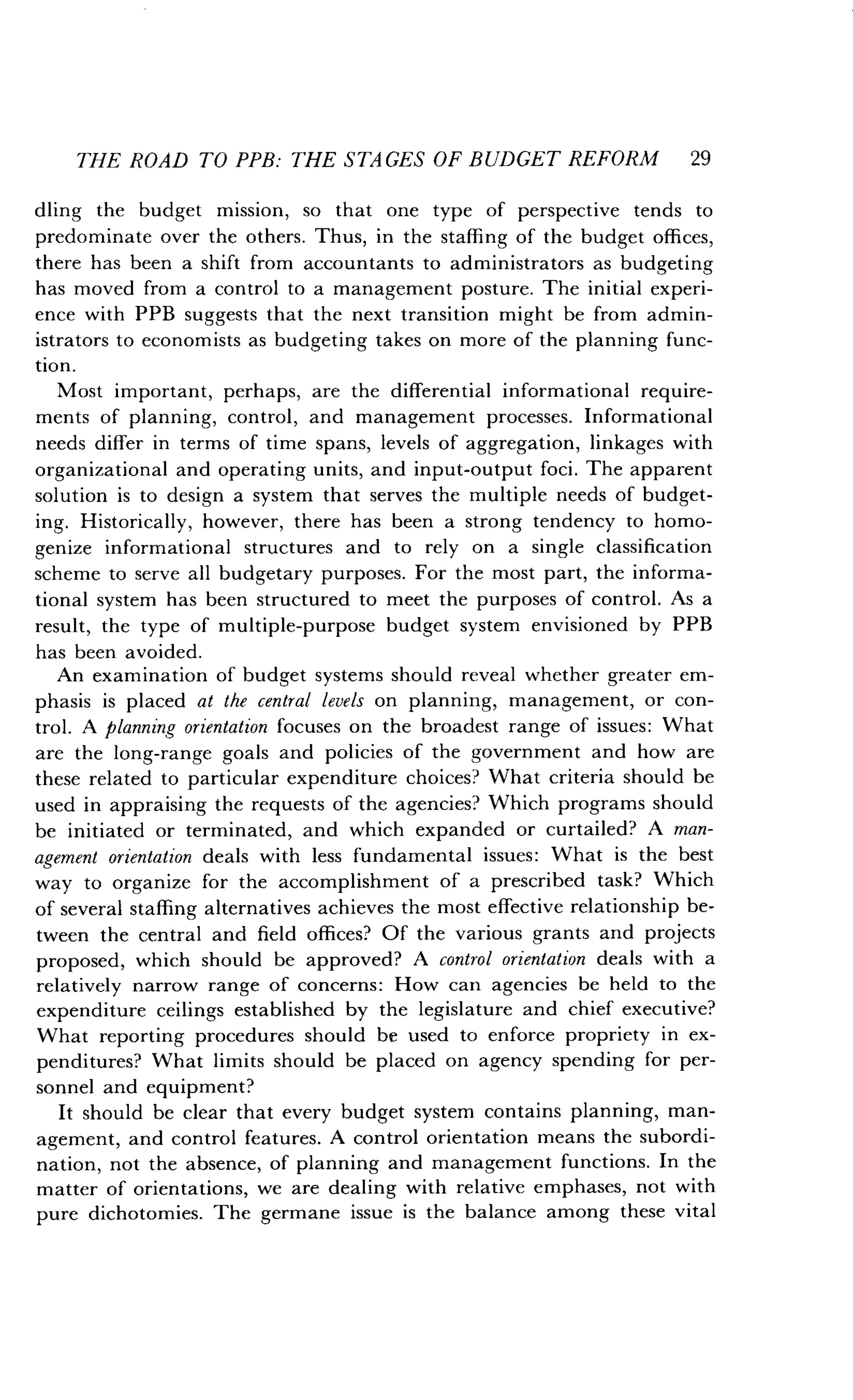 THE ROAD TO PPB: THE STAGES OF BUDGET REFORM 29
dling the budget mission, so that one type of perspective tends to
predominate over the others . Thus, in the staffing of the budget offices,
there has been a shift from accountants to administrators as budgeting
has moved from a control to a management posture . The initial experi-
ence with PPB suggests that the next transition might be from admin-
istrators to economists as budgeting takes on more of the planning func-
tion.
Most important, perhaps, are the differential informational require-
ments of planning, control, and management processes . Informational
needs differ in terms of time spans, levels of aggregation, linkages with
organizational and operating units, and input-output foci . The apparent
solution is to design a system that serves the multiple needs of budget-
ing. Historically, however, there has been a strong tendency to homo-
genize informational structures and to rely on a single classification
scheme to serve all budgetary purposes. For the most part, the informa-
tional system has been structured to meet the purposes of control . As a
result, the type of multiple-purpose budget system envisioned by PPB
has been avoided.
An examination of budget systems should reveal whether greater em-
phasis is placed at the central levels on planning, management, or con-
trol. A planning orientation focuses on the broadest range of issues : What
are the long-range goals and policies of the government and how are
these related to particular expenditure choices? What criteria should be
used in appraising the requests of the agencies? Which programs should
be initiated or terminated, and which expanded or curtailed? A man-
agement orientation deals with less fundamental issues : What is the best
way to organize for the accomplishment of a prescribed task? Which
of several staffing alternatives achieves the most effective relationship be-
tween the central and field offices? Of the various grants and projects
proposed, which should be approved? A control orientation deals with a
relatively narrow range of concerns : How can agencies be held to the
expenditure ceilings established by the legislature and chief executive?
What reporting procedures should be used to enforce propriety in ex-
penditures? What limits should be placed on agency spending for per-
sonnel and equipment?
It should be clear that every budget system contains planning, man-
agement, and control features. A control orientation means the subordi-
nation, not the absence, of planning and management functions. In the
matter of orientations, we are dealing with relative emphases, not with
pure dichotomies. The germane issue is the balance among these vital
 