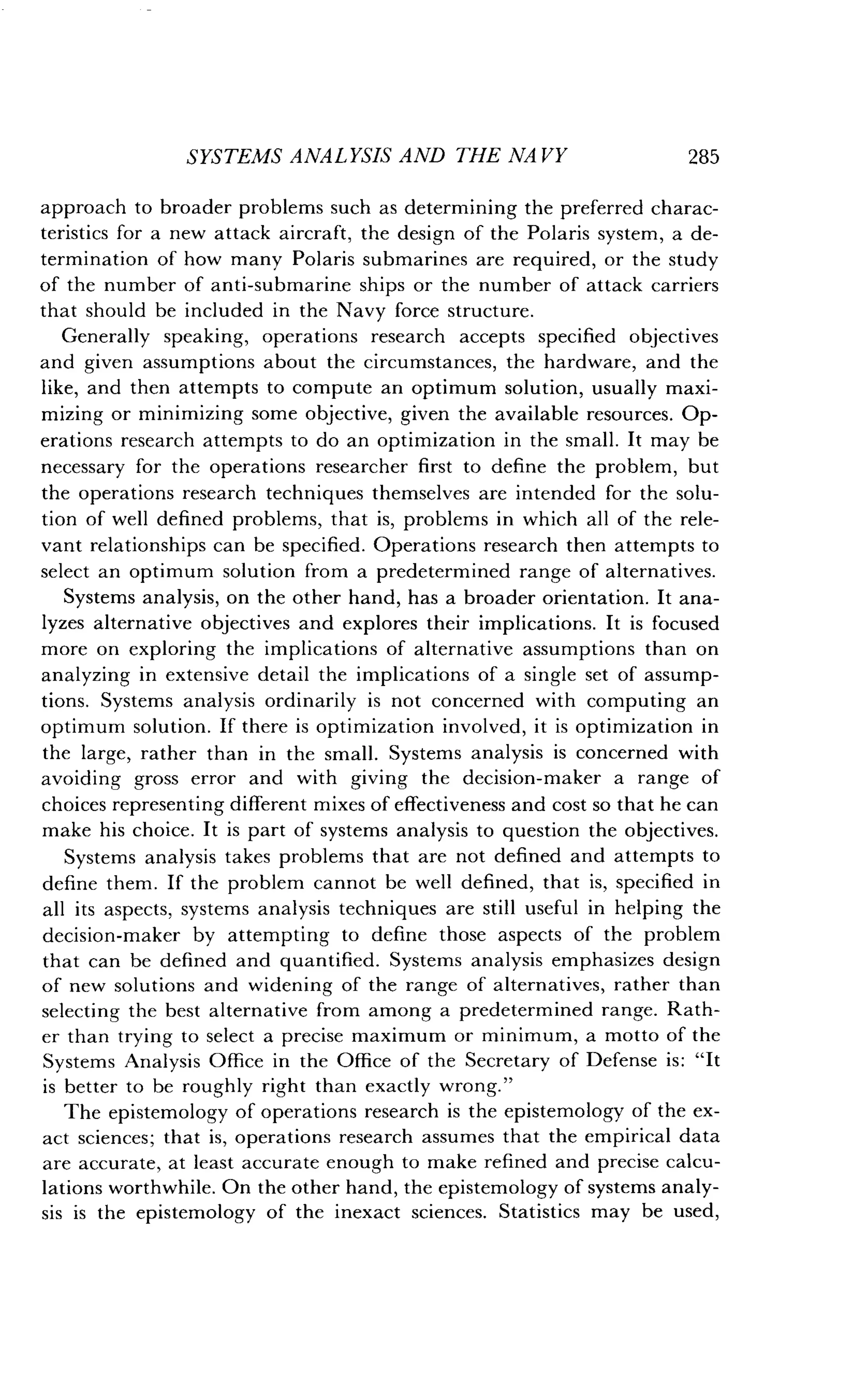 SYSTEMS ANALYSIS AND THE NA VY 285
approach to broader problems such as determining the preferred charac-
teristics for a new attack aircraft, the design of the Polaris system, a de-
termination of how many Polaris submarines are required, or the study
of the number of anti-submarine ships or the number of attack carriers
that should be included in the Navy force structure .
Generally speaking, operations research accepts specified objectives
and given assumptions about the circumstances, the hardware, and the
like, and then attempts to compute an optimum solution, usually maxi-
mizing or minimizing some objective, given the available resources . Op-
erations research attempts to do an optimization in the small . It may be
necessary for the operations researcher first to define the problem, but
the operations research techniques themselves are intended for the solu-
tion of well defined problems, that is, problems in which all of the rele-
vant relationships can be specified . Operations research then attempts to
select an optimum solution from a predetermined range of alternatives .
Systems analysis, on the other hand, has a broader orientation . It ana-
lyzes alternative objectives and explores their implications . It is focused
more on exploring the implications of alternative assumptions than on
analyzing in extensive detail the implications of a single set of assump-
tions. Systems analysis ordinarily is not concerned with computing an
optimum solution. If there is optimization involved, it is optimization in
the large, rather than in the small . Systems analysis is concerned with
avoiding gross error and with giving the decision-maker a range of
choices representing different mixes of effectiveness and cost so that he can
make his choice. It is part of systems analysis to question the objectives .
Systems analysis takes problems that are not defined and attempts to
define them. If the problem cannot be well defined, that is, specified in
all its aspects, systems analysis techniques are still useful in helping the
decision-maker by attempting to define those aspects of the problem
that can be defined and quantified . Systems analysis emphasizes design
of new solutions and widening of the range of alternatives, rather than
selecting the best alternative from among a predetermined range . Rath-
er than trying to select a precise maximum or minimum, a motto of the
Systems Analysis Office in the Office of the Secretary of Defense is : "It
is better to be roughly right than exactly wrong ."
The epistemology of operations research is the epistemology of the ex-
act sciences; that is, operations research assumes that the empirical data
are accurate, at least accurate enough to make refined and precise calcu-
lations worthwhile. On the other hand, the epistemology of systems analy-
sis is the epistemology of the inexact sciences . Statistics may be used,
 