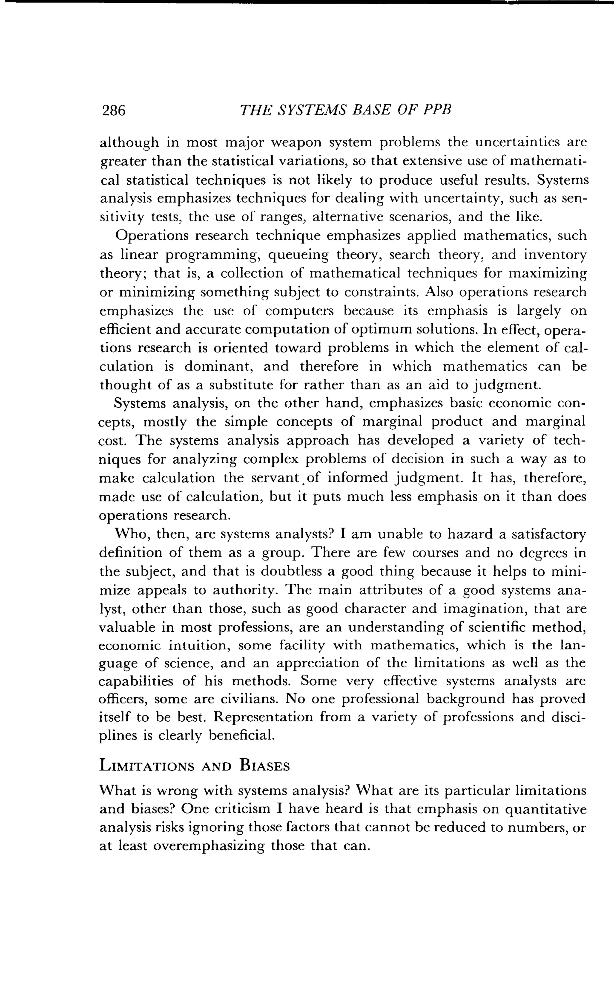 286
	
THE SYSTEMS BASE OF PPB
although in most major weapon system problems the uncertainties are
greater than the statistical variations, so that extensive use of mathemati-
cal statistical techniques is not likely to produce useful results . Systems
analysis emphasizes techniques for dealing with uncertainty, such as sen-
sitivity tests, the use of ranges, alternative scenarios, and the like .
Operations research technique emphasizes applied mathematics, such
as linear programming, queueing theory, search theory, and inventory
theory; that is, a collection of mathematical techniques for maximizing
or minimizing something subject to constraints . Also operations research
emphasizes the use of computers because its emphasis is largely on
efficient and accurate computation of optimum solutions. In effect, opera-
tions research is oriented toward problems in which the element of cal-
culation is dominant, and therefore in which mathematics can be
thought of as a substitute for rather than as an aid to judgment .
Systems analysis, on the other hand, emphasizes basic economic con-
cepts, mostly the simple concepts of marginal product and marginal
cost. The systems analysis approach has developed a variety of tech-
niques for analyzing complex problems of decision in such a way as to
make calculation the servant . of informed judgment . It has, therefore,
made use of calculation, but it puts much less emphasis on it than does
operations research .
Who, then, are systems analysts? I am unable to hazard a satisfactory
definition of them as a group. There are few courses and no degrees in
the subject, and that is doubtless a good thing because it helps to mini-
mize appeals to authority . The main attributes of a good systems ana-
lyst, other than those, such as good character and imagination, that are
valuable in most professions, are an understanding of scientific method,
economic intuition, some facility with mathematics, which is the lan-
guage of science, and an appreciation of the limitations as well as the
capabilities of his methods. Some very effective systems analysts are
officers, some are civilians. No one professional background has proved
itself to be best . Representation from a variety of professions and disci-
plines is clearly beneficial.
LIMITATIONS AND BIASES
What is wrong with systems analysis? What are its particular limitations
and biases? One criticism I have heard is that emphasis on quantitative
analysis risks ignoring those factors that cannot be reduced to numbers, or
at least overemphasizing those that can .
 