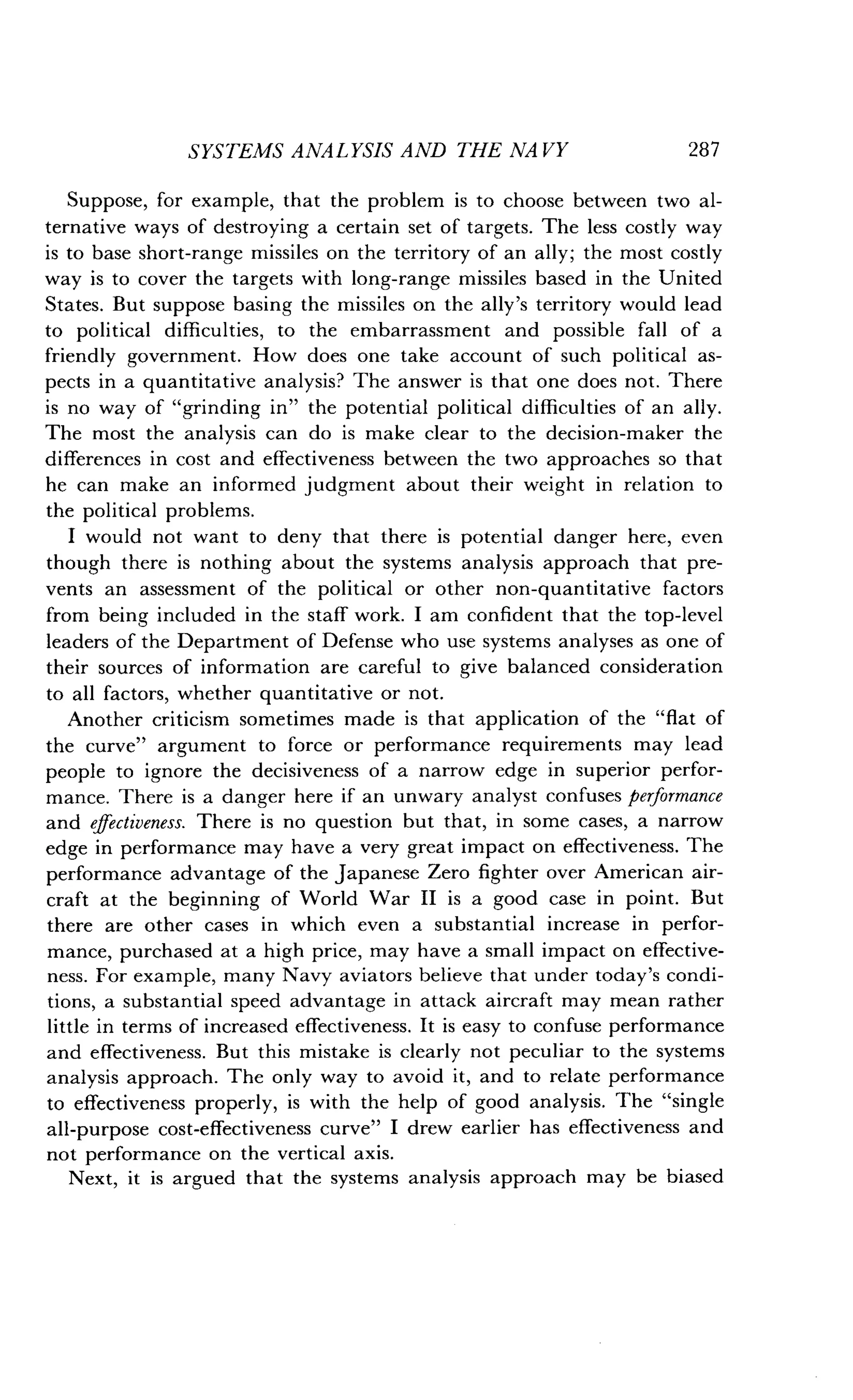 SYSTEMS ANALYSIS AND THE NA VY
	
287
Suppose, for example, that the problem is to choose between two al-
ternative ways of destroying a certain set of targets. The less costly way
is to base short-range missiles on the territory of an ally ; the most costly
way is to cover the targets with long-range missiles based in the United
States. But suppose basing the missiles on the ally's territory would lead
to political difficulties, to the embarrassment and possible fall of a
friendly government. How does one take account of such political as-
pects in a quantitative analysis? The answer is that one does not . There
is no way of "grinding in" the potential political difficulties of an ally.
The most the analysis can do is make clear to the decision-maker the
differences in cost and effectiveness between the two approaches so that
he can make an informed judgment about their weight in relation to
the political problems.
I would not want to deny that there is potential danger here, even
though there is nothing about the systems analysis approach that pre-
vents an assessment of the political or other non-quantitative factors
from being included in the staff work . I am confident that the top-level
leaders of the Department of Defense who use systems analyses as one of
their sources of information are careful to give balanced consideration
to all factors, whether quantitative or not .
Another criticism sometimes made is that application of the "flat of
the curve" argument to force or performance requirements may lead
people to ignore the decisiveness of a narrow edge in superior perfor-
mance. There is a danger here if an unwary analyst confuses performance
and effectiveness. There is no question but that, in some cases, a narrow
edge in performance may have a very great impact on effectiveness . The
performance advantage of the Japanese Zero fighter over American air-
craft at the beginning of World War II is a good case in point . But
there are other cases in which even a substantial increase in perfor-
mance, purchased at a high price, may have a small impact on effective-
ness. For example, many Navy aviators believe that under today's condi-
tions, a substantial speed advantage in attack aircraft may mean rather
little in terms of increased effectiveness . It is easy to confuse performance
and effectiveness . But this mistake is clearly not peculiar to the systems
analysis approach. The only way to avoid it, and to relate performance
to effectiveness properly, is with the help of good analysis . The "single
all-purpose cost-effectiveness curve" I drew earlier has effectiveness and
not performance on the vertical axis .
Next, it is argued that the systems analysis approach may be biased
 