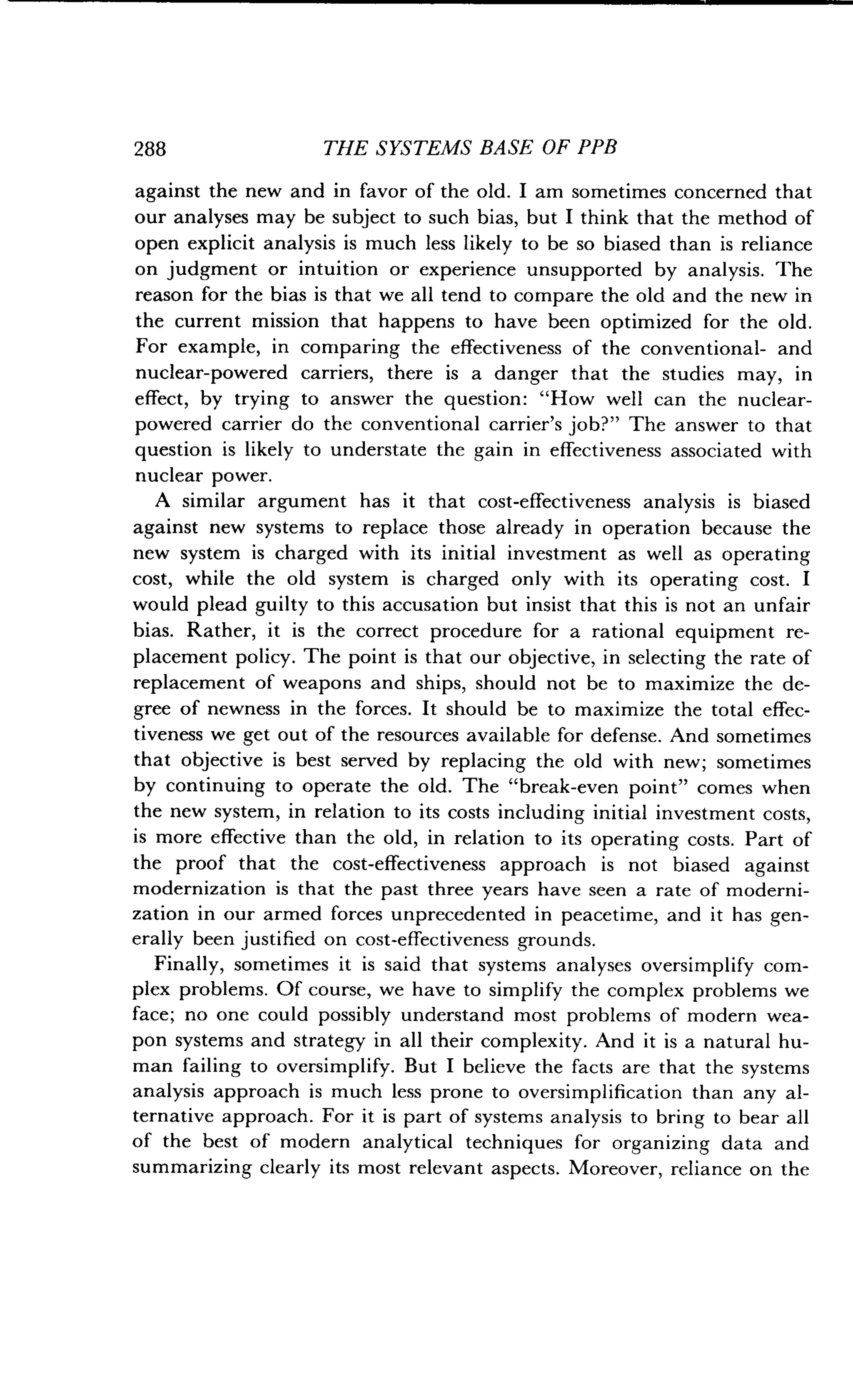 288
	
THE SYSTEMS BASE OF PPB
against the new and in favor of the old . I am sometimes concerned that
our analyses may be subject to such bias, but I think that the method of
open explicit analysis is much less likely to be so biased than is reliance
on judgment or intuition or experience unsupported by analysis . The
reason for the bias is that we all tend to compare the old and the new in
the current mission that happens to have been optimized for the old .
For example, in comparing the effectiveness of the conventional- and
nuclear-powered carriers, there is a danger that the studies may, in
effect, by trying to answer the question : "How well can the nuclear-
powered carrier do the conventional carrier's job?" The answer to that
question is likely to understate the gain in effectiveness associated with
nuclear power.
A similar argument has it that cost-effectiveness analysis is biased
against new systems to replace those already in operation because the
new system is charged with its initial investment as well as operating
cost, while the old system is charged only with its operating cost . I
would plead guilty to this accusation but insist that this is not an unfair
bias. Rather, it is the correct procedure for a rational equipment re-
placement policy. The point is that our objective, in selecting the rate of
replacement of weapons and ships, should not be to maximize the de-
gree of newness in the forces . It should be to maximize the total effec-
tiveness we get out of the resources available for defense . And sometimes
that objective is best served by replacing the old with new; sometimes
by continuing to operate the old . The "break-even point" comes when
the new system, in relation to its costs including initial investment costs,
is more effective than the old, in relation to its operating costs . Part of
the proof that the cost-effectiveness approach is not biased against
modernization is that the past three years have seen a rate of moderni-
zation in our armed forces unprecedented in peacetime, and it has gen-
erally been justified on cost-effectiveness grounds .
Finally, sometimes it is said that systems analyses oversimplify com-
plex problems . Of course, we have to simplify the complex problems we
face; no one could possibly understand most problems of modern wea-
pon systems and strategy in all their complexity . And it is a natural hu-
man failing to oversimplify . But I believe the facts are that the systems
analysis approach is much less prone to oversimplification than any al-
ternative approach . For it is part of systems analysis to bring to bear all
of the best of modern analytical techniques for organizing data and
summarizing clearly its most relevant aspects . Moreover, reliance on the
 