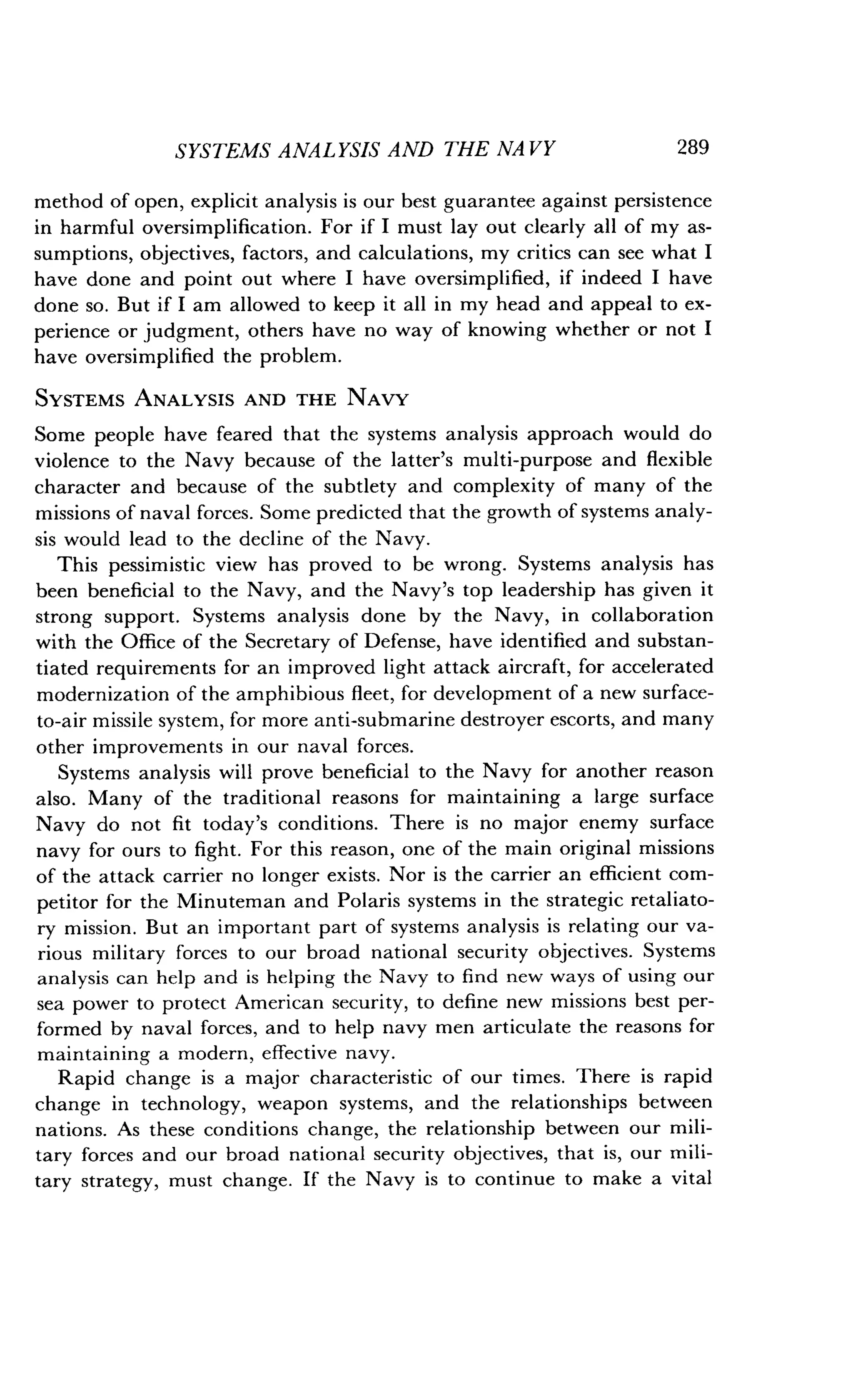 SYSTEMS ANALYSIS AND THE NAVY
	
289
method of open, explicit analysis is our best guarantee against persistence
in harmful oversimplification . For if I must lay out clearly all of my as-
sumptions, objectives, factors, and calculations, my critics can see what I
have done and point out where I have oversimplified, if indeed I have
done so. But if I am allowed to keep it all in my head and appeal to ex-
perience or judgment, others have no way of knowing whether or not I
have oversimplified the problem.
SYSTEMS ANALYSIS AND THE NAVY
Some people have feared that the systems analysis approach would do
violence to the Navy because of the latter's multi-purpose and flexible
character and because of the subtlety and complexity of many of the
missions of naval forces. Some predicted that the growth of systems analy-
sis would lead to the decline of the Navy .
This pessimistic view has proved to be wrong. Systems analysis has
been beneficial to the Navy, and the Navy's top leadership has given it
strong support. Systems analysis done by the Navy, in collaboration
with the Office of the Secretary of Defense, have identified and substan-
tiated requirements for an improved light attack aircraft, for accelerated
modernization of the amphibious fleet, for development of a new surface-
to-air missile system, for more anti-submarine destroyer escorts, and many
other improvements in our naval forces .
Systems analysis will prove beneficial to the Navy for another reason
also. Many of the traditional reasons for maintaining a large surface
Navy do not fit today's conditions . There is no major enemy surface
navy for ours to fight . For this reason, one of the main original missions
of the attack carrier no longer exists . Nor is the carrier an efficient com-
petitor for the Minuteman and Polaris systems in the strategic retaliato-
ry mission. But an important part of systems analysis is relating our va-
rious military forces to our broad national security objectives . Systems
analysis can help and is helping the Navy to find new ways of using our
sea power to protect American security, to define new missions best per-
formed by naval forces, and to help navy men articulate the reasons for
maintaining a modern, effective navy .
Rapid change is a major characteristic of our times. There is rapid
change in technology, weapon systems, and the relationships between
nations. As these conditions change, the relationship between our mili-
tary forces and our broad national security objectives, that is, our mili-
tary strategy, must change . If the Navy is to continue to make a vital
 