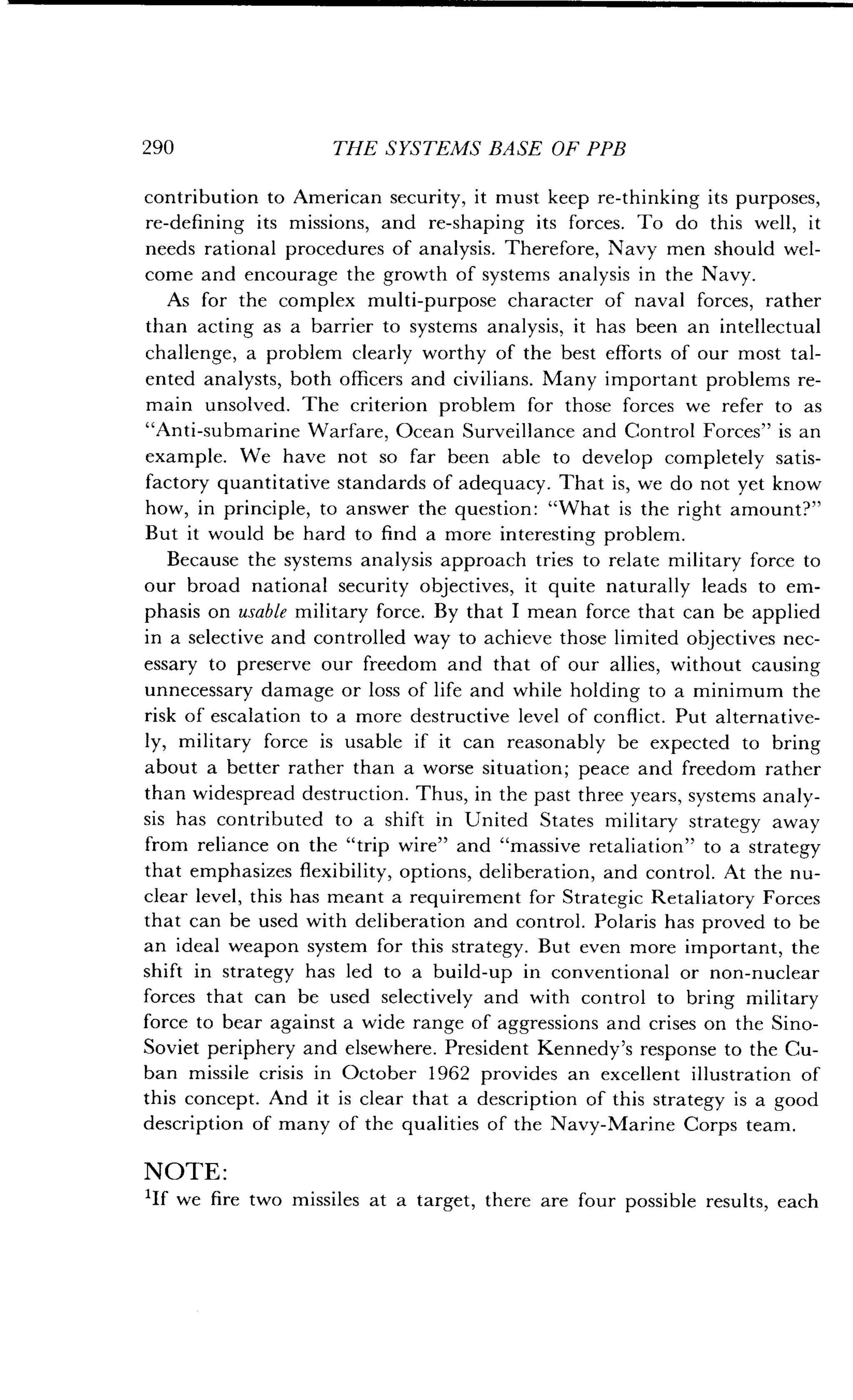 290
	
THE SYSTEMS BASE OF PPB
contribution to American security, it must keep re-thinking its purposes,
re-defining its missions, and re-shaping its forces . To do this well, it
needs rational procedures of analysis. Therefore, Navy men should wel-
come and encourage the growth of systems analysis in the Navy .
As for the complex multi-purpose character of naval forces, rather
than acting as a barrier to systems analysis, it has been an intellectual
challenge, a problem clearly worthy of the best efforts of our most tal-
ented analysts, both officers and civilians . Many important problems re-
main unsolved. The criterion problem for those forces we refer to as
"Anti-submarine Warfare, Ocean Surveillance and Control Forces" is an
example. We have not so far been able to develop completely satis-
factory quantitative standards of adequacy . That is, we do not yet know
how, in principle, to answer the question : "What is the right amount?"
But it would be hard to find a more interesting problem.
Because the systems analysis approach tries to relate military force to
our broad national security objectives, it quite naturally leads to em-
phasis on usable military force . By that I mean force that can be applied
in a selective and controlled way to achieve those limited objectives nec-
essary to preserve our freedom and that of our allies, without causing
unnecessary damage or loss of life and while holding to a minimum the
risk of escalation to a more destructive level of conflict . Put alternative-
ly, military force is usable if it can reasonably be expected to bring
about a better rather than a worse situation ; peace and freedom rather
than widespread destruction . Thus, in the past three years, systems analy-
sis has contributed to a shift in United States military strategy away
from reliance on the "trip wire" and "massive retaliation" to a strategy
that emphasizes flexibility, options, deliberation, and control . At the nu-
clear level, this has meant a requirement for Strategic Retaliatory Forces
that can be used with deliberation and control . Polaris has proved to be
an ideal weapon system for this strategy . But even more important, the
shift in strategy has led to a build-up in conventional or non-nuclear
forces that can be used selectively and with control to bring military
force to bear against a wide range of aggressions and crises on the Sino-
Soviet periphery and elsewhere . President Kennedy's response to the Cu-
ban missile crisis in October 1962 provides an excellent illustration of
this concept . And it is clear that a description of this strategy is a good
description of many of the qualities of the Navy-Marine Corps team .
NOTE :
'If we fire two missiles at a target, there are four possible results, each
 