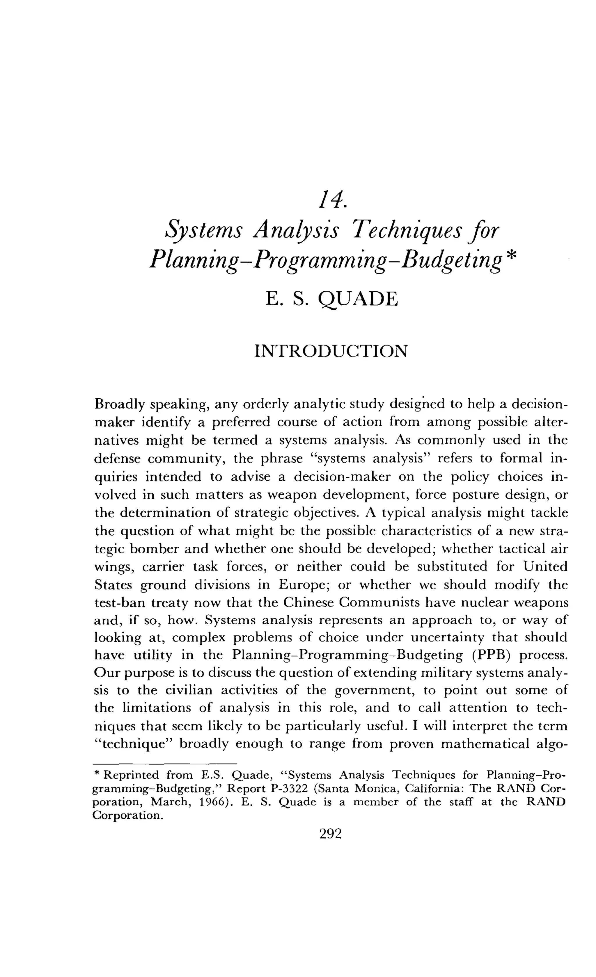 14.
Systems Analysis Techniques for
Planning-Programming-Budgeting
E . S. QUADE
INTRODUCTION
Broadly speaking, any orderly analytic study designed to help a decision-
maker identify a preferred course of action from among possible alter-
natives might be termed a systems analysis. As commonly used in the
defense community, the phrase "systems analysis" refers to formal in-
quiries intended to advise a decision-maker on the policy choices in-
volved in such matters as weapon development, force posture design, or
the determination of strategic objectives . A typical analysis might tackle
the question of what might be the possible characteristics of a new stra-
tegic bomber and whether one should be developed ; whether tactical air
wings, carrier task forces, or neither could be substituted for United
States ground divisions in Europe ; or whether we should modify the
test-ban treaty now that the Chinese Communists have nuclear weapons
and, if so, how. Systems analysis represents an approach to, or way of
looking at, complex problems of choice under uncertainty that should
have utility in the Planning-Programming-Budgeting (PPB) process .
Our purpose is to discuss the question of extending military systems analy-
sis to the civilian activities of the government, to point out some of
the limitations of analysis in this role, and to call attention to tech-
niques that seem likely to be particularly useful . I will interpret the term
"technique" broadly enough to range from proven mathematical algo-
*Reprinted from E .S . Quade, "Systems Analysis Techniques for Planning-Pro-
gramming-Budgeting," Report P-3322 (Santa Monica, California : The RAND Cor-
poration, March, 1966) . E. S. Quade is a member of the staff at the RAND
Corporation.
292
 