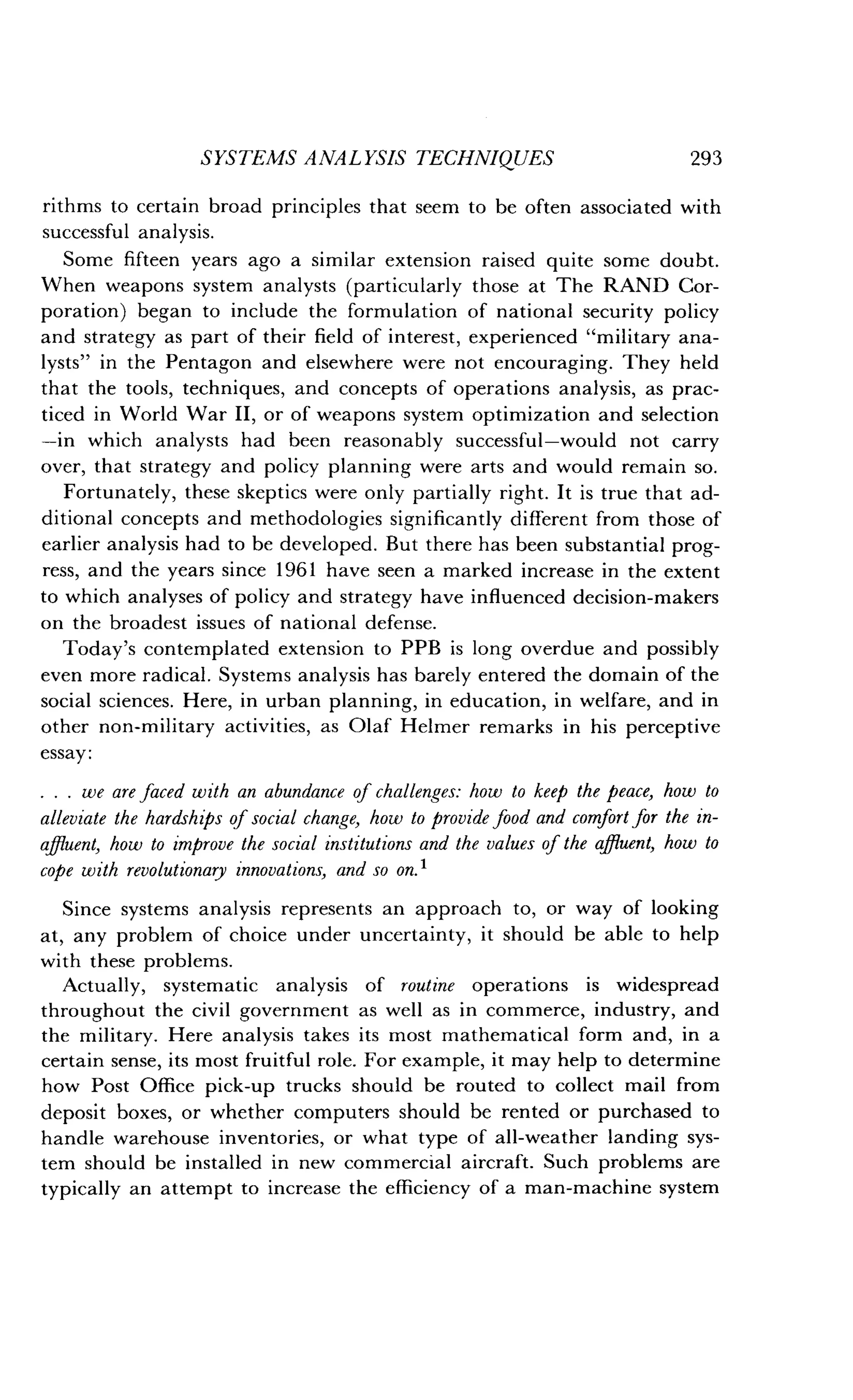 SYSTEMS ANALYSIS TECHNIQUES
	
293
rithms to certain broad principles that seem to be often associated with
successful analysis .
Some fifteen years ago a similar extension raised quite some doubt.
When weapons system analysts (particularly those at The RAND Cor-
poration) began to include the formulation of national security policy
and strategy as part of their field of interest, experienced "military ana-
lysts" in the Pentagon and elsewhere were not encouraging . They held
that the tools, techniques, and concepts of operations analysis, as prac-
ticed in World War II, or of weapons system optimization and selection
-in which analysts had been reasonably successful-would not carry
over, that strategy and policy planning were arts and would remain so.
Fortunately, these skeptics were only partially right. It is true that ad-
ditional concepts and methodologies significantly different from those of
earlier analysis had to be developed . But there has been substantial prog-
ress, and the years since 1961 have seen a marked increase in the extent
to which analyses of policy and strategy have influenced decision-makers
on the broadest issues of national defense .
Today's contemplated extension to PPB is long overdue and possibly
even more radical . Systems analysis has barely entered the domain of the
social sciences. Here, in urban planning, in education, in welfare, and in
other non-military activities, as Olaf Helmer remarks in his perceptive
essay :
. . . we are faced with an abundance of challenges: how to keep the peace, how to
alleviate the hardships of social change, how to provide food and comfort for the in-
affluent, how to improve the social institutions and the values of the affluent, how to
cope with revolutionary innovations, and so on . t
Since systems analysis represents an approach to, or way of looking
at, any problem of choice under uncertainty, it should be able to help
with these problems.
Actually, systematic analysis of routine operations is widespread
throughout the civil government as well as in commerce, industry, and
the military . Here analysis takes its most mathematical form and, in a
certain sense, its most fruitful role . For example, it may help to determine
how Post Office pick-up trucks should be routed to collect mail from
deposit boxes, or whether computers should be rented or purchased to
handle warehouse inventories, or what type of all-weather landing sys-
tem should be installed in new commercial aircraft. Such problems are
typically an attempt to increase the efficiency of a man-machine system
 