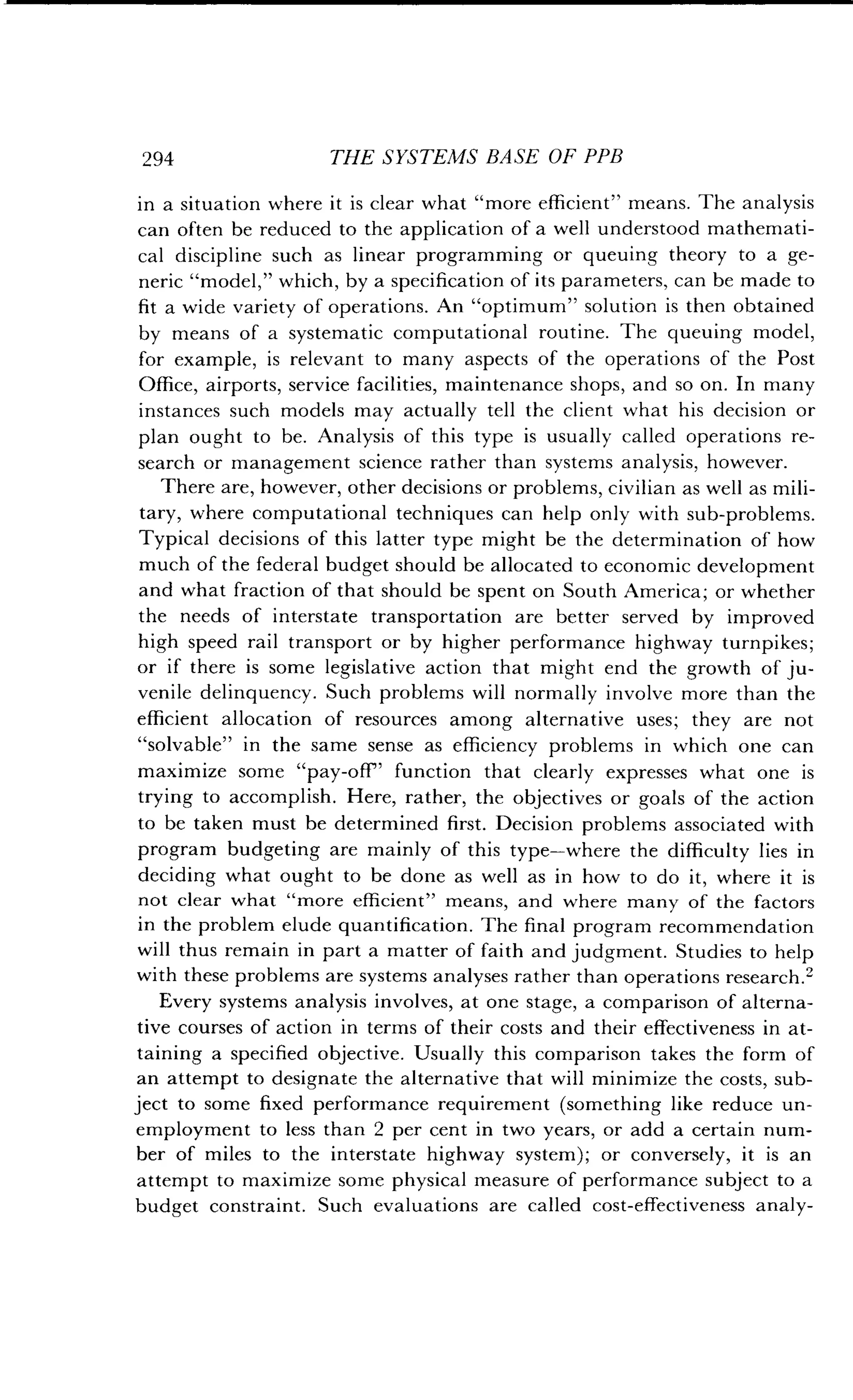 294
	
THE SYSTEMS BASE OF PPB
in a situation where it is clear what "more efficient" means . The analysis
can often be reduced to the application of a well understood mathemati-
cal discipline such as linear programming or queuing theory to a ge-
neric "model," which, by a specification of its parameters, can be made to
fit a wide variety of operations . An "optimum" solution is then obtained
by means of a systematic computational routine . The queuing model,
for example, is relevant to many aspects of the operations of the Post
Office, airports, service facilities, maintenance shops, and so on . In many
instances such models may actually tell the client what his decision or
plan ought to be. Analysis of this type is usually called operations re-
search or management science rather than systems analysis, however .
There are, however, other decisions or problems, civilian as well as mili-
tary, where computational techniques can help only with sub-problems .
Typical decisions of this latter type might be the determination of how
much of the federal budget should be allocated to economic development
and what fraction of that should be spent on South America ; or whether
the needs of interstate transportation are better served by improved
high speed rail transport or by higher performance highway turnpikes ;
or if there is some legislative action that might end the growth of ju-
venile delinquency. Such problems will normally involve more than the
efficient allocation of resources among alternative uses ; they are not
"solvable" in the same sense as efficiency problems in which one can
maximize some "pay-off" function that clearly expresses what one is
trying to accomplish. Here, rather, the objectives or goals of the action
to be taken must be determined first. Decision problems associated with
program budgeting are mainly of this type-where the difficulty lies in
deciding what ought to be done as well as in how to do it, where it is
not clear what "more efficient" means, and where many of the factors
in the problem elude quantification . The final program recommendation
will thus remain in part a matter of faith and judgment . Studies to help
with these problems are systems analyses rather than operations research.2
Every systems analysis involves, at one stage, a comparison of alterna-
tive courses of action in terms of their costs and their effectiveness in at-
taining a specified objective. Usually this comparison takes the form of
an attempt to designate the alternative that will minimize the costs, sub-
ject to some fixed performance requirement (something like reduce un-
employment to less than 2 per cent in two years, or add a certain num-
ber of miles to the interstate highway system) ; or conversely, it is an
attempt to maximize some physical measure of performance subject to a
budget constraint. Such evaluations are called cost-effectiveness analy-
 