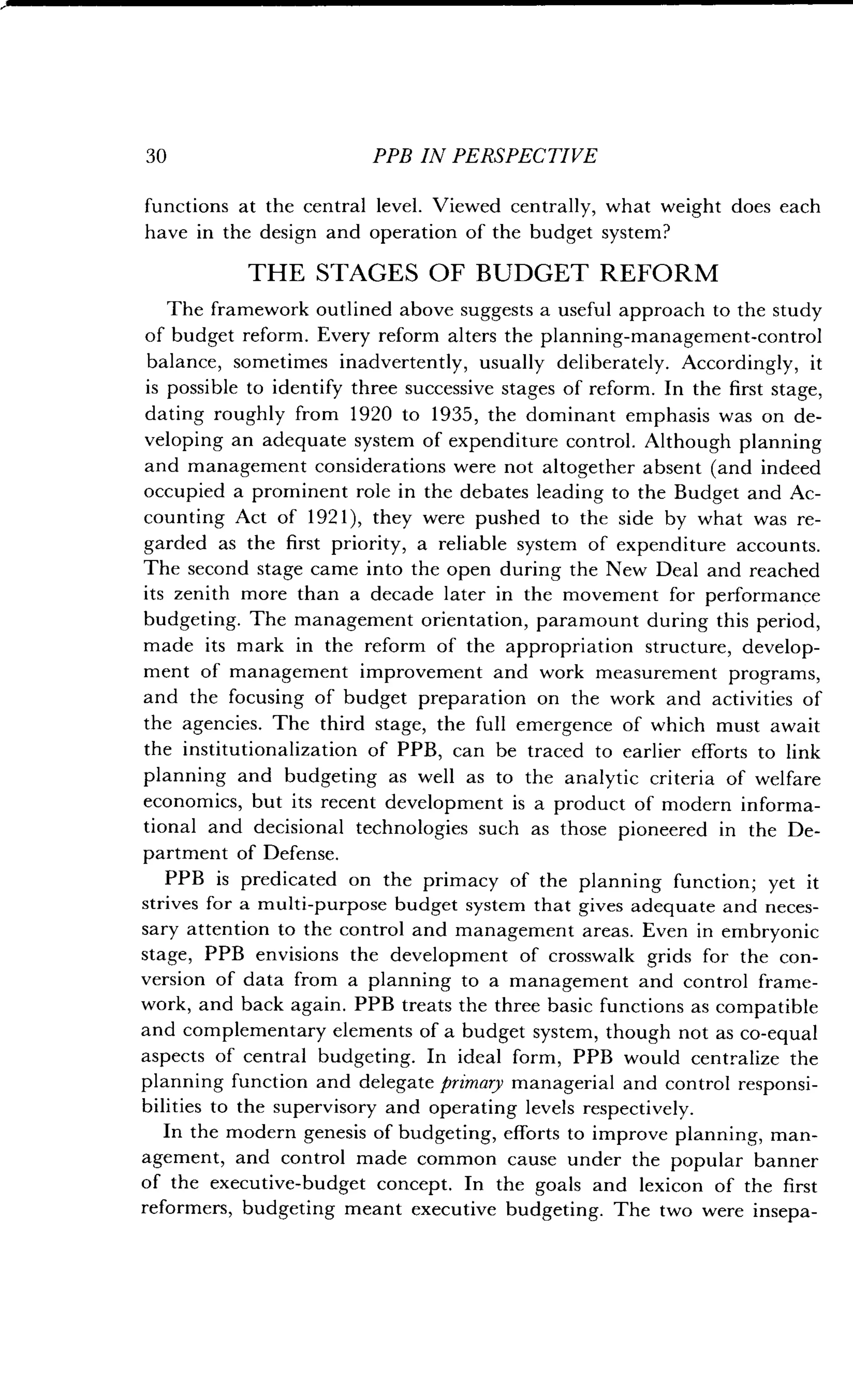 30
	
PPB IN PERSPECTIVE
functions at the central level . Viewed centrally, what weight does each
have in the design and operation of the budget system?
THE STAGES OF BUDGET REFORM
The framework outlined above suggests a useful approach to the study
of budget reform. Every reform alters the planning-management-control
balance, sometimes inadvertently, usually deliberately . Accordingly, it
is possible to identify three successive stages of reform . In the first stage,
dating roughly from 1920 to 1935, the dominant emphasis was on de-
veloping an adequate system of expenditure control . Although planning
and management considerations were not altogether absent (and indeed
occupied a prominent role in the debates leading to the Budget and Ac-
counting Act of 1921), they were pushed to the side by what was re-
garded as the first priority, a reliable system of expenditure accounts.
The second stage came into the open during the New Deal and reached
its zenith more than a decade later in the movement for performance
budgeting. The management orientation, paramount during this period,
made its mark in the reform of the appropriation structure, develop-
ment of management improvement and work measurement programs,
and the focusing of budget preparation on the work and activities of
the agencies. The third stage, the full emergence of which must await
the institutionalization of PPB, can be traced to earlier efforts to link
planning and budgeting as well as to the analytic criteria of welfare
economics, but its recent development is a product of modern informa-
tional and decisional technologies such as those pioneered in the De-
partment of Defense.
PPB is predicated on the primacy of the planning function ; yet it
strives for a multi-purpose budget system that gives adequate and neces-
sary attention to the control and management areas . Even in embryonic
stage, PPB envisions the development of crosswalk grids for the con-
version of data from a planning to a management and control frame-
work, and back again . PPB treats the three basic functions as compatible
and complementary elements of a budget system, though not as co-equal
aspects of central budgeting . In ideal form, PPB would centralize the
planning function and delegate primary managerial and control responsi-
bilities to the supervisory and operating levels respectively.
In the modern genesis of budgeting, efforts to improve planning, man-
agement, and control made common cause under the popular banner
of the executive-budget concept . In the goals and lexicon of the first
reformers, budgeting meant executive budgeting . The two were insepa-
 