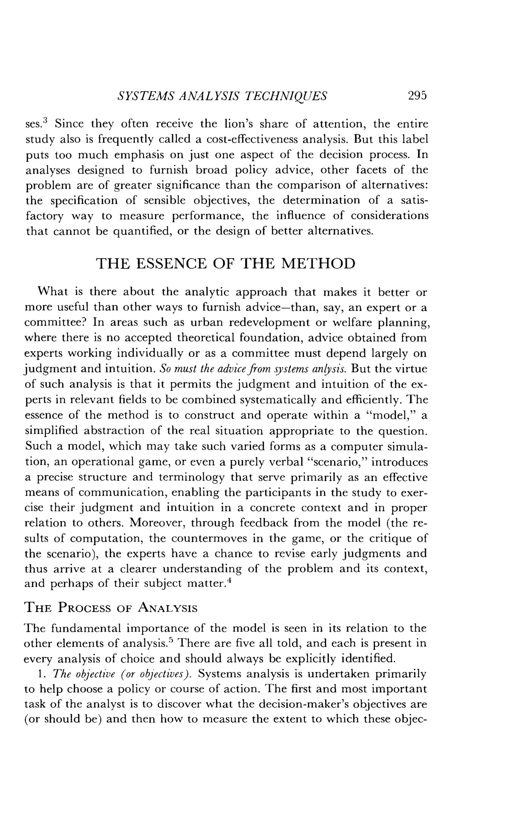 SYSTEMS ANALYSIS TECHNIQUES
	
295
ses.3 Since they often receive the lion's share of attention, the entire
study also is frequently called a cost-effectiveness analysis. But this label
puts too much emphasis on just one aspect of the decision process . In
analyses designed to furnish broad policy advice, other facets of the
problem are of greater significance than the comparison of alternatives :
the specification of sensible objectives, the determination of a satis-
factory way to measure performance, the influence of considerations
that cannot be quantified, or the design of better alternatives .
THE ESSENCE OF THE METHOD
What is there about the analytic approach that makes it better or
more useful than other ways to furnish advice-than, say, an expert or a
committee? In areas such as urban redevelopment or welfare planning,
where there is no accepted theoretical foundation, advice obtained from
experts working individually or as a committee must depend largely on
judgment and intuition . So must the advice from systems anlysis. But the virtue
of such analysis is that it permits the judgment and intuition of the ex-
perts in relevant fields to be combined systematically and efficiently . The
essence of the method is to construct and operate within a "model," a
simplified abstraction of the real situation appropriate to the question .
Such a model, which may take such varied forms as a computer simula-
tion, an operational game, or even a purely verbal "scenario," introduces
a precise structure and terminology that serve primarily as an effective
means of communication, enabling the participants in the study to exer-
cise their judgment and intuition in a concrete context and in proper
relation to others. Moreover, through feedback from the model (the re-
sults of computation, the countermoves in the game, or the critique of
the scenario), the experts have a chance to revise early judgments and
thus arrive at a clearer understanding of the problem and its context,
and perhaps of their subject matter .4
THE PROCESS OF ANALYSIS
The fundamental importance of the model is seen in its relation to the
other elements of analysis .' There are five all told, and each is present in
every analysis of choice and should always be explicitly identified .
1 . The objective (or objectives) . Systems analysis is undertaken primarily
to help choose a policy or course of action. The first and most important
task of the analyst is to discover what the decision-maker's objectives are
(or should be) and then how to measure the extent to which these objec-
 