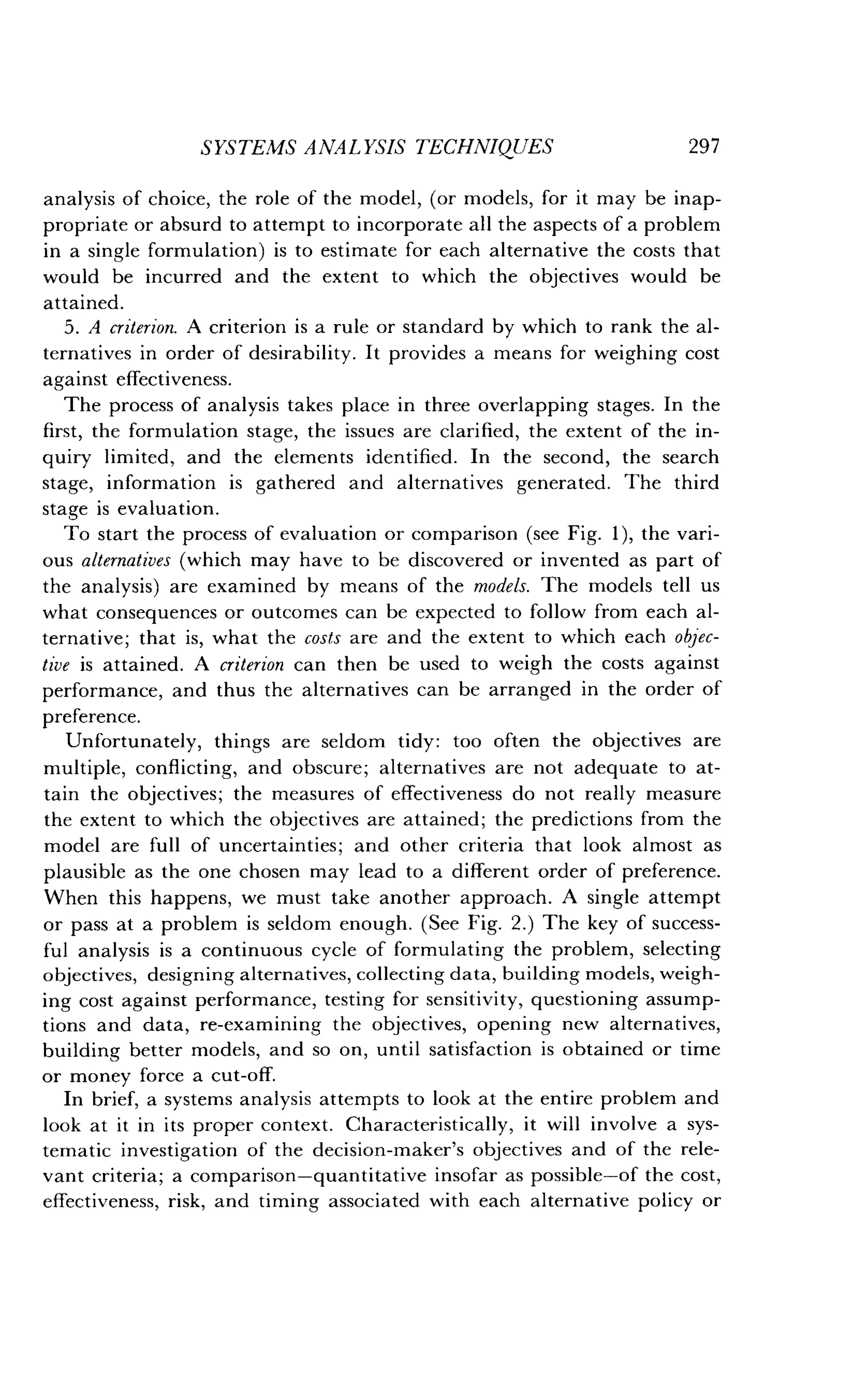 SYSTEMS ANALYSIS TECHNIQUES
	
297
analysis of choice, the role of the model, (or models, for it may be inap-
propriate or absurd to attempt to incorporate all the aspects of a problem
in a single formulation) is to estimate for each alternative the costs that
would be incurred and the extent to which the objectives would be
attained.
5. A criterion. A criterion is a rule or standard by which to rank the al-
ternatives in order of desirability. It provides a means for weighing cost
against effectiveness .
The process of analysis takes place in three overlapping stages . In the
first, the formulation stage, the issues are clarified, the extent of the in-
quiry limited, and the elements identified . In the second, the search
stage, information is gathered and alternatives generated . The third
stage is evaluation .
To start the process of evaluation or comparison (see Fig . 1), the vari-
ous alternatives (which may have to be discovered or invented as part of
the analysis) are examined by means of the models. The models tell us
what consequences or outcomes can be expected to follow from each al-
ternative ; that is, what the costs are and the extent to which each objec-
tive is attained . A criterion can then be used to weigh the costs against
performance, and thus the alternatives can be arranged in the order of
preference.
Unfortunately, things are seldom tidy : too often the objectives are
multiple, conflicting, and obscure; alternatives are not adequate to at-
tain the objectives ; the measures of effectiveness do not really measure
the extent to which the objectives are attained ; the predictions from the
model are full of uncertainties ; and other criteria that look almost as
plausible as the one chosen may lead to a different order of preference .
When this happens, we must take another approach . A single attempt
or pass at a problem is seldom enough. (See Fig . 2.) The key of success-
ful analysis is a continuous cycle of formulating the problem, selecting
objectives, designing alternatives, collecting data, building models, weigh-
ing cost against performance, testing for sensitivity, questioning assump-
tions and data, re-examining the objectives, opening new alternatives,
building better models, and so on, until satisfaction is obtained or time
or money force a cut-off.
In brief, a systems analysis attempts to look at the entire problem and
look at it in its proper context . Characteristically, it will involve a sys-
tematic investigation of the decision-maker's objectives and of the rele-
vant criteria ; a comparison-quantitative insofar as possible-of the cost,
effectiveness, risk, and timing associated with each alternative policy or
 