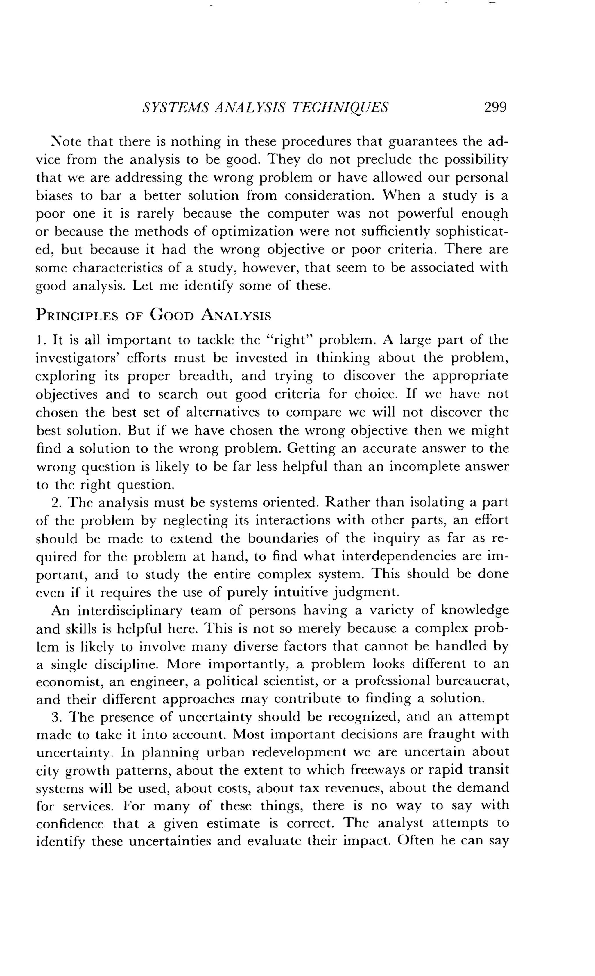SYSTEMS ANALYSIS TECHNIQUES
	
299
Note that there is nothing in these procedures that guarantees the ad-
vice from the analysis to be good . They do not preclude the possibility
that we are addressing the wrong problem or have allowed our personal
biases to bar a better solution from consideration . When a study is a
poor one it is rarely because the computer was not powerful enough
or because the methods of optimization were not sufficiently sophisticat-
ed, but because it had the wrong objective or poor criteria . There are
some characteristics of a study, however, that seem to be associated with
good analysis. Let me identify some of these .
PRINCIPLES OF GOOD ANALYSIS
1 . It is all important to tackle the "right" problem . A large part of the
investigators' efforts must be invested in thinking about the problem,
exploring its proper breadth, and trying to discover the appropriate
objectives and to search out good criteria for choice . If we have not
chosen the best set of alternatives to compare we will not discover the
best solution . But if we have chosen the wrong objective then we might
find a solution to the wrong problem. Getting an accurate answer to the
wrong question is likely to be far less helpful than an incomplete answer
to the right question .
2. The analysis must be systems oriented . Rather than isolating a part
of the problem by neglecting its interactions with other parts, an effort
should be made to extend the boundaries of the inquiry as far as re-
quired for the problem at hand, to find what interdependencies are im-
portant, and to study the entire complex system . This should be done
even if it requires the use of purely intuitive judgment.
An interdisciplinary team of persons having a variety of knowledge
and skills is helpful here. This is not so merely because a complex prob-
lem is likely to involve many diverse factors that cannot be handled by
a single discipline. More importantly, a problem looks different to an
economist, an engineer, a political scientist, or a professional bureaucrat,
and their different approaches may contribute to finding a solution .
3. The presence of uncertainty should be recognized, and an attempt
made to take it into account. Most important decisions are fraught with
uncertainty. In planning urban redevelopment we are uncertain about
city growth patterns, about the extent to which freeways or rapid transit
systems will be used, about costs, about tax revenues, about the demand
for services. For many of these things, there is no way to say with
confidence that a given estimate is correct . The analyst attempts to
identify these uncertainties and evaluate their impact . Often he can say
 