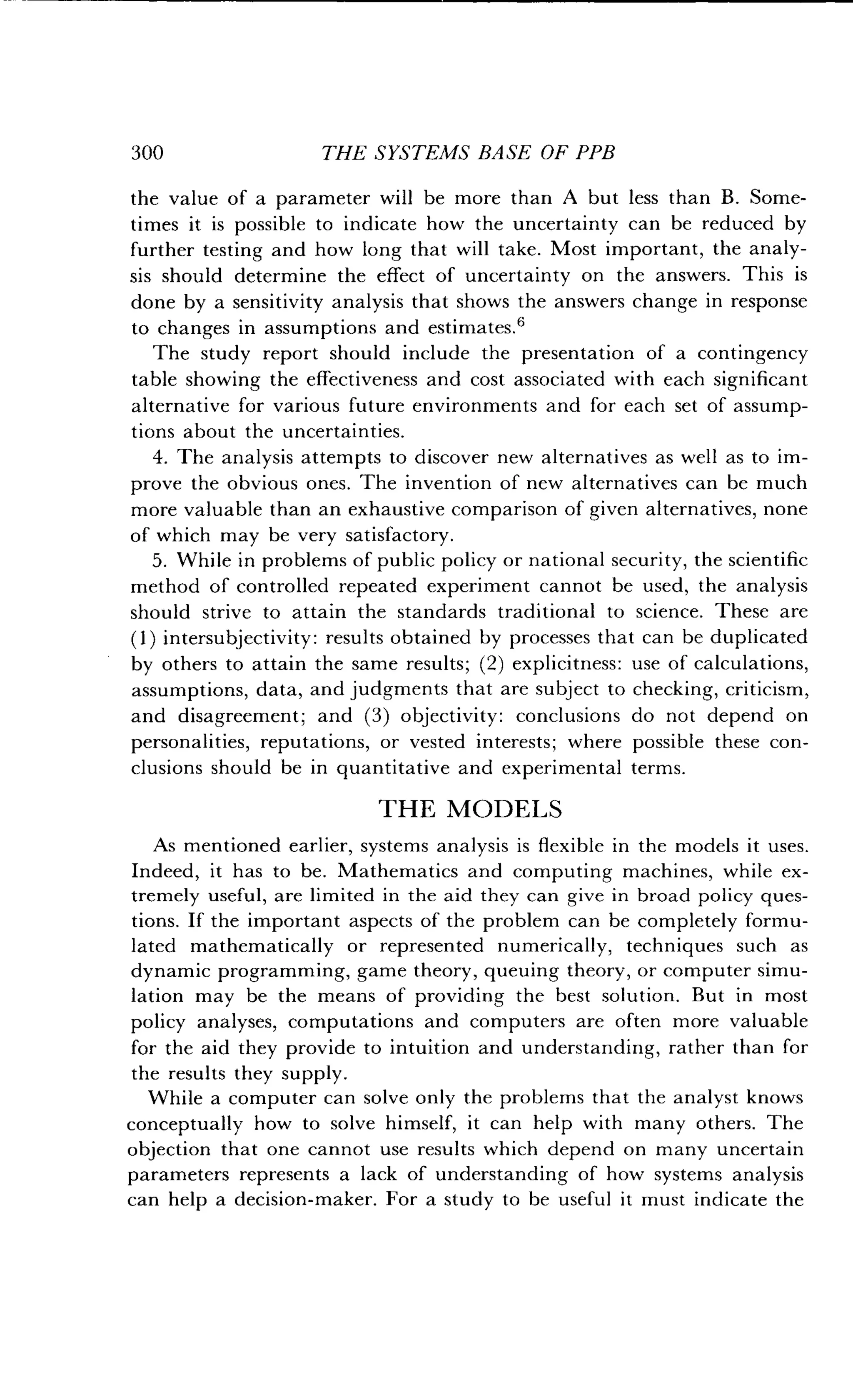 300
	
THE SYSTEMS BASE OF PPB
the value of a parameter will be more than A but less than B . Some-
times it is possible to indicate how the uncertainty can be reduced by
further testing and how long that will take . Most important, the analy-
sis should determine the effect of uncertainty on the answers . This is
done by a sensitivity analysis that shows the answers change in response
to changes in assumptions and estimates . 6
The study report should include the presentation of a contingency
table showing the effectiveness and cost associated with each significant
alternative for various future environments and for each set of assump-
tions about the uncertainties .
4. The analysis attempts to discover new alternatives as well as to im-
prove the obvious ones . The invention of new alternatives can be much
more valuable than an exhaustive comparison of given alternatives, none
of which may be very satisfactory .
5 . While in problems of public policy or national security, the scientific
method of controlled repeated experiment cannot be used, the analysis
should strive to attain the standards traditional to science. These are
(1) intersubjectivity : results obtained by processes that can be duplicated
by others to attain the same results ; (2) explicitness : use of calculations,
assumptions, data, and judgments that are subject to checking, criticism,
and disagreement; and (3) objectivity: conclusions do not depend on
personalities, reputations, or vested interests ; where possible these con-
clusions should be in quantitative and experimental terms .
THE MODELS
As mentioned earlier, systems analysis is flexible in the models it uses .
Indeed, it has to be . Mathematics and computing machines, while ex-
tremely useful, are limited in the aid they can give in broad policy ques-
tions. If the important aspects of the problem can be completely formu-
lated mathematically or represented numerically, techniques such as
dynamic programming, game theory, queuing theory, or computer simu-
lation may be the means of providing the best solution . But in most
policy analyses, computations and computers are often more valuable
for the aid they provide to intuition and understanding, rather than for
the results they supply.
While a computer can solve only the problems that the analyst knows
conceptually how to solve himself, it can help with many others . The
objection that one cannot use results which depend on many uncertain
parameters represents a lack of understanding of how systems analysis
can help a decision-maker. For a study to be useful it must indicate the
 