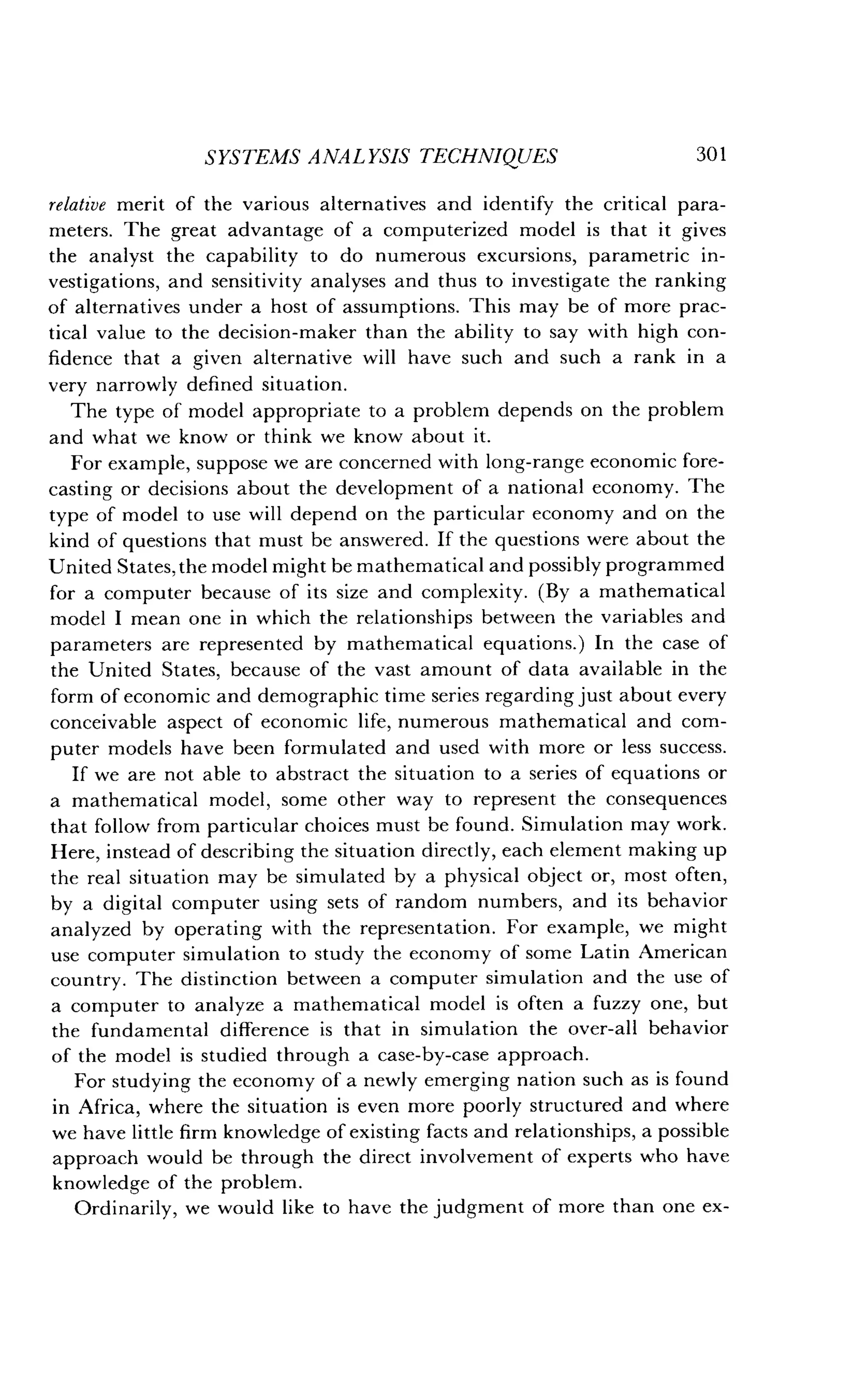 SYSTEMS ANALYSIS TECHNIQUES
	
301
relative merit of the various alternatives and identify the critical para-
meters. The great advantage of a computerized model is that it gives
the analyst the capability to do numerous excursions, parametric in-
vestigations, and sensitivity analyses and thus to investigate the ranking
of alternatives under a host of assumptions . This may be of more prac-
tical value to the decision-maker than the ability to say with high con-
fidence that a given alternative will have such and such a rank in a
very narrowly defined situation.
The type of model appropriate to a problem depends on the problem
and what we know or think we know about it.
For example, suppose we are concerned with long-range economic fore-
casting or decisions about the development of a national economy . The
type of model to use will depend on the particular economy and on the
kind of questions that must be answered . If the questions were about the
United States, the model might be mathematical and possibly programmed
for a computer because of its size and complexity . (By a mathematical
model I mean one in which the relationships between the variables and
parameters are represented by mathematical equations .) In the case of
the United States, because of the vast amount of data available in the
form of economic and demographic time series regarding just about every
conceivable aspect of economic life, numerous mathematical and com-
puter models have been formulated and used with more or less success .
If we are not able to abstract the situation to a series of equations or
a mathematical model, some other way to represent the consequences
that follow from particular choices must be found. Simulation may work .
Here, instead of describing the situation directly, each element making up
the real situation may be simulated by a physical object or, most often,
by a digital computer using sets of random numbers, and its behavior
analyzed by operating with the representation . For example, we might
use computer simulation to study the economy of some Latin American
country . The distinction between a computer simulation and the use of
a computer to analyze a mathematical model is often a fuzzy one, but
the fundamental difference is that in simulation the over-all behavior
of the model is studied through a case-by-case approach .
For studying the economy of a newly emerging nation such as is found
in Africa, where the situation is even more poorly structured and where
we have little firm knowledge of existing facts and relationships, a possible
approach would be through the direct involvement of experts who have
knowledge of the problem .
Ordinarily, we would like to have the judgment of more than one ex-
 